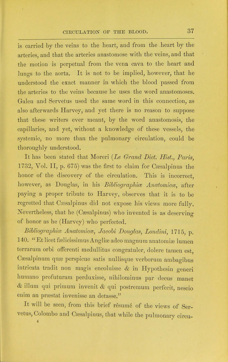 is carried by the veins to the heart, and from the . heart by the arteries, and that the arteries anastomose with the veins, and that the motion is perpetual from the vena cava to the heart and lungs to the aorta. It is not to be implied, however, that he understood the exact manner in which the blood passed from the arteries to the veins because he uses the word anastomoses. Galen and Servetus used the same word in this connection, as also afterwards Harvey, and yet there is no reason to suppose that these writers ever meant, by the word anastomosis, the capillaries, and yet, without a knowledge of these vessels, the systemic, no more than the pulmonary circulation, could be thoroughly understood. It has been stated that Moreri [Le Grand Diet. Hist., Paris, 1732, Vol. II, p, 675) was the first to claim for Csesalpinus the honor of the discovery of the circulation. This is incorrect, however, as Douglas, in his Bibliographice Anatomicce, after paying a proper tribute to Harvey, observes that it is to be regretted that Csesalpinus did not expose his views more fully. Nevertheless, that he (Csesalpinus) who invented is as deserving of honor as he (Harvey) who perfected. BihliograpMcB Anatomicce, Jacobi Douglas, Londini, 1715, p. 140. Et licet ftelicissimusAngliaeadeo magnum anatomise lumen terrarum orbi offerenti raedullitus congratuler, dolere tamen est, Csesalpinum qua3 perspicue satis nullisque verborum ambagibus intricata tradit non magis encolnisse & in Hypothesin generi humano profuturara perduxisse, nihilominus par decus manet & ilium qui primura invenit & qui postremum perfecit, nescio enira an prajstat invenisse an detasse. It will be seen, from this brief r6sum6 of the views of Ser- vetus, Colombo and Cajsalpinus, that while the pulmonary circu-