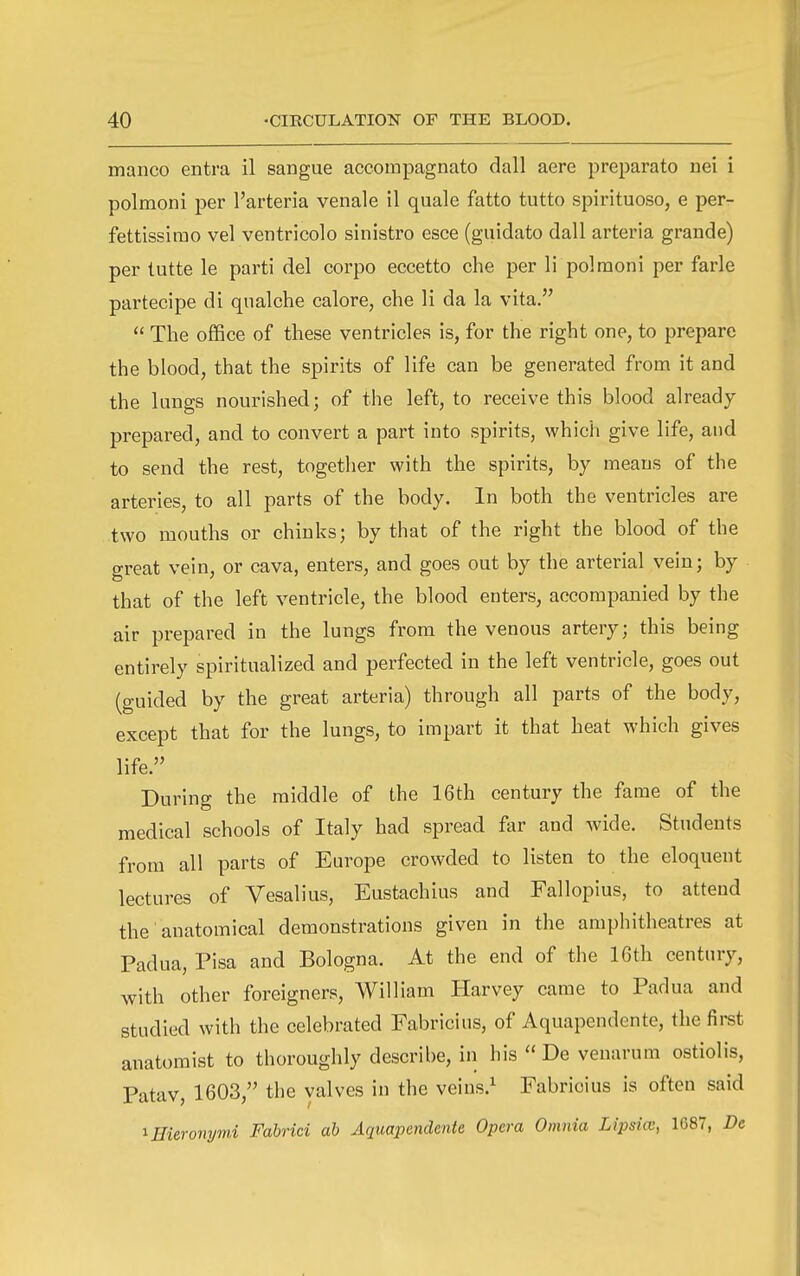 manco entra il sangue accompagnato dall aere preparato nei i polmoni per I'arteria venale 11 quale fatto tutto spirituoso, e per- fettissirao vel ventricolo sinistro esce (guidato dall arteria grande) per lutte le parti del corpo eccetto che per li polmoni per farle partecipe di qualche calore, che li da la vita.  The office of these ventricles is, for the right one, to prepare the blood, that the spirits of life can be generated from it and the lungs nourished; of the left, to receive this blood already prepared, and to convert a part into spirits, which give life, and to send the rest, togetlier with the spirits, by means of the arteries, to all parts of the body. In both the ventricles are two mouths or chinks; by that of the right the blood of the great vein, or cava, enters, and goes out by the arterial vein; by that of the left ventricle, the blood enters, accompanied by the air prepared in the lungs from the venous artery; this being entirely spiritualized and perfected in the left ventricle, goes out (guided by the great arteria) through all parts of the body, except that for the lungs, to impart it that heat which gives life. During the middle of the 16th century the fame of the medical schools of Italy had spread for and wide. Students from all parts of Europe crowded to listen to the eloquent lectures of Vesalius, Eustachius and Fallopius, to attend the anatomical demonstrations given in the amphitheatres at Padua, Pisa and Bologna. At the end of the 16th century, with other foreigners, William Harvey came to Padua and studied with the celebrated Fabricius, of Aquapendente, the fii-st anatomist to thoroughly describe, in his De venarum ostiolis, Patav, 1603, the valves in the veins.^ Fabricius is often said ^Hieromjmi Fabrici ah Aquapendente Opera Omnia Lipsia:, 1687, De