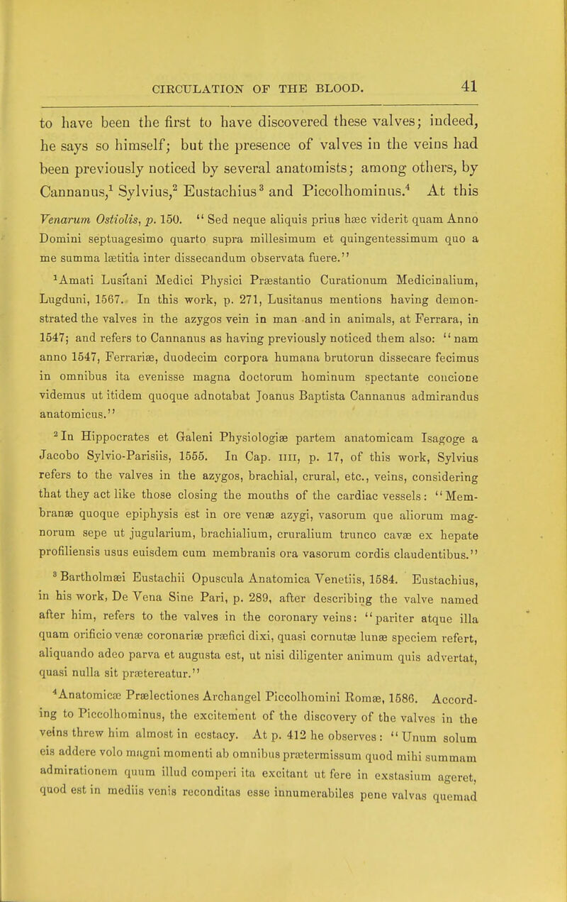 to have been the first to have discovered these valves; indeed, he says so himself; but the presence of valves in the veins had been previously noticed by several anatomists; among others, by Cannanus,^ Sylvius,^ Eustachius^ and Piccolhominus.'* At this Venarum Ostiolis, p. 150. Sed neque aliquis prius hsEC viderit quam Anno Domini septuagesimo quarto supra millesimum et quingentessimum quo a me summa Isetitia inter dissecandum observata fuere. ^Amati Lusftani Medici Physici Prsestantio Curationum Medicinalium, Lugduni, 1567. In this work, p. 271, Lusitanus mentions having demon- strated the valves in the azygos vein in man and in animals, at Ferrara, in 1547; and refers to Cannanus as having previously noticed them also: nam anno 1547, Ferrarise, duodecim corpora humana brutorun dissecare fecimus in omnibus ita evenisse magna doctorum hominum spectante concione videmus ut itidem quoque adnotabat Joanus Baptista Cannanus admirandus anatomicus. ^In Hippocrates et Galeni Physiologiae partem anatomicam Isagoge a Jacobo Sylvio-Parisiis, 1555. In Cap. iiii, p. 17, of this work, Sylvius refers to the valves in the azygos, brachial, crural, etc., veins, considering that they act like those closing the mouths of the cardiac vessels: Mem- branae quoque epiphysis est in ore venae azygi, vasorum que aliorum mag- norum sepe ut jugularium, brachialium, cruralium trunco cavae ex hepate profiliensis usus euisdem cum membrauis ora vasorum cordis claudentibus. ' Bartholmaei Eustachii Opuscula Anatomica Venetiis, 1584. Eustachius, in his work, De Vena Sine Pari, p. 289, after describing the valve named after him, refers to the valves in the coronary veins: pariter atque ilia quam orificio venae coronariae praefici dixi, quasi cornutae lunae speciem refert, aliquando adeo parva et augusta est, ut nisi diligenter animum quis advertat, quasi nulla sit prsetereatur. ^Anatoraicae Praelectiones Archangel Piccolhomini Eomae, 1586. Accord- ing to Piccolhominus, the excitement of the discovery of the valves in the veins threw him almost in ecstacy. At p. 412 he observes : Unum solum eis addere volo miigni momenti ab omnibus prretermissum quod mihi summam admirationem quum illud comperi ita excitant ut fere in exstasium ageret, quod est in mediis venis reconditas esse innumerabiles pene valvas queniad