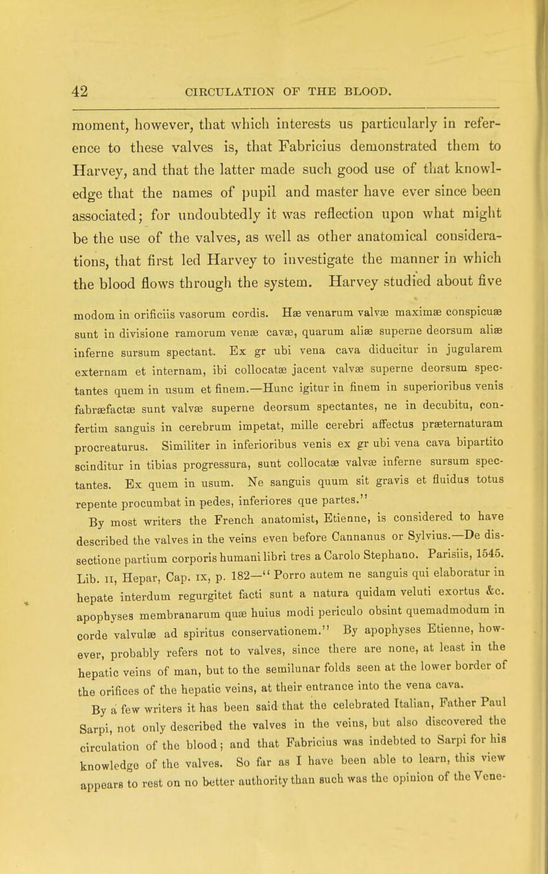 moment, however, that which interests us particularly in refer- ence to these valves is, that Fabricius demonstrated them to Harvey, and that the latter made such good use of that knowl- edge that the names of pupil and master have ever since been associated; for undoubtedly it was reflection upon what might be the use of the valves, as well as other anatomical considera- tions, that first led Harvey to investigate the manner in which the blood flows through the system. Harvey studied about five modom in orificiis vasorum cordis. Hae venarum valvse maximae conspicuae sunt in divisione ramorum venas cavte, quarum alise superue deorsum aliae inferne sursum spectant. Ex gr ubi vena cava diducitur in jugularem externam et internam, ibi collocatae jacent valvae superne deorsum spec- tantes quem in usum et finem.—Hunc igitur in finem in superioribus venis fabraefactae sunt valvse superne deorsum spectantes, ne in decubitu, con- fertim sanguis in cerebrum impetat, mille cerebri affectus praeternaturam procreaturus. Similiter in inferioribus venis ex gr ubi vena cava bipartite scinditur in tlbias progressura, sunt collocatae valvae inferne sursum spec- tantes. Ex quem in usum. Ne sanguis quum sit gravis et fluidus totus repente procumbat in pedes, inferiores que partes. By most writers the French anatomist, Etienne, is considered to have described the valves in the veins even before Cannanus or Sylvius.—De dis- sectione partium corporis humanilibri tres a Carolo Stephano. Parisiis, 1545. Lib. 11, Hepar, Cap. ix, p. 182— Porro autem ne sanguis qui elaboratur in hepate interdum regurgitet facti sunt a natura quidam veluti exortus &c. apophyses membranarum quae huius modi periculo obsint quemadmodum in corde valvulse ad spirltus conservationem. By apophyses Etienne, how- ever, probably refers not to valves, since there are none, at least in the hepatic veins of man, but to the semilunar folds seen at the lower border of the orifices of the hepatic veins, at their entrance into the vena cava. By a few writers it has been said that the celebrated Italian, Father Paul Sarpi, not only described the valves in the veins, but also discovered the circulation of the blood; and that Fabricius was indebted to Sarpi for his knowledge of the valves. So far as I have been able to learn, this view appears to rest on no better authority than such was the opinion of the Vcne-