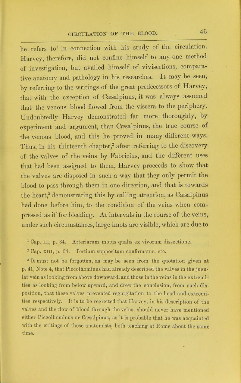 he refers to^ in connection with his study of the circulation. Harvey, therefore, did not confine himself to any one method of investigation, but availed himself of vivisections, compara- tive anatomy and pathology in his researches. It may be seen, by referring to the vi^ritings of the great predecessors of Harvey, that with the exception of Csesalpinus, it was always assumed that the venous blood flowed from the viscera to the periphery. Undoubtedly Harvey demonstrated far more thoroughly, by experiment and argument, than Csesalpinus, the true course of the venous blood, and this he proved in many different ways. Thus, in his thirteenth chapter,^ after referring to the discovery of the valves of the veins by Fabricius, and the different uses that had been assigned to them, Harvey proceeds to show that the valves are disposed in such a way that they only permit the blood to pass through them in one direction, and that is towards the heart,^ demonstrating this by calling attention, as Csesalpinus had done before him, to the condition of the veins when com- pressed as if for bleeding. At intervals in the course of the veins, under such circumstances, large knots are visible, which are due to ^ Cap. Ill, p. 34. Arteriarum motus qualis ex vivorum dissectione. ^ Cap. XIII, p. 54. Tertium suppositum coafirmatur, etc. ^ It must not be forgotten, as may be seen from the quotation given at p. 41, Note 4, that Piccolhominus had already described the valves in the jugu- lar vein as looking from above downward, and those in the veins in the extremi- ties as looking from below upward, and drew the conclusion, from such dis- position, that these valves prevented regurgitation to the head and extremi- ties respectively. It is to be regretted that Harvey, in his description of the valves and the flow of blood through the veins, should never have mentioned either Piccolhominus or Cassalpinus, as it is probable that he was acquainted with the writings of these anatomists, both teaching at Rome about the same time.