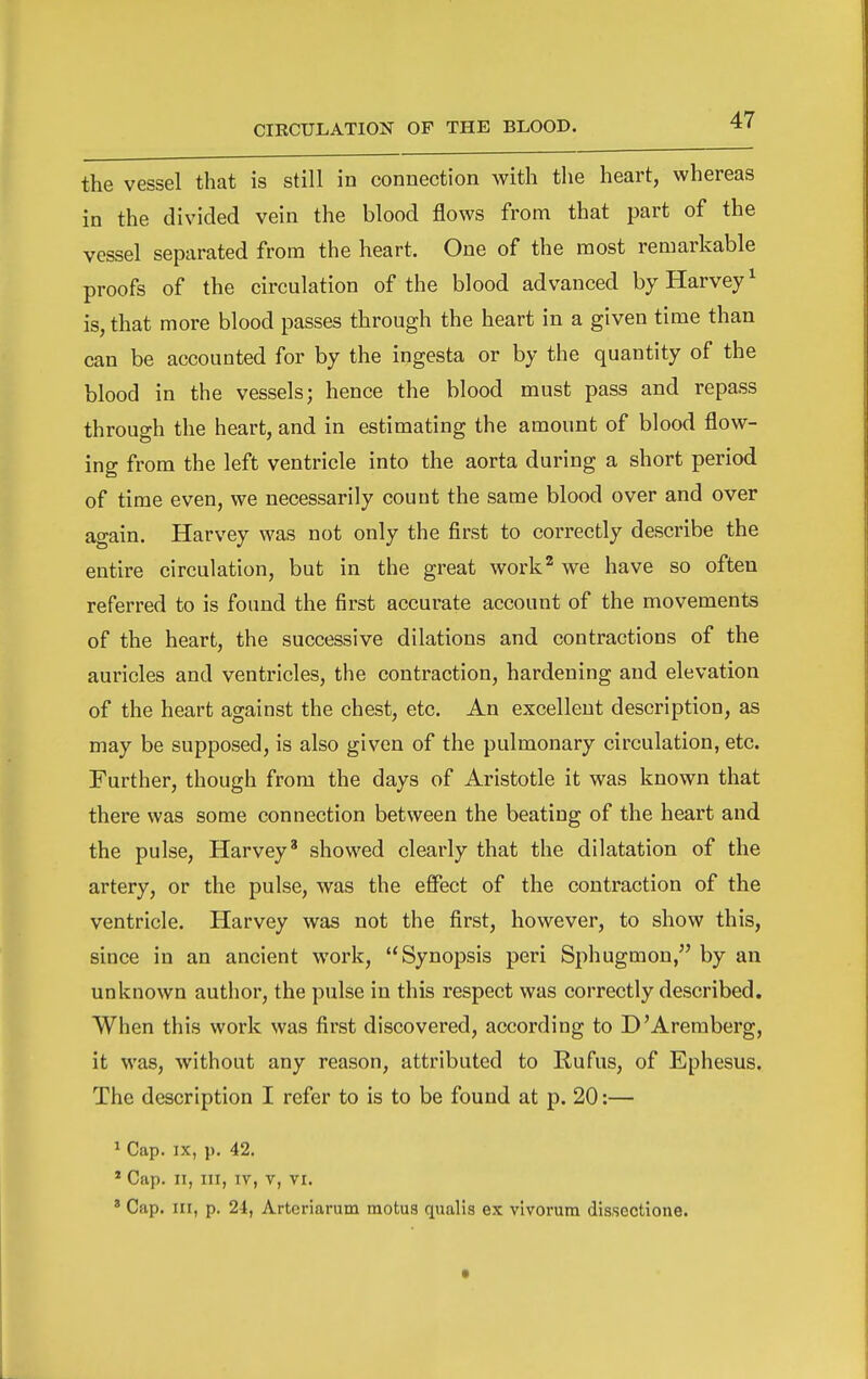 the vessel that is still in connection with the heart, whereas in the divided vein the blood flows from that part of the vessel separated from the heart. One of the most remarkable proofs of the circulation of the blood advanced by Harvey^ is, that more blood passes through the heart in a given time than can be accounted for by the ingesta or by the quantity of the blood in the vessels; hence the blood must pass and repass through the heart, and in estimating the amount of blood flow- ing from the left ventricle into the aorta during a short period of time even, we necessarily count the same blood over and over again. Harvey was not only the first to correctly describe the entire circulation, but in the great work^ we have so often referred to is found the first accurate account of the movements of the heart, the successive dilations and contractions of the auricles and ventricles, the contraction, hardening and elevation of the heart against the chest, etc. An excellent description, as may be supposed, is also given of the pulmonary circulation, etc. Further, though from the days of Aristotle it was known that there was some connection between the beating of the heart and the pulse, Harvey' showed clearly that the dilatation of the artery, or the pulse, was the effect of the contraction of the ventricle. Harvey was not the first, however, to show this, since in an ancient work, Synopsis peri Sphugmon, by an unknown author, the pulse in this respect was correctly described. When this work was first discovered, according to D'Areraberg, it was, without any reason, attributed to Rufus, of Ephesus. The description I refer to is to be found at p. 20:— ^ Cap. IX, p. 42. * Cap. II, III, IV, V, VI. ' Cap. Ill, p. 24, Arteriarum motus qualis ex vivorum dissectione.
