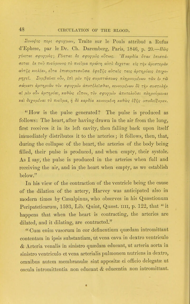 Zuvo(l>i<} -spi ffcfuyiJMv, Traite sur le Pouls attribufi a Rufus d'Ephese, par le Dr. Ch. Daremberg, Paris, 1846, p. 20—//w? yivsrai aipoyiw'i^ Fivsrai ds ffyuyp.d? ourw^. 'Hxapdia Srav iniaTzd- (Tsrai kx Tt)L) msuiiovo? rd msufxa rzpwryj aurd ds-/^srai si? tt/v apiarspav auT/j? ■A.oiXiwj^ elra iTTiffu/nrsaodffa icps^Tjq abrai? racj apTXipiai? iTztyo- prj/sT. 2u;j.j3atv£i ouv, ^tti ;j.sv r^? ffUfiTzrwcrstDg Tzkrjpou/ii'^cuv Tuiv h ru> adiimTi aprfjpiwv rw afuyp-ov aTzoriXslffi^at, xsvoup-ivrnv 8k tjjv auazoky^v al jxkv ohv aprrjpiai^ xa>9'U)? sTttov, rdv (T^uyfiov a-0Tsh)uai -krjpounsvat xdX dsyofii'^ai rd msoiia^ i] dk xapdia xevou/iivrj xa&cb? u-odei^op-sv. How is the pulse generated? The pulse is produced as follows: The heart, after having drawn in the air from the lung, first receives it in its left cavity, then falling back upon itself immediately distributes it to the arteries; it follows, then, that, during the collapse of the heart, the arteries of the body being filled, their pulse is produced, and when empty, their systole. As I say, the pulse is produced in the arteries when full and receiving the air, and in the heart when empty, as we establish below. In his view of the contraction of the ventricle being the cause of the dilation of the artery, Harvey was anticipated also in modern times by Csesalpinus, who observes in his Qusestiouum Peripateticarum, 1593, Lib. Quint, Qusest. iiii, p. 122, that it happens that when the heart is contracting, the arteries are dilated, and it dilating, are contracted.'''  Cum enim vasorum in cor definentium quoedam intromittant contentam in ipsis substantiam, ut vena cava in dextro ventriculo & Arteria venalis in sinistro qusedam educant, ut arteria aorta iu sinistro ventriculo et vena arterialis pulmonem nutriens in dextro, omnibus autem membranulse sint appositte ei officio delegata3 ut oscula intromittentia nou educant & educentia non intromittant.