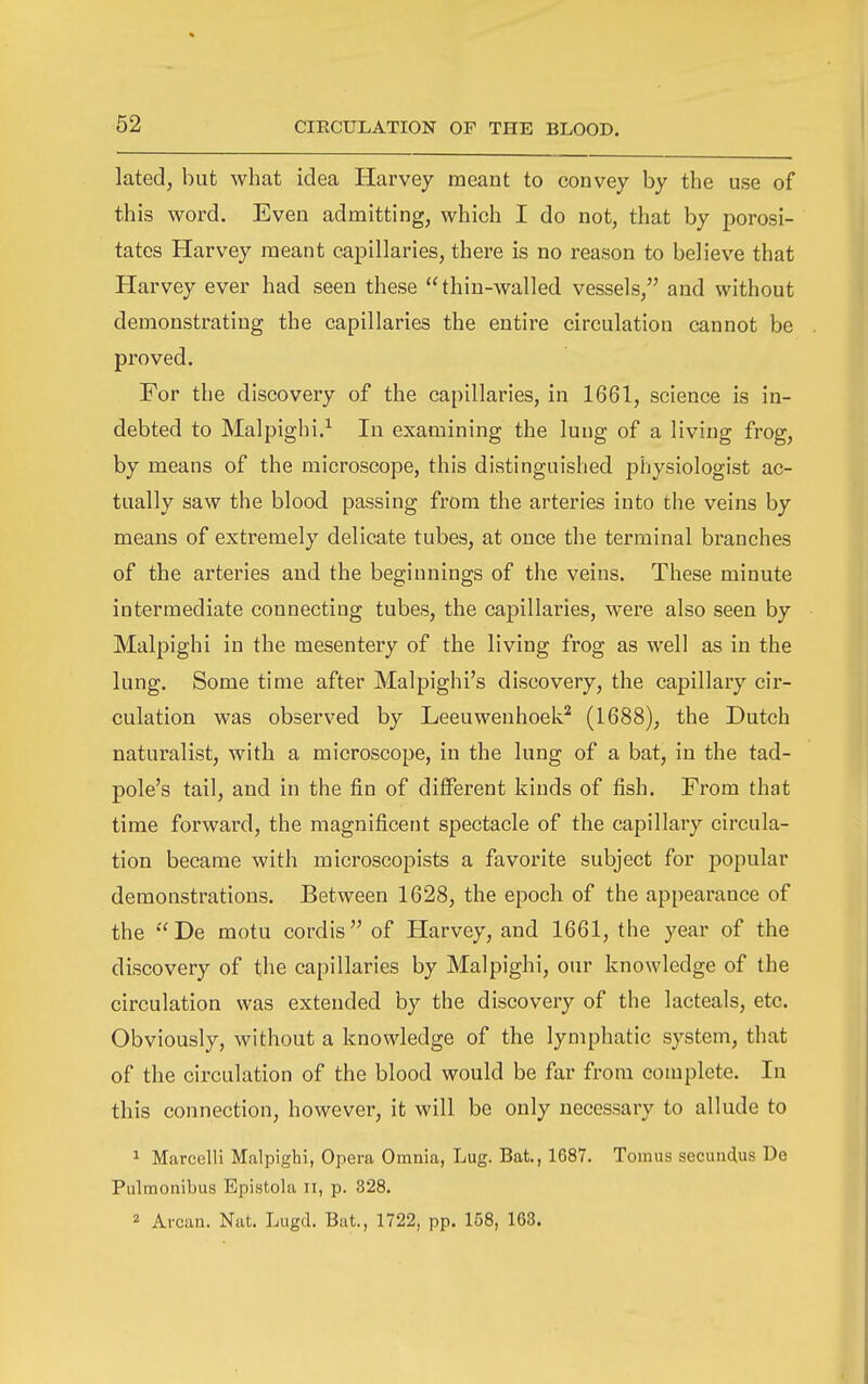 62 lated, but what idea Harvey meant to convey by the use of this word. Even admitting, which I do not, that by porosi- tates Harvey meant capillaries, there is no reason to believe that Harvey ever had seen these thin-walled vessels, and without demonstrating the capillaries the entire circulation cannot be proved. For the discovery of the capillaries, in 1661, science is in- debted to Malpighi.^ In examining the lung of a living frog, by means of the microscope, this distinguished physiologist ac- tually saw the blood passing from the arteries into the veins by means of extremely delicate tubes, at once the terminal branches of the arteries and the beginnings of the veins. These minute intermediate connecting tubes, the capillaries, were also seen by Malpighi in the mesentery of the living frog as well as in the lung. Some time after Malpighi's discovery, the capillary cir- culation was observed by Leeuwenhoek* (1688), the Dutch naturalist, with a microscope, in the lung of a bat, in the tad- pole's tail, and in the fin of different kinds of fish. From that time forward, the magnificent spectacle of the capillary circula- tion became with microscopists a favorite subject for popular demonstrations. Between 1628, the epoch of the appearance of the De motu cordis of Harvey, and 1661, the year of the discovery of the capillaries by Malpighi, our knowledge of the circulation was extended by the discovery of the lacteals, etc. Obviously, without a knowledge of the lymphatic system, that of the circulation of the blood would be far from complete. In this connection, however, it will be only necessary to allude to 1 Marcelli Malpighi, Opera Omnia, Lug. Bat., 1687. Tomus secundus De Pulmonibus Epistola ii, p. 328.