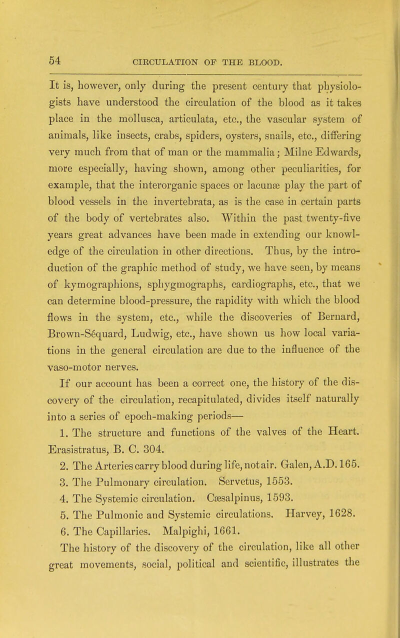 It is, however, only during the present century that physiolo- gists have understood the circulation of the blood as it takes place in the mollusca, articulata, etc., the vascular system of animals, like insects, crabs, spiders, oysters, snails, etc., differing very much from that of man or the mammalia; Milne Edwards, more especially, having shown, among other peculiarities, for example, that the interorganic spaces or lacunse play the part of blood vessels in the invertebrata, as is the case in certain parts of the body of vertebrates also. Within the past twenty-five years great advances have been made in extending our knowl- edge of the circulation in other directions. Thus, by the intro- duction of the graphic method of study, we have seen, by means of kymographions, sphygmographs, cardiographs, etc., that we can determine blood-pressui^e, the rapidity with which the blood flows in the system, etc., while the discoveries of Bernard, Brown-S6quard, Ludwig, etc., have shown us how local varia- tions in the general circulation are due to the influence of the vaso-motor nerves. If our account has been a correct one, the history of the dis- covery of the circulation, recapitulated, divides itself naturally into a series of epoch-making periods— 1. The structure and functions of the valves of the Heart. Erasistratus, B. C. 304. 2. The Arteries carry blood during life, not air. Galen, A.D. 165. 3. The Pulmonary circulation. Servetus, 1553. 4. The Systemic circulation. Cjesalpinus, 1593. 5. The Pulmonic and Systemic circulations. Harvey, 1628. 6. The Capillaries. Malpighi, 1661. The history of the discovery of the circulation, like all other great movements, social, political and scientific, illustrates the