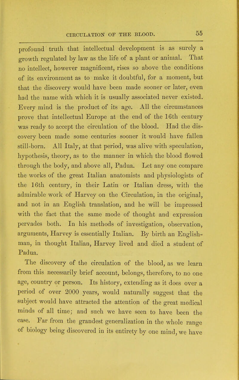 profound truth that intellectual development is as surely a growth regulated by law as the life of a plant or animal. That no intellect, however magnificent, rises so above the conditions of its environment as to make it doubtful, for a moment, but that the discovery would have been made sooner or later, even had the name with which it is usually associated never existed. Every mind is the product of its age. All the circumstances prove that intellectual Europe at the end of the 16th century was ready to accept the circulation of the blood. Had the dis- covery been made some centuries sooner it would have fallen still-born. All Italy, at that period, was alive with speculation, hypothesis, theory, as to the manner in which the blood flowed through the body, and above all, Padua. Let any one compare the works of the great Italian anatomists and physiologists of the 16th century, in their Latin or Italian dress, with the admirable work of Harvey on the Circulation, in the original, and not in an English translation, and he will be impressed with the fact that the same mode of thought and expression pervades both. In his methods of investigation, observation, arguments, Harvey is essentially Italian. By birth an English- man, in thought Italian, Harvey lived and died a student of Padua. The discovery of the circulation of the blood, as we learn from this necessarily brief account, belongs, therefore, to no one age, country or person. Its history, extending as it does over a period of over 2000 years, would naturally suggest that the subject would have attracted the attention of the great medical minds of all time; and such we have seen to have been the case. Far from the grandest generalization in the whole range of biology being discovered in its entirety by one mind, we have