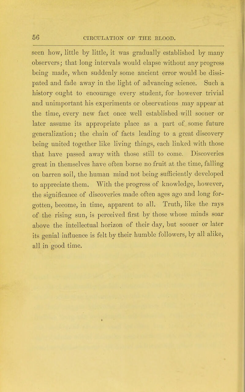 seen how, little by little, it was gradually established by many observers; that long intervals would elapse without any progress being made, when suddenly some ancient error would be dissi- pated and fade away in the light of advancing science. Such a history ought to encourage every student, for however trivial and unimportant his experiments or observations may ajjpear at the time, every new fact once well established will sooner or later assume its appropriate place as a part of some future generalization; the chain of facts leading to a great discovery being united together like living things, each linked with those that have passed away with those still to come. Discoveries great in themselves have often borne no fruit at the time, falling on barren soil, the human mind not being sufficiently developed to appreciate them. With the progress of knowledge, however, the significance of discoveries made often ages ago and long for- gotten, become, in time, apparent to all. Truth, like the rays of the rising sun, is perceived first by those whose minds soar above the intellectual horizon of their day, but sooner or later its genial influence is felt by their humble followers, by all alike, all in good time.