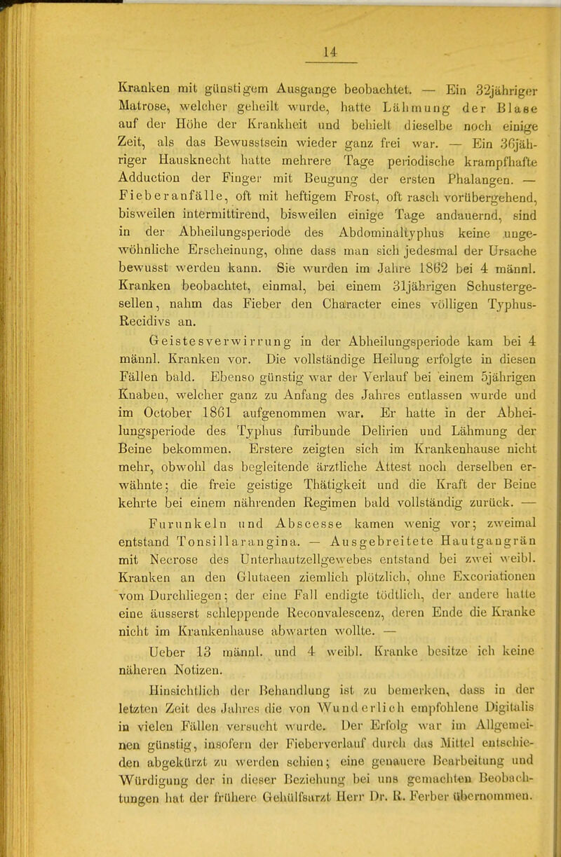 Kranken mit günstigem Ausgange beobachtet. — Ein 32jähriger Matrose, welcher geheilt wurde, hatte Lähmung der Blase auf der Höhe der Krankheit und behielt dieselbe noch einige Zeit, als das Bewusstsein wieder ganz frei war. — Ein 36jäh- riger Hausknecht hatte mehrere Tage periodische krampfhafte Adduction der Finger mit Beugung der ersten Phalangen. — Fieber anfalle, oft mit heftigem Frost, oft rasch vorübergehend, bisweilen intermittirend, bisweilen einige Tage andauernd, sind in der Abheilungsperiode des Abdominaltyphus keine unge- wöhnliche Erscheinung, ohne dass man sich jedesmal der Ursache bewusst werden kann. Sie wurden im Jahre 1862 bei 4 männl. Kranken beobachtet, einmal, bei einem 31jährigen Schusterge- sellen, nahm das Fieber den Chäracter eines völligen Typhus- Recidivs an. Geistesverwirrung in der Abheilungsperiode kam bei 4 männl. Kranken vor. Die vollständige Heilung erfolgte in diesen Fällen bald. Ebenso günstig war der Verlauf bei einem 5jährigen Knaben, welcher ganz zu Anfang des Jahres entlassen wurde und im October 1861 aufgenommen war. Er hatte in der Abhei- lungsperiode des Typhus furibunde Delirien und Lähmung der Beine bekommen. Erstere zeigten sich im Krankenhause nicht mehr, obwohl das begleitende ärztliche Attest noch derselben er- wähnte; die freie geistige Thätigkeit und die Kraft der Beine kehrte bei einem nährenden Regimen bald vollständig zurück. — Furunkeln und Abscesse kamen wenig vor; zweimal entstand Tonsi llarangina. — Ausgebreitete Hautgaugrän mit Necrose des Unterhautzellgewebes entstand bei zwei weibl. Kranken an den Glutaeen ziemlich plötzlich, ohne Excoriationen vom Durchliegen; der eine Fall endigte tüdtlich, der andere halle eine äusserst schleppende Reconvalescenz, deren Ende die Kranke nicht im Krankenhause abwarten wollte. — Ueber 13 männl. und 4 weibl. Kranke besitze ich keine näheren Notizen. Hinsichtlich der Behandlung ist zu bemerken, dass in der letzten Zeit des Jahres die von Wunderlich empfohlene Digitalis in vielen Fällen versucht wurde. Der Erfolg war im Allgemei- nen günstig, insofern der Fieberverlauf durch das Mittel entschie- den abgekürzt zu werden schien; eine genauere Bearbeitung und Würdigung der in dieser Beziehung bei uns gemachten Beobach- tungen hat der frühere Gehülfstirzt Herr Dr. ß. Ferber übernommen.