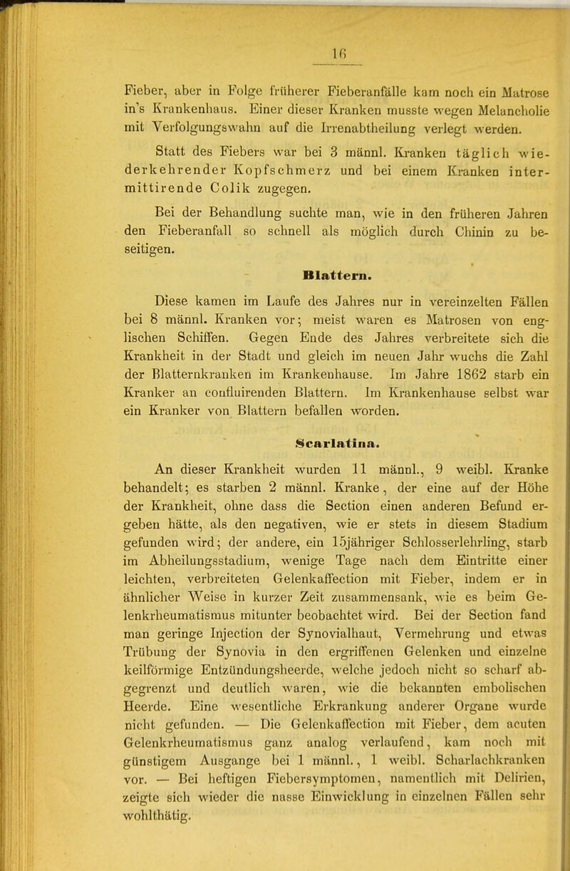 Fieber, aber in Folge früherer Fieberanfalle kam noch ein Matrose in's Krankenhaus. Einer dieser Kranken musste wegen Melancholie mit Verfolgungswahn auf die Irrenabtheilung verlegt werden. Statt des Fiebers war bei 3 männl. Kranken täglich wie- derkehrender Kopfschmerz und bei einem Kranken inter- mittirende Colik zugegen. Bei der Behandlung suchte man, wie in den früheren Jahren den Fieberanfall so schnell als möglich durch Chinin zu be- seitigen. Blattern. Diese kamen im Laufe des Jahres nur in vereinzelten Fällen bei 8 männl. Kranken vor; meist waren es Matrosen von eng- lischen Schiffen. Gegen Ende des Jahres verbreitete sich die Krankheit in der Stadt und gleich im neuen Jahr wuchs die Zahl der Blatternkranken im Krankenhause. Im Jahre 1862 starb ein Kranker an coufluirenden Blattern. Im Krankenhause selbst war ein Kranker von Blattern befallen worden. Scarlatina. An dieser Krankheit wurden 11 männl., 9 weibl. Kranke behandelt; es starben 2 männl. Kranke, der eine auf der Höhe der Krankheit, ohne dass die Section einen anderen Befund er- geben hätte, als den negativen, wie er stets in diesem Stadium gefunden wird; der andere, ein 15jähriger Schlosserlehrling, starb im Abheilungsstadium, wenige Tage nach dem Eintritte einer leichten, verbreiteten Gelenkaffection mit Fieber, indem er in ähnlicher Weise in kurzer Zeit zusammensank, wie es beim Ge- lenkrheumatismus mitunter beobachtet wird. Bei der Section fand man geringe Injection der Sjnovialhaut, Vermehrung und etwas Trübung der Synovia in den ergriffenen Gelenken und einzelne keilförmige Entzündungsheerde, welche jedoch nicht so scharf ab- gegrenzt und deutlich waren, wie die bekannten embolischen Heerde. Eine wesentliche Erkrankung anderer Organe wurde nicht gefunden. — Die Gelenkaffection mit Fieber, dem acuten Gelenkrheumatismus ganz analog verlaufend, kam noch mit günstigem Ausgange bei 1 männl., 1 weibl. Scharlachkranken vor. — Bei heftigen Fiebersymptomen, namentlich mit Delirien, zeigte sich wieder die nasse Einwicklung in einzelnen Fällen sehr wohlthätig.