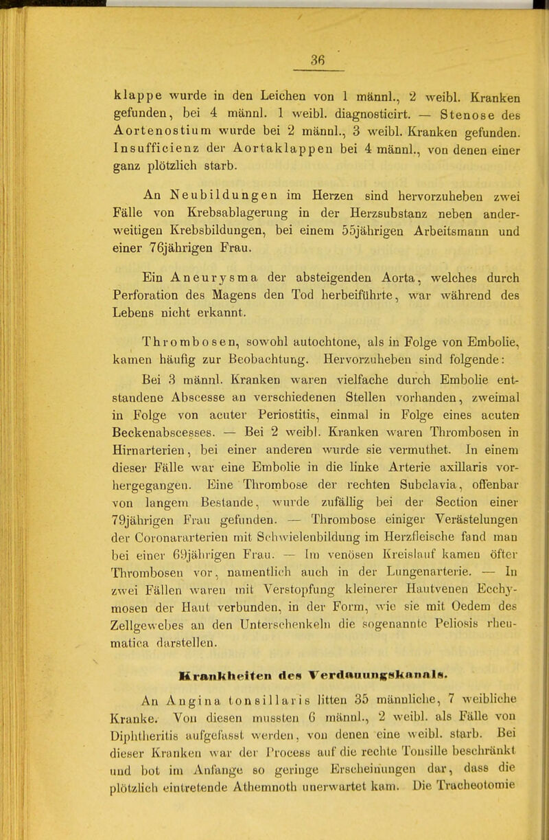 klappe wurde in den Leichen von 1 männl., 2 weibl. Kranken gefunden, bei 4 männl. 1 weibl. diagnosticirt. — Stenose des Aortenostium wurde bei 2 männl., 3 weibl. Kranken gefunden. Insufficienz der Aortaklappen bei 4 männl., von denen einer ganz plötzlich starb. An Neubildungen im Herzen sind hervorzuheben zwei Fälle von Krebsablagerung in der Herzsubstanz neben ander- weitigen Krebsbildungen, bei einem 55jährigen Arbeitsmann und einer 76jährigen Frau. Ein Aneurysma der absteigenden Aorta, welches durch Perforation des Magens den Tod herbeiführte, war während des Lebens nicht erkannt. Thrombosen, sowohl autochtone, als in Folge von Embolie, kamen häufig zur Beobachtung. Hervorzuheben sind folgende: Bei 3 männl. Kranken waren vielfache durch Embolie ent- standene Abscesse an verschiedenen Stellen vorhanden, zweimal in Folge von acuter Periostitis, einmal in Folge eines acuten Beckenabscesses. — Bei 2 weibl. Kranken waren Thrombosen in Hirnarterien, bei einer anderen wurde sie vermuthet. In einem dieser Fälle war eine Embolie in die linke Arterie axillaris vor- hergegangen. Eine Thrombose der rechten Subclavia, offenbar von langem Bestände, wurde zufällig bei der Section einer 79jährigen Frau gefunden. — Thrombose einiger Verästelungen der Coronararterien mit Sfhwielenbildung im Herzfleische fand man bei einer 69jährigen Frau. — Im venösen Kreislauf kamen öfter Thrombosen vor, namentlich auch in der Lungenarterie. — In zwei Fällen waren mit Verstopfung kleinerer Hautvenen Ecchy- mosen der Haut verbunden, in der Form, wie sie mit Oedem des Zellgewebes an den Unterschenkeln die sogenannte Peliosis rheu- matica darstellen. Krankheiten des Verdauunfcsknnnls. An Angina tonsillaris litten 35 männliche, 7 weibliche Kranke. Von diesen mussten 6 männl., 2 weibl. als Fälle von Diphtheritia aufgefaset werden, von denen eine weibl. starb. Bei dieser Kranken war der Process auf die rechte Tonsille beschränkt und bot im Anlange so geringe Erscheinungen dar, dass die plötzlich eintretende Athemnoth unerwartet kam. Die Tracheotomie