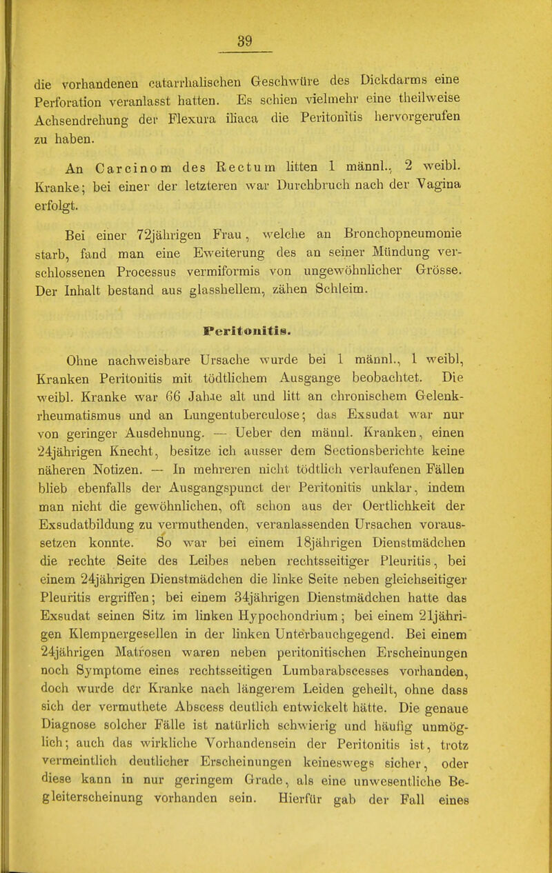 die vorhandenen catarrhalischen Geschwüre des Dickdarms eine Perforation veranlasst hatten. Es schien vielmehr eine theilweise Achsendrehung der Flexura iliaca die Peritonitis hervorgerufen zu haben. An Carcinom des Rectum litten 1 männl., 2 weibl. Kranke; bei einer der letzteren war Durchbruch nach der Vagina erfolgt. Bei einer 72jährigen Frau, welche an Bronchopneumonie starb, fand man eine Eweiterung des an seiner Mündung ver- schlossenen Processus vermiformis von ungewöhnlicher Grösse. Der Inhalt bestand aus glasshellem, zähen Schleim. Peritonitis. Ohne nachweisbare Ursache wurde bei 1 männl., 1 weibl, Kranken Peritonitis mit tödtlichem Ausgange beobachtet. Die weibl. Kranke war 66 Jalue alt und litt an chronischem Gelenk- rheumatismus und an Lungentuberculose; das Exsudat war nur von geringer Ausdehnung. — Ueber den männl. Kranken, einen 24jährigen Knecht, besitze ich ausser dem Sectionsberichte keine näheren Notizen. — In mehreren nicht tödtlich verlaufenen Fällen blieb ebenfalls der Ausgangspunct der Peritonitis unklar, indem man nicht die gewöhnlichen, oft schon aus der Oertlichkeit der Exsudatbildung zu vermuthenden, veranlassenden Ursachen voraus- setzen konnte. So war bei einem 18jährigen Dienstmädchen die rechte Seite des Leibes neben rechtsseitiger Pleuritis, bei einem 24jährigen Dienstmädchen die linke Seite neben gleichseitiger Pleuritis ergriffen; bei einem 34jährigen Dienstmädchen hatte das Exsudat seinen Sitz im linken Hypochondrium; bei einem 21jähri- gen Klempnergesellen in der linken Unterbauchgegend. Bei einem 24jährigen Matrosen waren neben peritonitischen Erscheinungen noch Symptome eines rechtsseitigen Lumbarabscesses vorhanden, doch wurde der Kranke nach längerem Leiden geheilt, ohne dass sich der vermuthete Abscess deutlich entwickelt hätte. Die genaue Diagnose solcher Fälle ist natürlich schwierig und häufig unmög- lich; auch das wirkliche Vorhandensein der Peritonitis ist, trotz vermeintlich deutlicher Erscheinungen keineswegs sicher, oder diese kann in nur geringem Grade, als eine unwesentliche Be- gleiterscheinung vorhanden sein. Hierfür gab der Fall eines