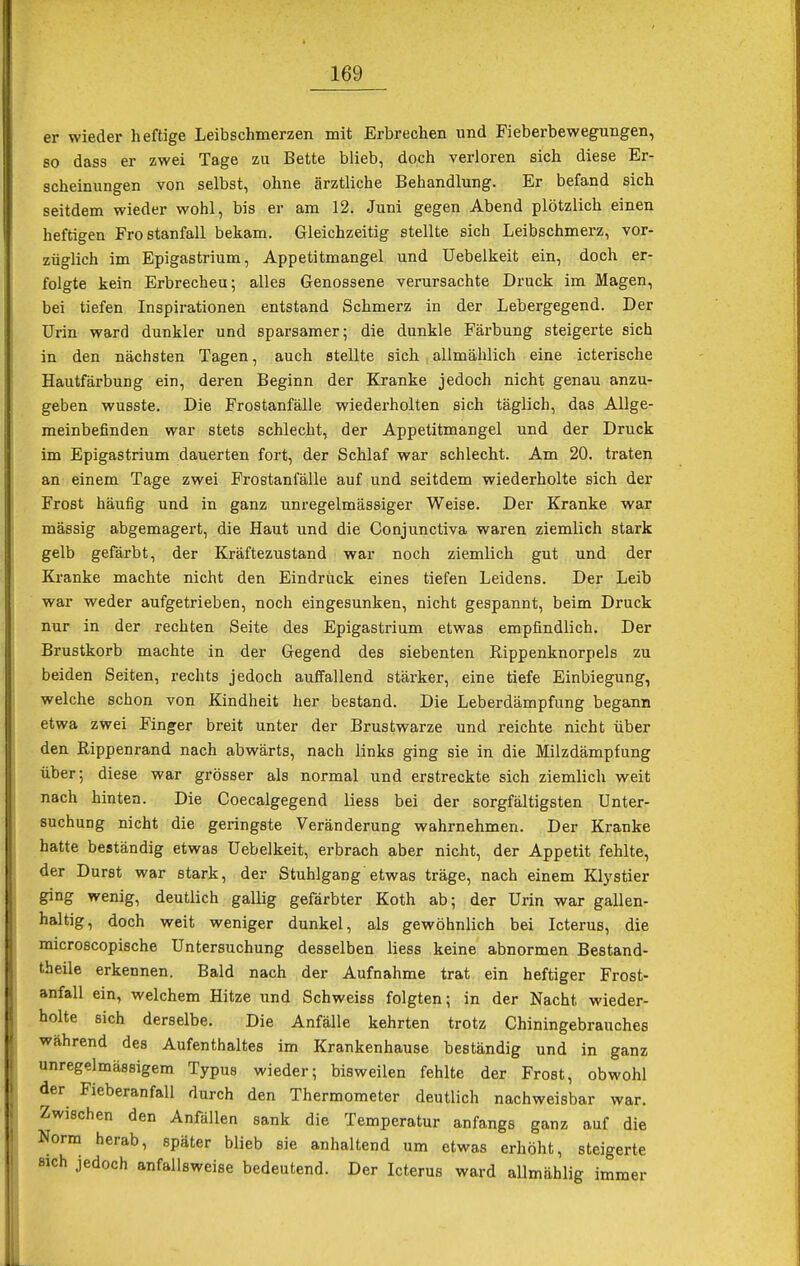 er wieder heftige Leibschmerzen mit Erbrechen und Fieberbewegungen, so dass er zwei Tage zu Bette blieb, doch verloren sich diese Er- scheinungen von selbst, ohne ärztliche Behandlung. Er befand sich seitdem wieder wohl, bis er am 12. Juni gegen Abend plötzlich einen heftigen Frostanfall bekam. Gleichzeitig stellte sich Leibschmerz, vor- züglich im Epigastrium, Appetitmangel und üebelkeit ein, doch er- folgte kein Erbrecheu; alles Genossene verursachte Druck im Magen, bei tiefen Inspirationen entstand Schmerz in der Lebergegend. Der Urin ward dunkler und sparsamer; die dunkle Färbung steigerte sich in den nächsten Tagen, auch stellte sich allmählich eine icterische Hautfärbung ein, deren Beginn der Kranke jedoch nicht genau anzu- geben wusste. Die Frostanfälle wiederholten sich täglich, das Allge- meinbefinden war stets schlecht, der Appetitmangel und der Druck im Epigastrium dauerten fort, der Schlaf war schlecht. Am 20. traten an einem Tage zwei Frostanfälle auf und seitdem wiederholte sich der Frost häufig und in ganz unregelmässiger Weise. Der Kranke war mässig abgemagert, die Haut und die Conjunctiva waren ziemlich stark gelb gefärbt, der Kräftezustand war noch ziemlich gut und der Kranke machte nicht den Eindrück eines tiefen Leidens. Der Leib war weder aufgetrieben, noch eingesunken, nicht gespannt, beim Druck nur in der rechten Seite des Epigastrium etwas empfindlich. Der Brustkorb machte in der Gegend des siebenten Rippenknorpels zu beiden Seiten, rechts jedoch auffallend stärker, eine tiefe Einbiegung, welche schon von Kindheit her bestand. Die Leberdämpfung begann etwa zwei Finger breit unter der Brustwarze und reichte nicht über den Rippenrand nach abwärts, nach links ging sie in die Milzdämpfung über; diese war grösser als normal und erstreckte sich ziemlich weit nach hinten. Die Coecalgegend liess bei der sorgfältigsten Unter- suchung nicht die geringste Veränderung wahrnehmen. Der Kranke hatte beständig etwas üebelkeit, erbrach aber nicht, der Appetit fehlte, der Durst war stark, der Stuhlgang etwas träge, nach einem Klystier ging wenig, deutlich gallig gefärbter Koth ab; der Urin war gallen- haltig, doch weit weniger dunkel, als gewöhnlich bei Icterus, die microscopische Untersuchung desselben liess keine abnormen Bestand- teile erkennen. Bald nach der Aufnahme trat ein heftiger Frost- anfall ein, welchem Hitze und Schweiss folgten; in der Nacht, wieder- holte sich derselbe. Die Anfälle kehrten trotz Chiningebrauches während des Aufenthaltes im Krankenhause beständig und in ganz unregelmässigem Typus wieder; bisweilen fehlte der Frost, obwohl der Fieberanfall durch den Thermometer deutlich nachweisbar war. Zwischen den Anfällen sank die Temperatur anfangs ganz auf die Norm herab, später blieb sie anhaltend um etwas erhöht, steigerte eich jedoch anfallsweise bedeutend. Der Icterus ward allmählig immer