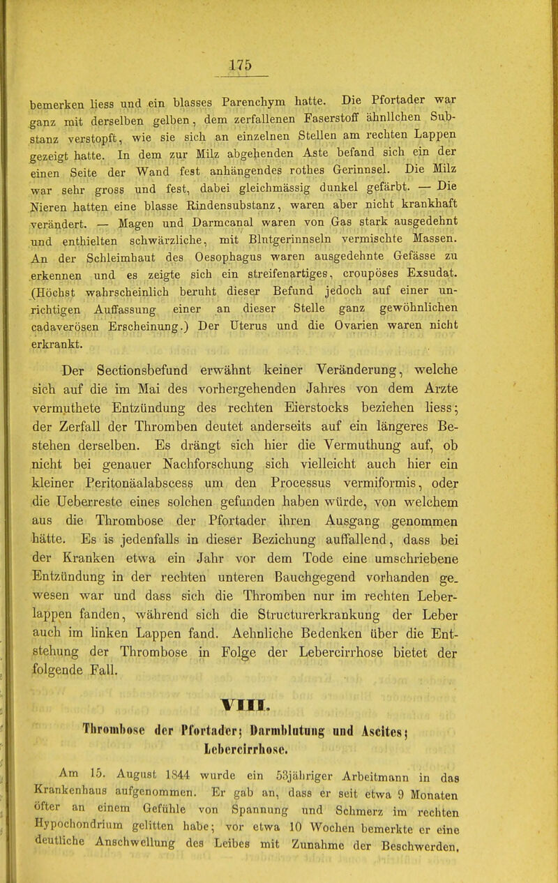 bemerken liess und ein blasses Parenchym hatte. Die Pfortader war ganz mit derselben gelben, dem zerfallenen Faserstoff ähnlichen Sub- stanz verstopft, wie sie sich an einzelnen Stellen am rechten Lappen gezeigt hatte. In dem zur Milz abgehenden Aste befand sich ein der einen Seite der Wand fest anhängendes rothes Gerinnsel. Die Milz war sehr gross und fest, dabei gleichmässig dunkel gefärbt. — Die Nieren hatten eine blasse Rindensubstanz, waren aber nicht krankhaft verändert. — Magen und Darmcanal waren von Gas stark ausgedehnt und enthielten schwärzliche, mit Blntgerinnseln vermischte Massen. An der Schleimhaut des Oesophagus waren ausgedehnte Gefässe zu erkennen und es zeigte sich ein streifenartiges, croupöses Exsudat. (Höchst wahrscheinlich beruht dieser Befund jedoch auf einer un- richtigen Auffassung einer an dieser Stelle ganz gewöhnlichen cadaverösen Erscheinung.) Der Uterus und die Ovarien waren nicht erkrankt. Der Sectionsbefund erwähnt keiner Veränderung, welche sich auf die im Mai des vorhergehenden Jahres von dem Arzte vermuthete Entzündung des rechten Eierstocks beziehen liess; der Zerfall der Thromben deutet anderseits auf ein längeres Be- stehen derselben. Es drängt sich hier die Vermuthung auf, ob nicht bei genauer Nachforschung sich vielleicht auch hier ein kleiner Peritonäalabscess um den Processus vermiformis, oder die Ueberreste eines solchen gefunden haben würde, von welchem aus die Thrombose der Pfortader ihren Ausgang genommen hätte. Es is jedenfalls in dieser Beziehung auffallend, dass bei der Kranken etwa ein Jahr vor dem Tode eine umschriebene Entzündung in der rechten unteren Bauchgegend vorhanden ge. wesen war und dass sich die Thromben nur im rechten Leber- lappen fanden, während sich die Structurerkrankung der Leber auch im linken Lappen fand. Aehnliche Bedenken über die Ent- stehung der Thrombose in Folge der Lebercirrhose bietet der folgende Fall. VIII. Thrombose der Pfortader5 Darmblutung und Ascites; Lebercirrhose. Am 15. August 1844 wurde ein 53jähriger Arbeitmann in das Krankenhans aufgenommen. Er gab an, dass er seit etwa 9 Monaten «Hier an einem Gefühle von Spannung und Schmerz im rechten Hypocliondrium gelitten habe; vor etwa 10 Wochen bemerkte er eine deutliche Anschwellung des Leibes mit Zunahme der Beschwerden.