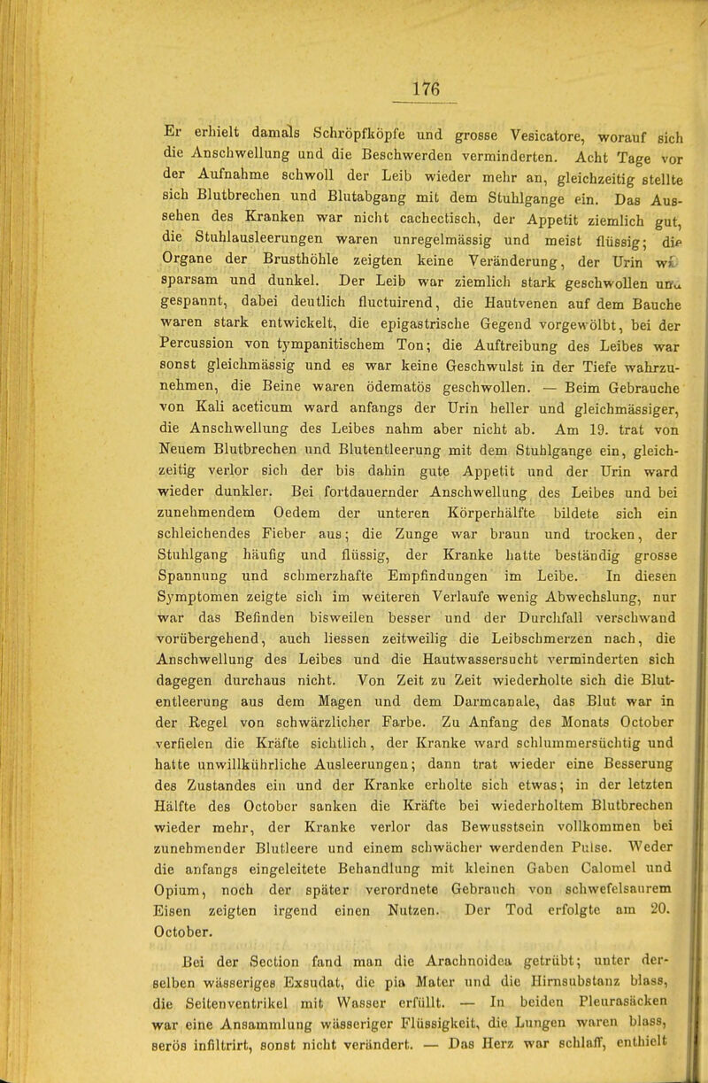 Er erhielt damals Schröpfköpfe und grosse Vesicatore, worauf sich die Anschwellung und die Beschwerden verminderten. Acht Tage vor der Aufnahme schwoll der Leib wieder mehr an, gleichzeitig stellte sich Blutbrechen und Blutabgang mit dem Stuhlgange ein. Das Aus- sehen des Kranken war nicht cachectisch, der Appetit ziemlich gut, die Stuhlausleerungen waren unregelmässig und meist flüssig; di* Organe der Brusthöhle zeigten keine Veränderung, der Urin w>. sparsam und dunkel. Der Leib war ziemlich stark geschwollen unv gespannt, dabei deutlich fluctuirend, die Hautvenen auf dem Bauche waren stark entwickelt, die epigastrische Gegend vorgewölbt, bei der Percussion von tympanitischem Ton; die Auftreibung des Leibes war sonst gleichmässig und es war keine Geschwulst in der Tiefe wahrzu- nehmen, die Beine waren ödematös geschwollen. — Beim Gebrauche von Kali aceticum ward anfangs der Urin heller und gleichmässiger, die Anschwellung des Leibes nahm aber nicht ab. Am 19. trat von Neuem Blutbrechen und Blutentleerung mit dem Stuhlgange ein, gleich- zeitig verlor sich der bis dahin gute Appetit und der Urin ward wieder dunkler. Bei fortdauernder Anschwellung des Leibes und bei zunehmendem Oedem der unteren Körperhälfte bildete sich ein schleichendes Fieber aus; die Zunge war braun und trocken, der Stuhlgang häufig und flüssig, der Kranke hatte beständig grosse Spannung und schmerzhafte Empfindungen im Leibe. In diesen Symptomen zeigte sich im weiteren Verlaufe wenig Abwechslung, nur war das Befinden bisweilen besser und der Durchfall verschwand vorübergehend, auch Hessen zeitweilig die Leibschmerzen nach, die Anschwellung des Leibes und die Hautwassersucht verminderten sich dagegen durchaus nicht. Von Zeit zu Zeit wiederholte sich die Blut- entleerung aus dem Magen und dem Darmcanale, das Blut war in der Regel von schwärzlicher Farbe. Zu Anfang des Monats October verfielen die Kräfte sichtlich, der Kranke ward schlummersüchtig und hatte unwillkührliche Ausleerungen; dann trat wieder eine Besserung des Zustandes ein und der Kranke erholte sich etwas; in der letzten Hälfte des October sanken die Kräfte bei wiederholtem Blutbrechen wieder mehr, der Kranke verlor das Bewusstsein vollkommen bei zunehmender Blutleere und einem schwächer werdenden Pulse. Weder die anfangs eingeleitete Behandlung mit kleinen Gaben Calomel und Opium, noch der später verordnete Gebrauch von schwefelsaurem Eisen zeigten irgend einen Nutzen. Der Tod erfolgte am 20. October. Bei der Section fand man die Arachnoidea getrübt; unter der- selben wässeriges Exsudat, die pia Mater und die Hirnsubstanz blass, die Seitenventrikel mit Wasser erfüllt. — In beiden Pleurasäcken war eine Ansammlung wässeriger Flüssigkeit, die Lungen waren blass, Berös infiltrirt, sonst nicht verändert. — Das Herz war schlaff, enthielt