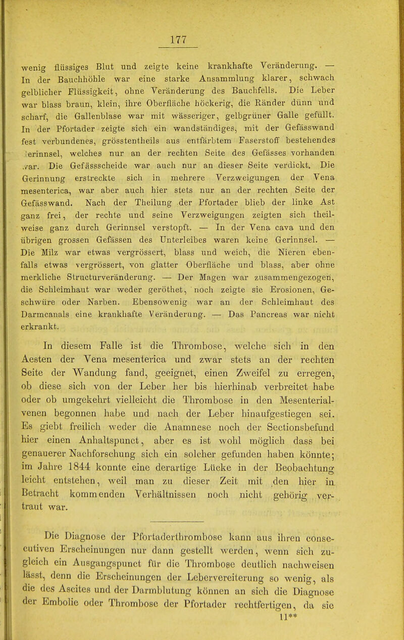 wenig flüssiges Blut und zeigte keine krankhafte Veränderung. — In der Bauchhöhle war eine starke Ansammlung klarer, schwach gelblicher Flüssigkeit, ohne Veränderung des Bauchfells. Die Leber war blass braun, klein, ihre Oberfläche höckerig, die Ränder dünn und scharf, die Gallenblase war mit wässeriger, gelbgrüner Galle gefüllt. In der Pfortader zeigte sich ein wandständiges, mit der Gefässwand fest verbundenes, grösstentheils aus entfärbtem Faserstoff bestehendes erinnsel, welches nur an der rechten Seite des Gefässes vorhanden ,/ar. Die Gefässscheide war auch nur an dieser Seite verdickt. Die Gerinnung erstreckte sich in mehrere Verzweigungen der Vena mesenterica, war aber auch hier stets nur an der rechten Seite der Gefässwand. Nach der Theilung der Pfortader blieb der linke Ast ganz frei, der rechte und seine Verzweigungen zeigten sich theil- weise ganz durch Gerinnsel verstopft. — In der Vena cava und den übrigen grossen Gefässen des Unterleibes waren keine Gerinnsel. — Die Milz war etwas vergrössert, blass und weich, die Nieren eben- falls etwas vergrössert, von glatter Oberfläche und blass, aber ohne merkliche Structurveränderung. — Der Magen war zusammengezogen, die Schleimhaut war weder geröthet, noch zeigte sie Erosionen, Ge- schwüre oder Narben. Ebensowenig war an der Schleimhaut des Darmcanals eine krankhafte Veränderung. — Das Pancreas war nicht erkrankt. In diesem Falle ist die Thrombose, welche sich in den Aesten der Vena mesenterica und zwar stets an der rechten Seite der Wandung fand, geeignet, einen Zweifel zu erregen, ob diese sich von der Leber her bis hierhinab verbreitet habe oder ob umgekehrt vielleicht die Thrombose in den Mesenterial- venen begonnen habe und nach der Leber hinaufgestiegen sei. Es giebt freilich weder die Anamnese noch der Sectionsbefund hier einen Anhaltspunct, aber es ist wohl möglich dass bei genauerer Nachforschung sich ein solcher gefunden haben könnte; im Jahre 1844 konnte eine derartige Lücke in der Beobachtung leicht entstehen, weil man zu dieser Zeit mit den hier in Betracht kommenden Verhältnissen noch nicht gehörig ver- traut war. Die Diagnose der Pfortaderthrombose kann aus ihren conse- cutiven Erscheinungen nur dann gestellt werden, wenn sich zu- gleich ein Ausgangspunct für die Thrombose deutlich nachweisen lässt, denn die Erscheinungen der Lebervereiterung so wenig, als die des Ascites und der Darmblutung können an sich die Diagnose der Embolie oder Thrombose der Pfortader rechtfertigen, da sie 11**