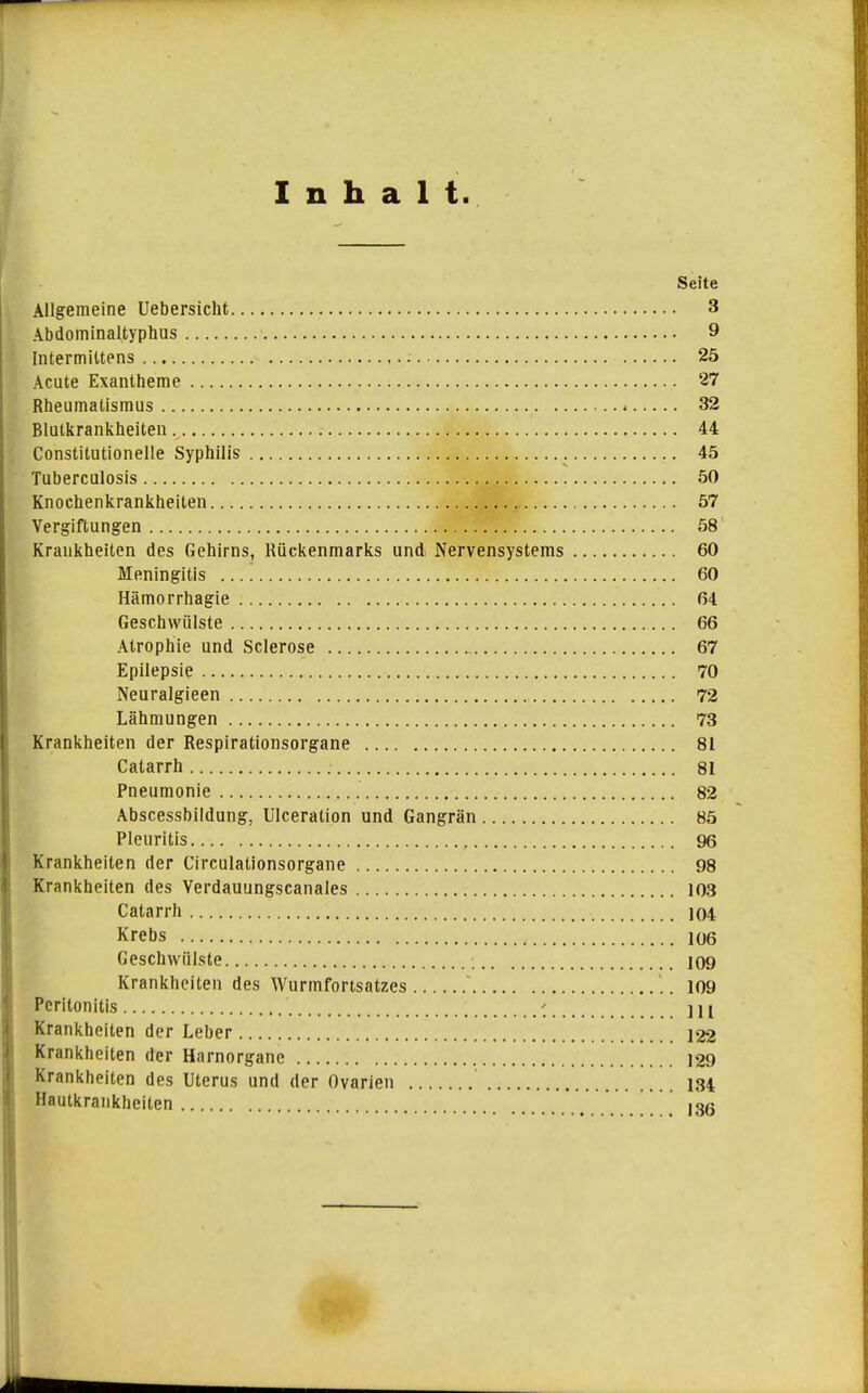 Inhalt. Seite Allgemeine Uebersiclit 3 Abdominaltyphus 9 Intermittens 25 Acute Exantheme 27 Rheumatismus < 32 Blutkrankheiteu 44 Constitutionelle Syphilis 45 Tuberculosis 50 Knochenkrankheiten 57 Vergiftungen 58 Krankheiten des Gehirns, Rückenmarks und Nervensystems 60 Meningitis 60 Hämorrhagie 64 Geschwülste 66 Atrophie und Sclerose 67 Epilepsie 70 Neuralgieen 72 Lähmungen 73 Krankheiten der Respirationsorgane 81 Catarrh 81 Pneumonie 82 Abscessbildung, Ulceration und Gangrän 85 Pleuritis 96 Krankheiten der Circulationsorgane 98 Krankheiten des Verdauungscanales 103 Catarrh 104 Krebs 106 Geschwülste 109 Krankheiten des Wurmfortsatzes  '.. 109 Peritonitis \ \\y Krankheiten der Leber 122 Krankheiten der Harnorgane 129 Krankheiten des Uterus und der Ovarien 184 Hautkrankheiten ' ^I3ß