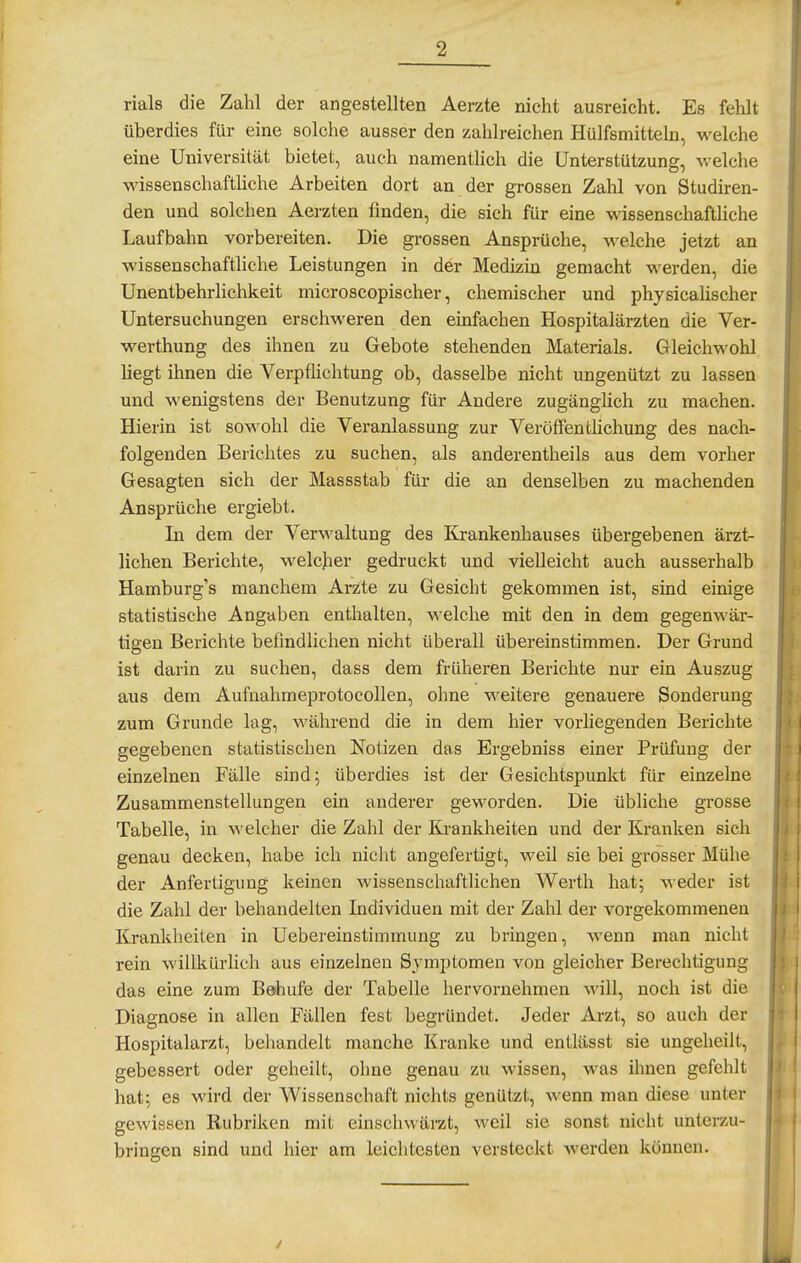 rials die Zahl der angestellten Aerzte nicht ausreicht. Es fehlt überdies für eine solche ausser den zahlreichen Hülfsmitteln, welche eine Universität bietet, auch namentlich die Unterstützung, vvelche wissenschaftliche Arbeiten dort an der grossen Zahl von Studiren- den und solchen Aerzten finden, die sich für eine wissenschafthche Laufbahn vorbereiten. Die grossen Ansprüche, welche jetzt an wissenschaftliche Leistungen in der Medizin gemacht werden, die Unentbehrlichkeit microscopischer, chemischer und physicalischer Untersuchungen erschweren den einfachen Hospitalärzten die Ver- werthung des ihnen zu Gebote stehenden Materials. Gleichwohl liegt ihnen die Verpflichtung ob, dasselbe nicht ungenützt zu lassen und wenigstens der Benutzung für Andere zugänghch zu machen. Hierin ist sowohl die Veranlassung zur VeröflPenthchung des nach- folgenden Berichtes zu suchen, als anderentheils aus dem vorher Gesagten sich der Massstab für die an denselben zu machenden Ansprüche ergiebt. In dem der Verwaltung des Krankenhauses übergebenen ärzt- lichen Berichte, welcher gedruckt und vielleicht auch ausserhalb Hamburg's manchem Arzte zu Gesicht gekommen ist, sind einige statistische Angaben enthalten, welche mit den in dem gegenwär- tigen Berichte befindlichen nicht überall übereinstimmen. Der Grund ist darin zu suchen, dass dem früheren Berichte nur ein Auszug aus dem Aufnahmeprotocollen, ohne weitere genauere Sonderung zum Grunde lag, während die in dem hier vorliegenden Berichte gegebenen statistischen Notizen das Ergebniss einer Prüfung der einzelnen Fälle sind; überdies ist der Gesichtspunkt für einzelne Zusammenstellungen ein anderer geworden. Die übliche grosse Tabelle, in welcher die Zahl der Krankheiten und der Kranken sich genau decken, habe ich nicht angefertigt, weil sie bei grosser Mühe der Anfertigung keinen wissenschaftlichen Werth hat; weder ist die Zahl der behandelten Individuen mit der Zahl der vorgekommenen Krankheiten in Uebereinstimmung zu bringen, wenn man nicht rein willkürlich aus einzelnen Symptomen von gleicher Berechtigung das eine zum Behufe der Tabelle hervornehnien will, noch ist die Diagnose in allen Fällen fest begründet. Jeder Arzt, so auch der Hospitalarzt, behandelt manche Kranke und entlässt sie ungeheilt, gebessert oder geheilt, ohne genau zu wissen, was ihnen gefehlt hat; es wird der Wissenschaft nichts genützt, wenn man diese unter gewissen Rubriken mit einschwärzt, weil sie sonst nicht unterzu- bringen sind und hier am leichtesten versteckt Averden können. /
