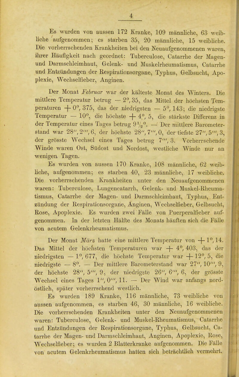 Es wurden von aussen 172 Kranke, 109 männliche, 63 weib- liche aufgenommen; es starben 35, 20 männliche, 15 weibliche. Die vorherrschenden Krankheiten bei den Neuaufgenommenen waren, ihrer Häufigkeit nach geordnet: Tuberculose, Catarrhe der Magen- und Darmsclileimhaut, Gelenk- und Muskelrheumatismus, Catarrhe und Entzündungen der Respirationsorgane, Typhus, Gelbsucht, Apo- plexie, Wechselfieber, Anginen. Der Monat Februar war der kälteste Monat des Winters. Die mittlere Temperatur betrug — 2^, 35, das Mittel der höchsten Tem- peraturen 375, das der niedrigsten — 5, 143; die niedrigste Temperatur — 10, die höchste -}- 4, 5, die stärkste Differenz in der Temperatur eines Tages betrug OVj. — Der mittlere Barometer- stand war 28, 2', 6, der höchste 28, 7', 0, der tiefste 27, 5', 3, der grösste Wechsel eines Tages betrug 7', 3. Vorherrschende Winde waren Ost, Südost und Nordost, westliche Winde nur an wenigen Tagen. Es wurden von aussen 170 Kranke, 108 männhche, 62 weib- liche, aufgenommen; es starben 40, 23 männhche, 17 weibhche. Die vorherrschenden Krankheiten unter den Neuaufgenommenen waren: Tuberculose, Lungencatarrh, Gelenk- und Muskel-Rheuma- tismus, Catarrhe der Magen- und Darmschleimhaut, Typhus,. Ent- zündung der Respirationsorgane, Anginen, Wechselfieber, Gelbsucht, Rose, Apoplexie. Es wurden zwei FäUe von Puerperalfieber auf- genommen. In der letzten Hälfte des Monats häuften sich die Fälle von acutem Gelenkrheumatismus. Der Monat März hatte eine mittlere Temperatur von -f- 1, 14. Das Mittel der höcfisten Temperaturen war -j- 4, 403, das der niedrigsten —1, 677, die höchste Temperatur war -f-12, 5, die niedrigste — 8. — Der mittlere Barometerstand war 27, 10', 9, der höchste 28, 5', 9, der niedrigste 26, 6', 6, der grösste Wechsel eines Tages 1, 0', 11. — Der Wind war anfangs nord- östlich, später vorherrschend westheh. Es wurden 189 Kranke, 116 männliche, 73 weibliche von aussen aufgenommen, es starben 46, 30 männliche, 16 weibliche. Die vorherrschenden Krankheiten unter den Neuaufgenommenen waren: Tuberculose, Gelenk- und Muskel-Rheumatismus, Catarrhe und Entzündungen der Respirationsorgane, Typhus, Gelbsucht, Ca- tan-he der Magen- und Darmschleimhaut, Anginen, Apoplexie, Rose, Wechselfieber; es wurden 2 Blatterkranke aufgenommen. Die Fälle von acutem Gelenkrheumatismus hatten sich beträchtlich vermelirt.