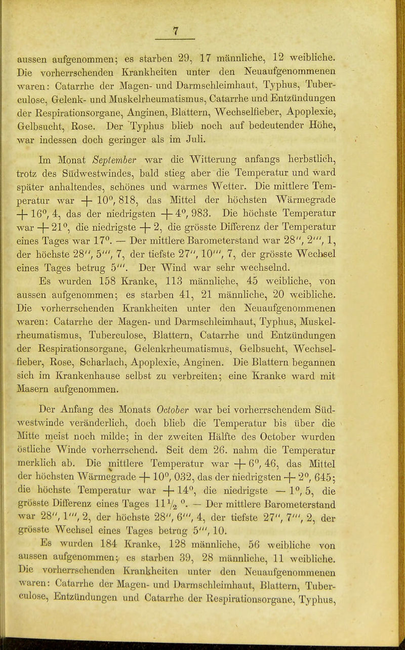 aussen aufgenommen; es starben 29, 17 männliche, 12 weibliche. Die vorherrschenden Ki-ankheiten unter den Neuaufgenommenen waren: Catarrhe der Magen- und Darmschleimhaut, Typhus, Tuber- culose, Gelenk- und Muskelrheumatismus, Catarrhe und Entzündungen der Respirationsorgane, Anginen, Blattern, Wechselfieber, Apoplexie, Gelbsucht, Rose. Der Typhus blieb noch auf bedeutender Höhe, war indessen doch geringer als im Juli, Im Monat September war die Witterung anfangs herbstlich, trotz des Sütlwestwindes, bald stieg aber die Temperatur und ward später anhaltendes, schönes und warmes Wetter. Die mittlere Tem- peratur war -j- 10, 818, das Mittel der höchsten Wärmegrade -f-16°, 4, das der niedrigsten -}-4°, 983. Die höchste Temperatur war -j- 2P, die niedrigste -j- 2, die grösste Differenz der Temperatur eines Tages war 17. — Der mittlere Barometerstand war 28, 2', 1, der höchste 28, 5', 7, der tiefste 27, 10', 7, der grösste Wechsel eines Tages betrug 5'. Der Wind war sehr wechselnd. Es wurden 158 Kranke, 113 männliche, 45 weibliche, von aussen aufgenommen; es starben 41, 21 männliche, 20 weibliche. Die vorherrschenden Krankheiten unter den Neuaufgenommenen waren: Catarrhe der Magen- und Darmschleimhaut, Typhus, Muskel- rheumatismus, Tuberculose, Blattern, Catarrhe und Entzündungen der Respirationsorgane, Gelenkrheumatismus, Gelbsucht, Wechsel- fieber, Rose, Scharlach, Apoplexie, Anginen. Die Blattern begannen sich im Krankenhause selbst zu verbreiten; eine Kranke ward mit Masern aufgenommen. Der Anfang des Monats Odober war bei vorherrschendem Süd- westwinde veränderlich, doch blieb die Temperatur bis über die Mitte meist noch milde; in der zweiten Hälfte des October wurden östüche Winde vorhen-schend. Seit dem 26. nahm die Temperatur merklich ab. Die mittlere Temperatur war + 6/ 4:6, das Mittel der höchsten Wärmegrade -}- 10, 032, das der niedrigsten -f - 2, 645; die höchste Temperatur war +die niedrigste — 1, 5, die grösste Differenz eines Tages 11% . — Der mittlere Barometerstand war 28, 1', 2, der höchste 28, 6', 4, der tiefste 27, 7', 2, der grösste Wechsel eines Tages betrug 5', 10. Es wurden 184 Kranke, 128 männliche, 56 weibliche von aussen aufgenommen; es starben 39, 28 männliche, 11 weibliche. Die vorherrschenden Krankheiten unter den Neuaufgenommenen waren: Catarrhe der Magen-und Darmschleimhaut, Blattern, Tuber- culose, Entzündungen und Catarrhe der Respirationsorgane, Typhus,