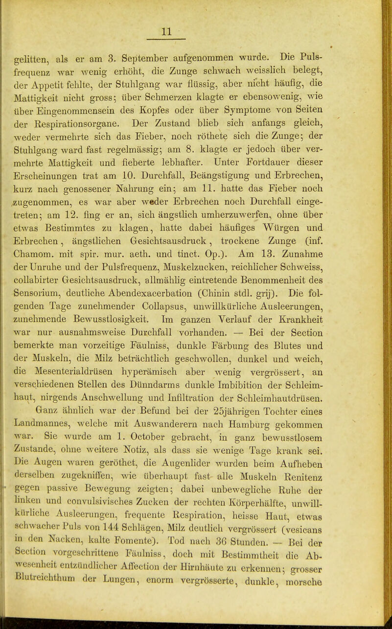 gelitten, als er am 3. September aufgenommen wurde. Die Puls- frequenz war Avenig erhöht, die Zunge schwach weisslich belegt, der Appetit fehlte, der Stuhlgang war flüssig, aber nicht häufig, die Mattigkeit nicht gross; über Schmerzen klagte er ebensowenig, wie über Eingenommensein des Kopfes oder über Symptome von Seiten der Respirationsorgane. Der Zustand blieb sich anfangs gleich, weder vermehrte sich das Fieber, noch röthete sich die Zunge; der Stuhlgang ward fast regelmässig; am 8. klagte er jedoch über ver- mehrte Mattigkeit und fieberte lebhafter. Unter Fortdauer dieser Erscheinungen trat am 10. Durchfall, Beängstigung und Erbrechen, kurz nach genossener Nahrung ein; am 11. hatte das Fieber noch /Zugenommen, es war aber weder Erbrechen noch Durchfall einge- treten; am 12. fing er an, sich ängstlich umherzuwerfen, ohne über etwas Bestimmtes zu klagen, hatte dabei häufiges Würgen und Erbrechen, ängstlichen Gesichtsausdruck, trockene Zunge (inf. Chamom. mit spir. mur. aeth. und tinct. Op.). Am 13. Zunahme der Unruhe und der Pulsfrequenz, Muskelzucken, reichlicher Schweiss, collabirter Gesichtsausdruck, allmählig eintretende Benommenheit des Sensorium, deutüche Abendexacerbation (Chinin stdl. grij). Die fol- genden Tage zunehmender CoUapsus, unwillkürliche Ausleerungen, zunehmende Bewusstlosigkeit. Im ganzen Verlauf der Krankheit war nur ausnahmsweise Durchfall vorhanden. — Bei der Section bemerkte man vorzeitige Fäulniss, dunkle Färbung des Blutes und der Muskeln, die Milz beträchtlich geschwollen, dunkel und weich, die Mesenterialdrüsen hyperämisch aber wenig vergrössert, an verschiedenen Stellen des Dünndarms dunkle Imbibition der Schleim- haut, nirgends Anschwellung und Infiltration der Schleimhautdrüsen. Ganz ähnhch war der Befund bei der 25jährigen Tochter eines Landmannes, welche mit Auswanderern nach Hamburg gekommen war. Sie wurde am 1. October gebracht, in ganz bewusstlosem Zustande, ohne weitere Notiz, als dass sie wenige Tage krank sei. Die Augen waren geröthet, die Augenlider wurden beim Aufheben derselben zugekniffen, wie überhaupt fast- alle Muskeln Renitenz gegen passive Bewegung zeigten; dabei unbewegliche Ruhe der hnken und convulsivisches Zucken der rechten Körperhälfte, unwill- kürhche Ausleerungen, frequente Respiration, heisse Haut, etwas schwacher Puls von 144 Schlägen, Milz deutlich vergrössert (vesicans in den Nacken, kalte Fomente). Tod nach 36 Stunden. — Bei der Section vorgeschrittene Fäulniss, doch mit Bestimmtheit die Ab- Wesenheit entzündlicher Atfection der Hirnhäute zu erkennen; grosser lilutreichthum der Lungen, enorm vergrösserte, dunkle, morsche