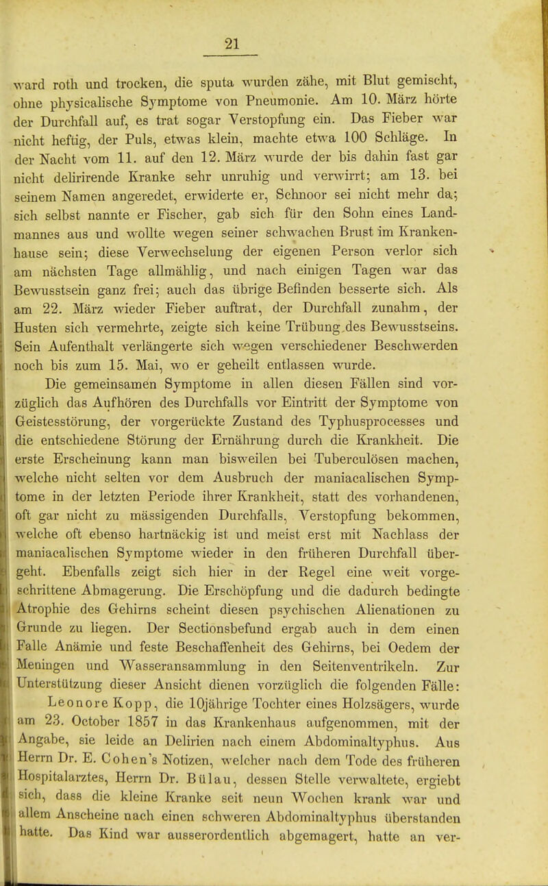 ward roth und trocken, die sputa wurden zähe, mit Blut gemischt, ohne physicahsehe Sj^mptome von Pneumonie. Am 10. März hörte der Durchfall auf, es trat sogar Verstopfung ein. Das Fieber war nicht heftig, der Puls, etwas Idein, machte etwa 100 Schläge. In der Nacht vom 11. auf den 12. März wurde der bis dahin fast gar nicht dehrirende Kranke sehr unruhig und verwirrt; am 13. bei seinem Namen angeredet, erwiderte er, Schnoor sei nicht mehr da; sich selbst nannte er Fischer, gab sich für den Sohn eines Land- mannes aus und wollte wegen seiner schwachen Brust im Kranken- hause sein; diese Verwechselung der eigenen Person verlor sich am nächsten Tage allmählig, und nach einigen Tagen war das Bewusstsein ganz frei; auch das übrige Befinden besserte sich. Als am 22. März wieder Fieber auftrat, der Durchfall zunahm, der Husten sich vermehrte, zeigte sich keine Trübung,des Bewusstseins. Sein Aufenthalt verlängerte sich wegen verschiedener Beschwerden noch bis zum 15. Mai, wo er geheilt entlassen wurde. Die gemeinsamen Symptome in allen diesen Fällen sind vor- züghch das Aufhören des Durchfalls vor Eintritt der Symptome von Geistesstörung, der vorgerückte Zustand des Typhusprocesses und die entschiedene Störung der Ernährung durch die Krankheit. Die erste Erscheinung kann man bisweilen bei Tuberculösen machen, welche nicht selten vor dem Ausbruch der maniacalischen Symp- tome in der letzten Periode ihrer Krankheit, statt des vorhandenen, oft gar nicht zu mässigenden Durchfalls, Verstopfung bekommen, welche oft ebenso hartnäckig ist und meist erst mit Nachlass der maniacalischen Symptome wieder in den früheren Durchfall über- geht. Ebenfalls zeigt sich hier in der Regel eine weit vorge- schrittene Abmagerung. Die Erschöpfung und die dadurch bedingte Atrophie des Gehirns scheint diesen psychischen Alienationen zu Grunde zu liegen. Der Sectionsbefund ergab auch in dem einen Falle Anämie und feste Beschaffenheit des Gehirns, bei Oedem der Meningen und Wasseransammlung in den Seitenventrikeln. Zur Unterstützung dieser Ansicht dienen vorzüglich die folgenden Fälle: Leonore Kopp, die 10jährige Tochter eines Holzsägers, wurde am 23. October 1857 in das Krankenhaus aufgenommen, mit der Angabe, sie leide an Delirien nach einem Abdominaltyphus. Aus 1 Herrn Dr. E. Cohen's Notizen, welcher nach dem Tode des früheren i Hospitalarztes, Herrn Dr. Bülau, dessen Stelle verwaltete, ergiebt sich, dass die kleine Kranke seit neun Wochen krank war und 'r allem Anscheine nach einen schweren Abdominaltyphus überstanden Ihatte. Das Kind war ausserordenthch abgemagert, hatte an ver-