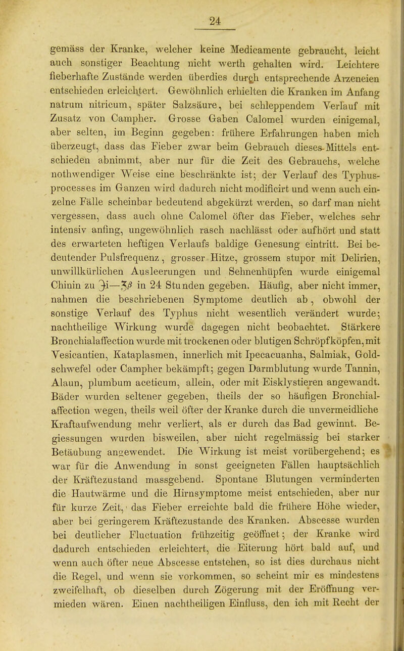 gemäss der Kranke, welcher keine Medicamente gebraucht, leicht auch sonstiger Beachtung nicht werth gehalten wird. Leichtere fieberhafte Zustände werden überdies durj^h entsprechende Arzeneien entschieden erleichtert. Gewöhnlich erhielten die Kranken im Anfang natrum nitricum, später Salzsäure, bei schleppendem Verlauf mit Zusatz von Campher. Grosse Gaben Calomel wurden einigemal, aber selten, im Beginn gegeben: frühere Erfahrungen haben mich überzeugt, dass das Fieber zwar beim Gebrauch dieses-Mittels ent- • schieden abnimmt, aber nur für die Zeit des Gebrauchs, welche nothwendiger Weise eine beschränkte ist; der Verlauf des Tjphus- processes im Ganzen wird dadurch nicht modificirt und wenn auch ein- zelne Fälle scheinbar bedeutend abgekürzt werden, so darf man nicht vergessen, dass auch ohne Calomel öfter das Fieber, v/elches sehr intensiv anfing, ungewöhnlich rasch nachlässt oder aufhört und statt des erwarteten heftigen Verlaufs baldige Genesung eintritt. Bei be- deutender Pulsfrequenz, grosser Hitze, grossem Stupor mit Delirien, unwillkürlichen Ausleerungen und Sehnenhüpfen wurde einigemal Chinin zu 3i—-V 24 Stunden gegeben. Häufig, aber nicht immer, nahmen die beschriebenen Symptome deutlich ab, obwohl der sonstige Verlauf des Typhus nicht wesentlich verändert wurde; nachtheilige Wirkung wurde dagegen nicht beobachtet. Stärkere Bronchialaffection wurde mit ti'ockenen oder blutigen Schröpf köpfen, mit Vesicantien, Kataplasmen, innerlich mit Ipecacuanha, Salmiak, Gold- schwefel oder Campher bekämpft; gegen Darmblutung wurde Tannin, Alaun, plumbum aceticum, allein, oder mit Eisklystieren angewandt. Bäder wurden seltener gegeben, theils der so häufigen Bronchial- affection wegen, theils weil öfter der Kranke durch die unvermeidliche Kraftaufwendung mehr verliert, als er durch das Bad gewinnt. Be- giessungen wurden bisweilen, aber nicht regelmässig bei starker ■ Betäubung angewendet. Die Wirkung ist meist vorübergehend; es ^ war für die Anwendung in sonst geeigneten Fällen hauptsächlich der Kräftezustand massgebend. Spontane Blutungen verminderten die Hautwärme und die Hirnsymptome meist entschieden, aber nur für kurze Zeit, • das Fieber erreiclite bald die frühere Höhe wieder, aber bei geringerem Kräftezustande des Kranken. Abscesse wurden bei deutlicher Fluctuation frühzeitig geöffnet; der Kranke wird dadurch entschieden erleichtert, die Eiterung hört bald auf, und wenn auch öfter neue Abscesse entstehen, so ist dies durchaus nicht die Regel, und wenn sie vorkommen, so scheint mir es mindestens zweifelhaft, ob dieselben durch Zögerung mit der Eröffnung ver- mieden wären. Einen nachtheihgen Einfluss, den ich mit Recht der