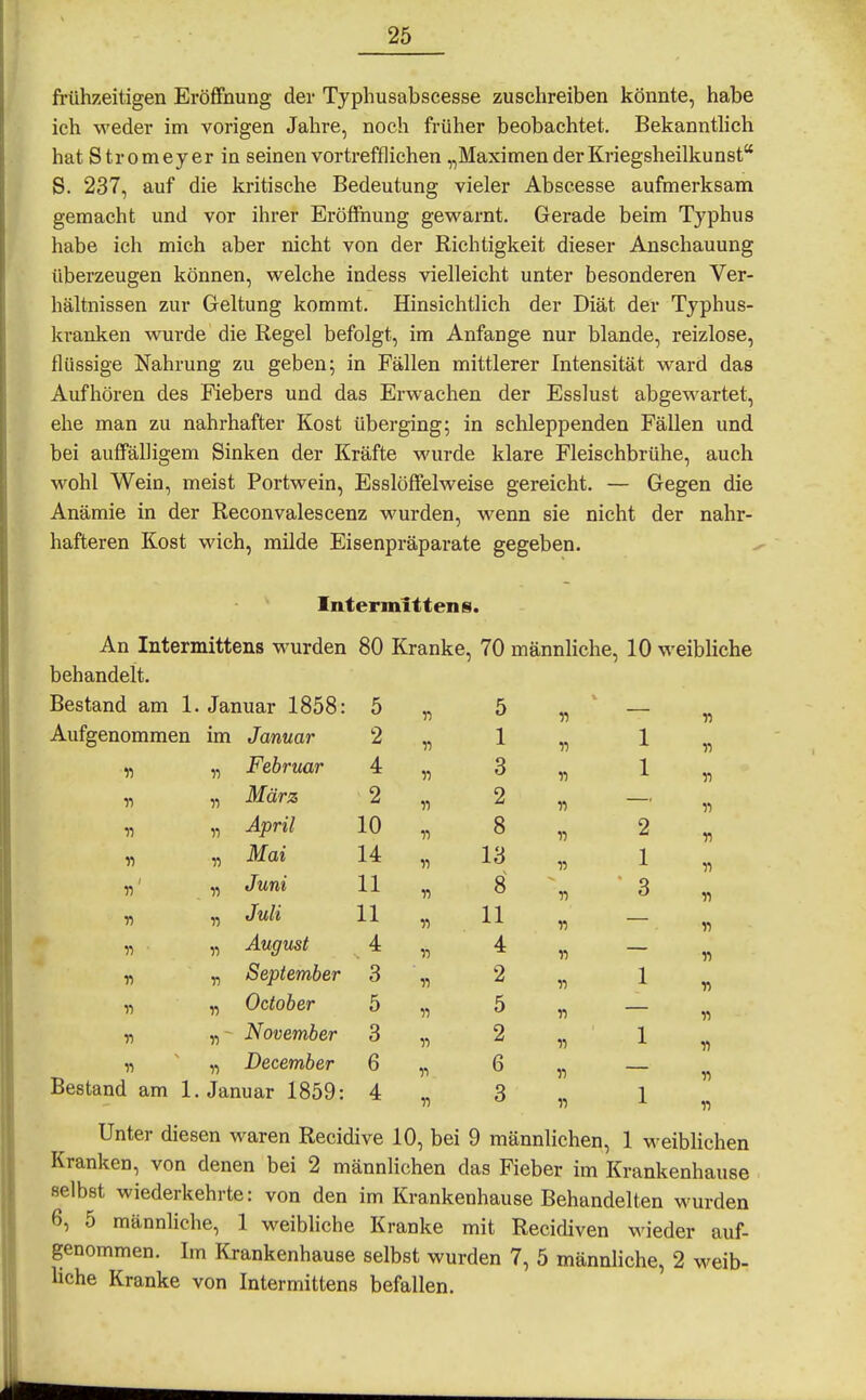 frühzeitigen Eröffnung der Typhusabscesse zuschreiben könnte, habe ich weder im vorigen Jahre, noch früher beobachtet. Bekannthch hat Stromeyer in seinen vortrefflichen „Maximen der Kriegsheilkunst* S. 237, auf die kritische Bedeutung vieler Abseesse aufmerksam gemacht und vor ihrer Eröffiiung gewarnt. Gerade beim Typhus habe ich mich aber nicht von der Richtigkeit dieser Anschauung überzeugen können, welche indess vielleicht unter besonderen Ver- hältnissen zur Geltung kommt. Hinsichtlich der Diät der Typhus- kranken wurde die Regel befolgt, im Anfange nur blande, reizlose, flüssige Nahrung zu geben; in Fällen mittlerer Intensität ward das Aufhören des Fiebers und das Erwachen der Esslust abgewartet, ehe man zu nahrhafter Kost überging; in schleppenden Fällen und bei auffälligem Sinken der Kräfte wurde klare Fleischbrühe, auch wohl Wein, meist Portwein, Esslöffelweise gereicht. — Gegen die Anämie in der Reconvalescenz wurden, wenn sie nicht der nahr- hafteren Kost wich, milde Eisenpräparate gegeben. Intermlttens. An Intermittens wurden 80 Kranke, 70 männliche, 10 weibhche behandelt. Bestand am 1. Januar 1858: 5 n 5 r> Aufgenommen im Januar 2 11 1 11 1 11 Februar 4 11 3 11 1 11 März 2 11 2 11 « 11 April 10 11 8 n 2 11 Mai 14 11 13 V 1 n 11 Juni 11 11 8 n 3 v 11 Juli 11 11 11 n 11 11 August 4 11 4 11 n n September 3 11 2 n 1 11 11 October 5 11 5 n « 11' November 3 11 2 11 1 11 11 December 6 11 6 11 11 Bestand am 1. Januar 1859: 4 11 3 1 Unter diesen waren Recidive 10, bei 9 männlichen, 1 weibUchen Kranken, von denen bei 2 männlichen das Fieber im Krankenhause selbst wiederkehrte: von den im Krankenhause Behandelten wurden 6, 5 männliche, 1 weibliche Kranke mit Recidiven wieder auf- genommen. Im Krankenhause selbst wurden 7, 5 männliche, 2 weib- liche Kranke von Intermittens befallen.