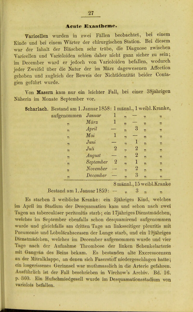 Acute Exantheme. Varicellen wurden in zwei Fällen beobachtet, bei einem Kinde und bei einem Wärter der chirurgischen Station, Bei diesem war der Inhalt der Bläschen sehr trübe, die Diagnose zwischen Varicellen und Varioloiden schien daher nicht ganz sicher zu sein; im December ward er jedoch von Varioloiden befallen, wodurch jeder Zweifel über die Natur der im März dagewesenen AfFection gehoben utid zugleich der Beweis der Nichtidentität beider Conta- gien geführt wurde. Von Masern kam nur ein leichter Fall, bei einer 38jährigen Näherin im Monate September vor. Scharlach. Bestand am I.Januar 1858: 1 männl., 1 weibl. Kranke, aufgenommen Januar 1 „ — „ „ März 1 April n ^F'' — H 11 „ Mai 1 „ — „ „ „ Juni — „ 1 „ „ „ Juli 2 2 „ „ Y) August — „ 2 „ „ „ September 2 „ 1 « „ November — „ 2 „ „ „ December — „ 3 „ „ 8 männl., 15 weibl.Kranke Bestand am I.Januar 1859: — „ 3 „ „ Es starben 3 weibliche Kranke: ein 3jähriges Kind, welches im April im Stadium der Desquamation kam und schon nach zwei Tagen an tuberculöser Peritonitis starb; ein ITjährigesDienstmädchen, welches im September ebenfalls schon desquamirend aufgenommen wurde und gleichfalls am dritten Tage an linksseitiger pleuritis mit Pneumonie und Lobulärabscessen der Lunge starb, und ein 19jähriges Dienstmädchen, welches im December aufgenommen wurde und vier Tage nach der Aufnahme Thrombose der linken Schenkelarterie mit Gangrän des Beins bekam. Es bestanden alte Excresscenzen an der Mitralklappe, an denen sich Faserstoff niedergeschlagen hatte; ein losgerissenes Gerinnsel war muthmasslich in die Arterie gefahren. Ausfuhrlich ist der Fall beschrieben in Virchow's Archiv. Bd. 16. p. '360. Ein Hufschmiedgesell wurde im Desquamationsstadium von variolois befallen.