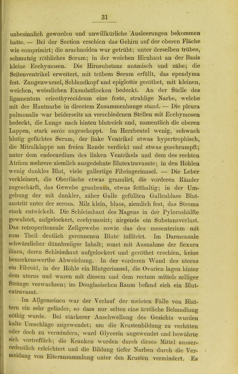 unbesinnlich geworden und unwillkürliche 'Ausleerungen bekommen hatte. — Bei der Section erschien das Gehirn auf der oberen Fläche wie comprimh-t; die arachnoidea M^ar getrübt; unter derselben trübes, schmutzig röthHches Serum; in der weichen Hirnhaut an der Basis kleine Ecchymosen. Die Hirnsubstanz anämisch und zähe; die Seitenvenü-ikel erweitert, mit trübem Serum erfüllt, das ependyma fest. Zungenwurzel, Schlundkopf und epiglottis geröthet, mit kleinen, weichen, weisslichen Exsudatflocken bedeckt. An der Stelle des ligamentum cricothyreoideum eine feste, strahlige Narbe, welche mit der Hautnarbe in directem Zusammenhange stand. — Die pleura pulmonahs war beiderseits an verschiedenen Stellen mit Ecchymosen bedeckt, die Lunge nach hinten blutreich und, namentlich die oberen Lappen, stark serös angeschoppt. Im Herzbeutel wenig, schwach blutig gefärbtes Serum, der hnke Ventrikel etwas hypertrophisch, die Mitralklappe am freien Rande verdickt und etwas geschrumpft; unter dem endocardium des linken Ventrikels und dem des rechten Atrium mehrere ziemlich ausgedehnte Blutextravasate; in den Höhlen wenig dunkles Blut, viele gallertige Fibringerinnsel. — Die Leber verkleinert, die Oberfläche etwas granulirt, die vorderen Ränder zugeschärft, das Gewebe graubraun, etwas fetthaltig; in der Um- gebung der mit dunkler, zäher Galle gefüllten Gallenblase Blut- austritt unter der serosa. Milz klein, blass, ziemhch fest, das Stroma stark entwickelt. Die Schleimhaut des Magens in der Pylorushälfte gewulstet, aufgelockert, ecchymosirt; nirgends ein Substanzverlust. Das retroperitoneale Zellgewebe sowie das des mesenterium mit zum Theil deuthch geronnenen Blute infiltrirt. Im Darmcanale schwärzlicher dünnbreiiger Inhalt; sonst mit Ausnahme der flexura iliaca, deren Schleimhaut aufgelockert und geröthet erschien, keine bemerkenswerthe Abweichung. In der vorderen Wand des uterus ein Fibroid, in der Höhle ein Blutgerinnsel, die Ovarien lagen hinter dem Uterus und waren mit diesem und dem rectum mittels zelhger Stränge verwachsen; im Douglasischen Raum befand sich ein Blut- extravasat. Im Allgemeinen war der Verlauf der meisten Fälle von Blat- tern ein sehr gelinder, so dass nur selten eine ärztliche Behandlung nöthig wurde. Bei stärkerer Anschwellung des Gesichts Avurden kalte Umschläge angewendet; um die Krustenbildung zu verhüten oder doch zu vermindern, ward Glycerin angewendet und bewährte sieh vortrefflich; die Kranken wurden durch dieses Mittel ausser- ordentlich erleichtert und die Bildung tiefer Narben durch die Ver- meidung von Eiteransammlung unter den Krusten vermindert. Es