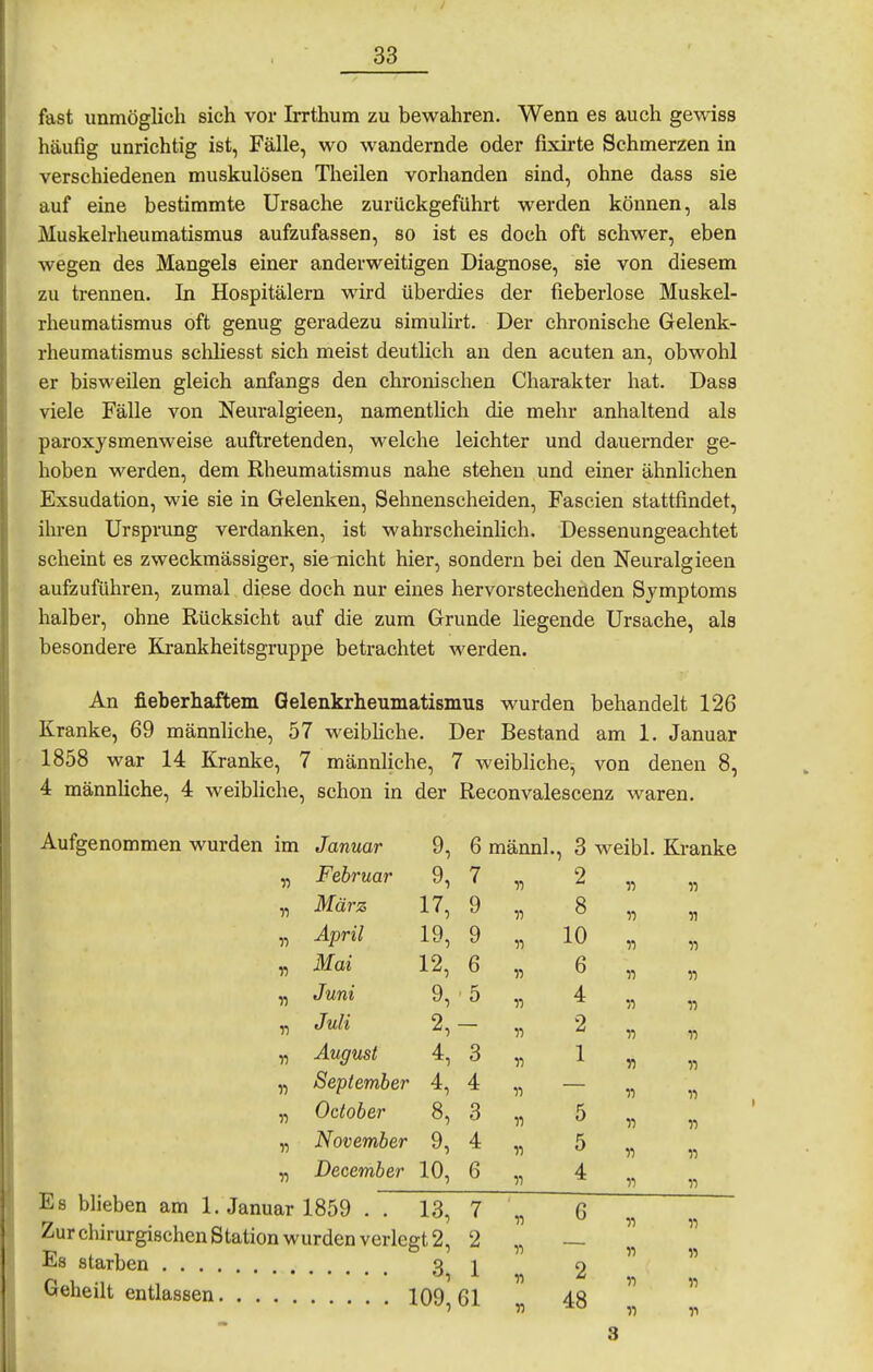 fast unmöglich sich vor Irrthum zu bewahren. Wenn es auch gewiss häufig unrichtig ist, Fälle, wo wandernde oder fixirte Schmerzen in verschiedenen muskulösen Theilen vorhanden sind, ohne dass sie auf eine bestimmte Ursache zurückgeführt werden können, als Muskelrheumatismus aufzufassen, so ist es doch oft schwer, eben wegen des Mangels einer anderweitigen Diagnose, sie von diesem zu trennen. In Hospitälern wird überdies der fieberlose Muskel- rheumatismus oft genug geradezu simulirt. Der chronische Gelenk- rheumatismus scliliesst sich meist deutheh an den acuten an, obwohl er bisweilen gleich anfangs den chronischen Charakter hat. Dass viele Fälle von Neuralgieen, namentlich die mehr anhaltend als paroxysmenweise auftretenden, welche leichter und dauernder ge- hoben werden, dem Rheumatismus nahe stehen und einer ähnlichen Exsudation, wie sie in Gelenken, Sehnenscheiden, Fascien stattfindet, ihren Ursprung verdanken, ist wahrscheinlich. Dessenungeachtet scheint es zweckmässiger, sie-nicht hier, sondern bei den Neuralgieen aufzuführen, zumal digse doch nur eines hervorstechenden Symptoms halber, ohne Rücksicht auf die zum Grunde liegende Ursache, als besondere Krankheitsgruppe betrachtet werden. An fieberhaftem Gelenkrheumatismus wurden behandelt 126 Kranke, 69 männliche, 57 weibKche. Der Bestand am 1. Januar 1858 war 14 Kranke, 7 männliche, 7 weibliche^ von denen 8, 4 männliche, 4 weibliche, schon in der Reconvalescenz waren. Aufgenommen wurden im Januar 9 „ Februar 9 „ März 17 „ April 19 „ Mai 12 „ Juni 9 „ Juli 2 „ August 4 „ September 4 „ Oclober 8 „ November 9 „ December 10 Es blieben am I.Januar 1859 . . 13 Zur chirurgischen Station wurden verlegt 2 Es starben 3 Geheilt entlassen 109 6 männl., 3 weibl. Kranke 7 9 9 6 5 3 4 3 4 6 •>•) 2 8 10 6 4 2 1 5 5 4 II 11 11 n 11 « 11 11 V) n 11 it 11 11 n « 11 7 2 1 61 II 6 2 48 II 11 11 11 n