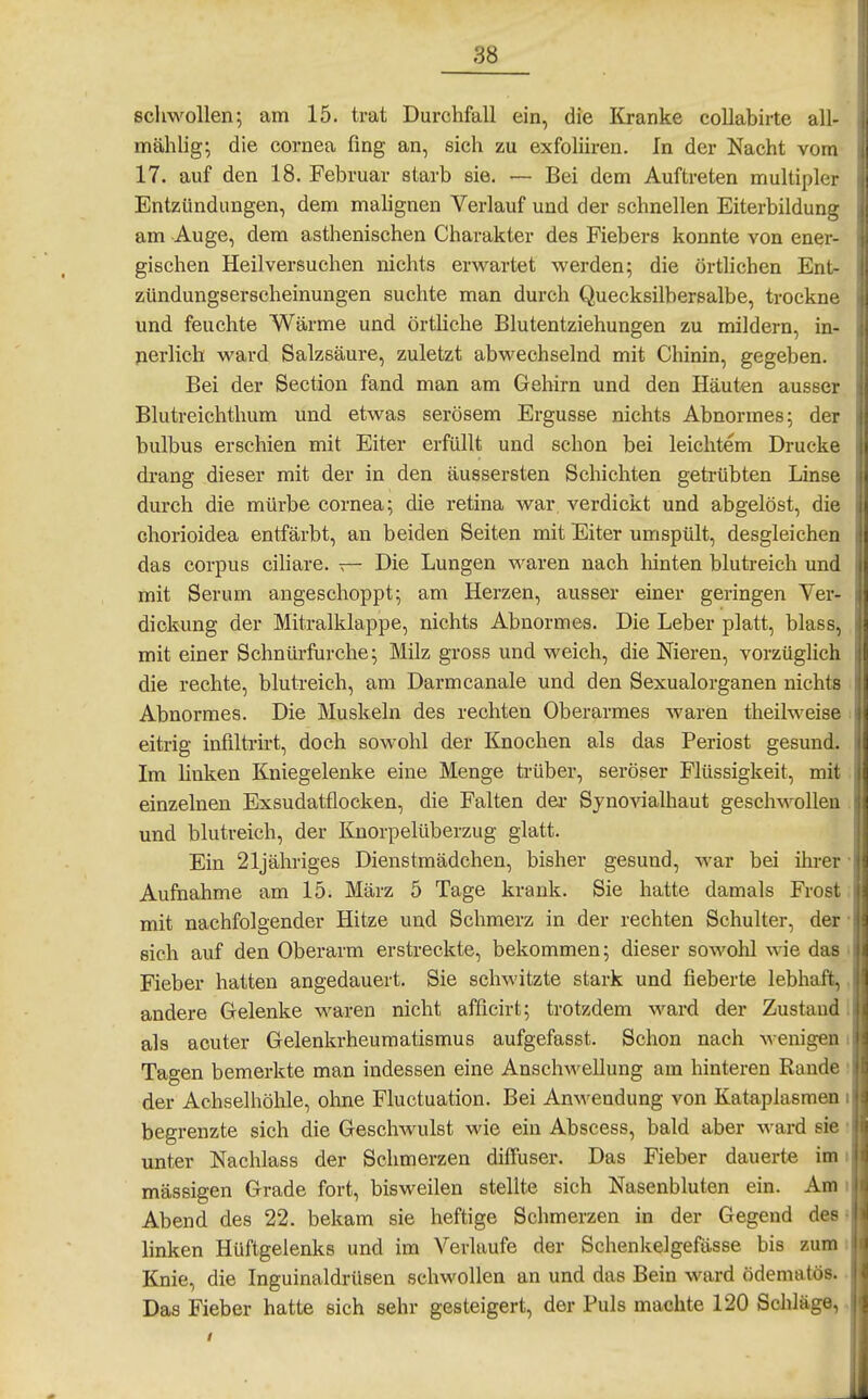 scliwollen; am 15. trat Durchfall ein, die Kranke collabirte all- mählig^ die Cornea fing an, sich zu exfoliiren. In der Nacht vom 17. auf den 18. Februar starb sie. — Bei dem Auftreten multipler Entzündungen, dem mahgnen Verlauf und der schnellen Eiterbildung am Auge, dem asthenischen Charakter des Fiebers konnte von ener- gischen Heil versuchen nichts erwartet werden; die örtlichen Ent- zündungserscheinungen suchte man durch Quecksilbersalbe, trockne und feuchte Wärme und örtliche Blutentziehungen zu mildern, in- perlich ward Salzsäure, zuletzt abwechselnd mit Chinin, gegeben. Bei der Section fand man am Gehirn und den Häuten ausser Blutreichthum und etwas serösem Ergüsse nichts Abnormes; der bulbus erschien mit Eiter erfüllt und schon bei leichtem Drucke drang dieser mit der in den äussersten Schichten getrübten Linse durch die mürbe Cornea; die retina war, verdickt und abgelöst, die chorioidea entfärbt, an beiden Seiten mit Eiter umspült, desgleichen das corpus cihare. — Die Lungen waren nach hinten blutreich und mit Serum angeschoppt; am Herzen, ausser einer geringen Ver- dickung der Mitralklappe, nichts Abnormes. Die Leber platt, blass, mit einer Schnürfurche; Milz gross und weich, die Nieren, vorzüglich die rechte, blutreich, am Darmcanale und den Sexualorganen nichts Abnormes. Die Muskeln des rechten Oberarmes waren theilweise eitrig inflltrirt, doch sowohl der Knochen als das Periost gesund. Im linken Kniegelenke eine Menge ti-über, seröser Flüssigkeit, mit einzelnen Exsudatflocken, die Falten dei- Sjnovialhaut geschwollen und blutreich, der Knorpelüberzug glatt. Ein 21jähriges Dienstmädchen, bisher gesund, war bei ihrer Aufaahme am 15; März 5 Tage krank. Sie hatte damals Frost mit nachfolgender Hitze und Schmerz in der rechten Schulter, der sich auf den Oberarm erstreckte, bekommen; dieser sowohl wie da;- Fieber hatten angedauert. Sie schwitzte stark und fieberte lebhaft, andere Gelenke waren nicht afficirt; trotzdem ward der Zustand als acuter Gelenkrheumatismus aufgefasst. Schon nach wenigen Tagen bemerkte man indessen eine Anschwellung am hinteren Rande der Achselhöhle, ohne Fluctuation. Bei Anwendung von Kataplasmen begrenzte sich die Geschwulst wie ein Abscess, bald aber ward sie unter Nachlass der Schmerzen diffuser. Das Fieber dauerte im massigen Grade fort, bisweilen stellte sich Nasenbluten ein. Am Abend des 22. bekam sie heftige Schmerzen in der Gegend des linken Hüftgelenks und im Verlaufe der Schenkelgefässe bis zum Knie, die Inguinaldrüsen schwollen an und das Bein ward ödematös. Das Fieber hatte sich sehr gesteigert, der Puls machte 120 Schläge.