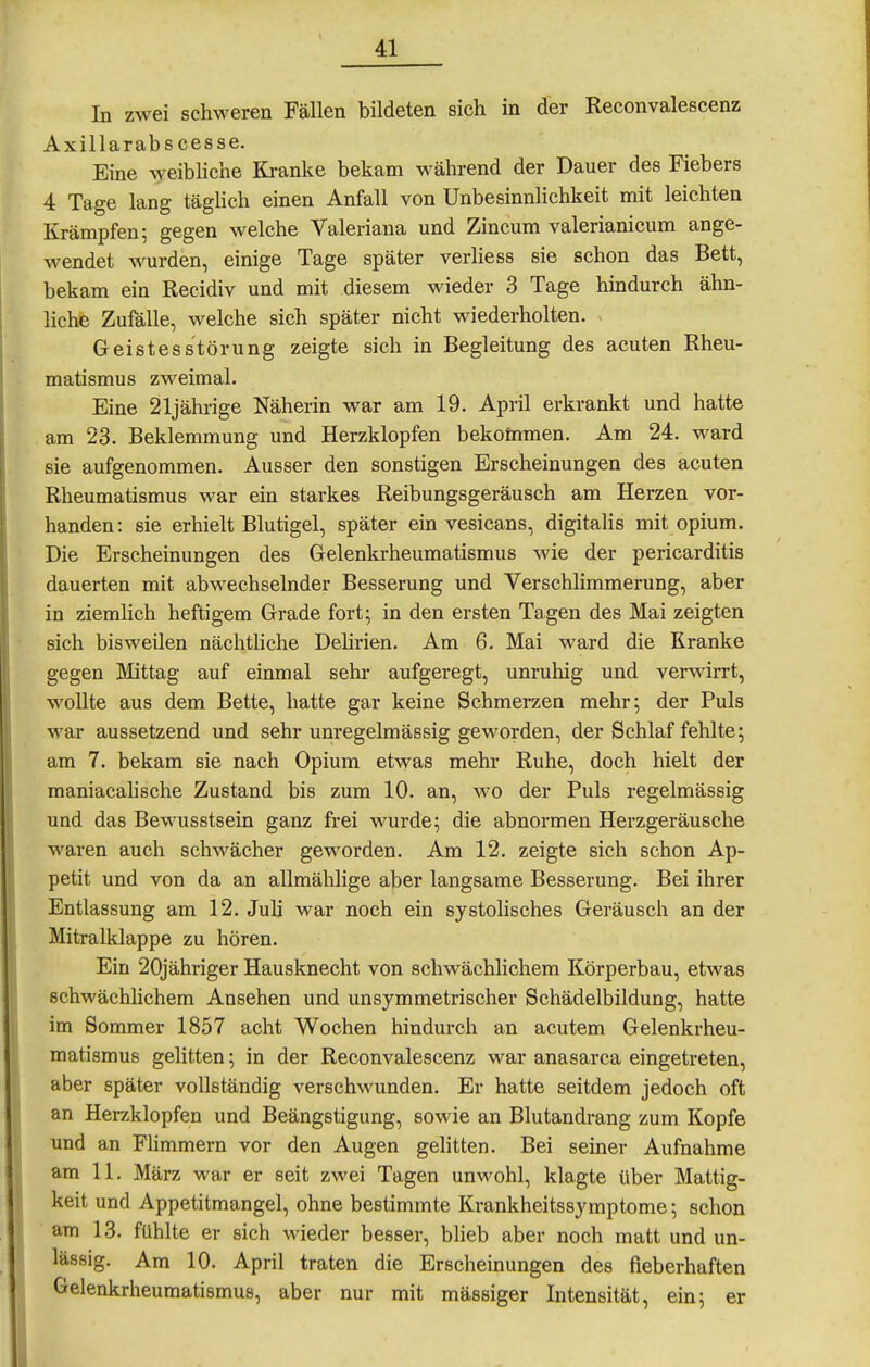 In zwei schweren Fällen bildeten sich in der Reconvalescenz Axillarabscesse. Eine weibliche Ki-anke bekam während der Dauer des Fiebers 4 Tage lang täglich einen Anfall von Unbesinnlichkeit mit leichten Krämpfen; gegen welche Valeriana und Zincum valerianicum ange- wendet wurden, einige Tage später verliess sie schon das Bett, bekam ein Recidiv und mit diesem wieder 3 Tage hindurch ähn- liche Zufälle, welche sich später nicht wiederholten. - Geistesstörung zeigte sich in Begleitung des acuten Rheu- matismus zM^eimal. Eine 21jährige Näherin war am 19. April erkrankt und hatte am 23. Beklemmung und Herzklopfen bekommen. Am 24. ward sie aufgenommen. Ausser den sonstigen Erscheinungen des acuten Rheumatismus war ein starkes Reibungsgeräusch am Herzen vor- handen: sie erhielt Blutigel, später ein vesicans, digitalis mit opium. Die Erscheinungen des Gelenkrheumatismus wie der pericarditis dauerten mit abwechselnder Besserung und Verschlimmerung, aber in ziemlich heftigem Grade fort; in den ersten Tagen des Mai zeigten sich bisweilen nächtliche DeHrien. Am 6. Mai ward die Kranke gegen Mittag auf einmal sehr aufgeregt, unruhig und verwirrt, wollte aus dem Bette, hatte gar keine Schmerzen mehr; der Puls war aussetzend und sehr unregelmässig geworden, der Schlaf fehlte; am 7. bekam sie nach Opium etwas mehr Ruhe, doch hielt der maniacahsche Zustand bis zum 10. an, wo der Puls regelmässig und das Bewusstsein ganz frei wurde; die abnormen Herzgeräusche waren auch schwächer geworden. Am 12. zeigte sich schon Ap- petit und von da an allmählige aber langsame Besserung. Bei ihrer Entlassung am 12. Juli war noch ein systolisches Geräusch an der Mitralklappe zu hören. Ein 20jähriger Hausknecht von schwächlichem Körperbau, etwas schwächhchem Ansehen und unsymmetrischer Schädelbildung, hatte im Sommer 1857 acht Wochen hindurch an acutem Gelenkrheu- matismus gelitten; in der Reconvalescenz war anasarca eingetreten, aber später vollständig verschwunden. Er hatte seitdem jedoch oft an Herzklopfen und Beängstigung, sowie an Blutandrang zum Kopfe und an Flimmern vor den Augen gelitten. Bei seiner Aufnahme am 11. März war er seit zwei Tagen unwohl, klagte über Mattig- keit und Appetitmangel, ohne bestimmte Krankheitssymptome; schon am 13. fühlte er sich wieder besser, blieb aber noch matt und un- lässig. Am 10. April traten die Erscheinungen des fieberhaften Gelenkrheumatismus, aber nur mit massiger Intensität, ein; er