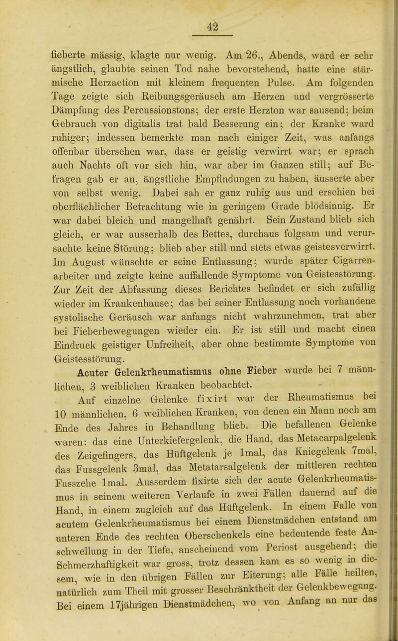 fieberte massig, klagte nur wenig. Am 26., Abends, ward er sehr ängstlich, glaubte seinen Tod nahe bevorstehend, hatte eine stür- mische Herzaction mit kleinem frequenten Pulse. Am folgenden Tage zeigte sich Keibungsgeräusch am Herzen und vergrösserte Dämpfung des Percussionstons; der erste Herzton war sausend; beim Gebrauch von digitalis trat bald Besserung ein; der Kranke ward ruhiger; mdessen bemerkte man nach einiger Zeit, was anfangs offenbar übersehen war, dass er geistig verwirrt war; er sprach auch Nachts oft vor sich hin, war aber im Ganzen still; auf Be- fragen gab er an, ängstliche Empfindungen zu haben, äusserte aber von selbst wenig. Dabei sah er ganz ruhig aus und erschien bei oberflächhcher Betrachtung wie in germgem Grade blödsinnig. Er war dabei bleich und mangelhaft genährt. Sein Zustand bheb sich gleich, er war ausserhalb des Bettes, durchaus folgsam und verur- sachte keine Störung; blieb aber still und stets etwas geistesverwirrt. Im August wünschte er seine Entlassung; wurde später Cigarren- arbeiter und zeigte keine auffallende Symptome von Geistesstörung. Zur Zeit der Abfassung dieses Berichtes befindet er sich zufälhg wieder im Krankenhause; das bei seiner Entlassung noch vorhandene systolische Geräusch war anfangs nicht wahrzunehmen, trat aber bei Fieberbewegungen wieder ein. Er ist still und macht einen Eindruck geistiger Unfreiheit, aber ohne bestimmte Symptome von Geistesstörung. Acuter Gelenkrheumatismus ohne Fieber wurde bei 7 männ- lichen, 3 weiblichen Ki-anken beobachtet. Auf einzelne Gelenke fixirt war der Rheumatismus bei 10 männhchen, 6 weiblichen Kranken, von denen ein Mann noch am Ende des Jahres in Behandlung blieb. Die befallenen Gelenke waren: das eine Unterkiefergelenk, die Hand, das Metacarpalgelenk des Zeigefingers, das Hüftgelenk je Imal, das Kniegelenk 7mal, das Fussgelenk 3mal, das Metatarsalgelenk der mittleren rechten Fusszehe Imal. Ausserdem fixirte sich der acute Gelenkrheumatis- mus in seinem weiteren Verlaufe in zwei Fällen dauernd auf die Hand, in einem zugleich auf das Hüftgelenk. In einem Falle von acutem Gelenkrheumatismus bei einem Dienstmädchen entstand am unteren Ende des rechten Oberschenkels eine bedeutende feste An- schwellung in der Tiefe, anscheinend vom Periost ausgehend; die Schmerzhaftigkeit war gross, trotz dessen kam es so wenig in die- sem, wie in den übrigen Fällen zur Eiterung; alle Fälle heilten, natürlich zum Theil mit grosser Beschränktheit der Gelenkbewegung. Bei einem 17jährigen Dienstmädchen, wo von Anfang an nur das