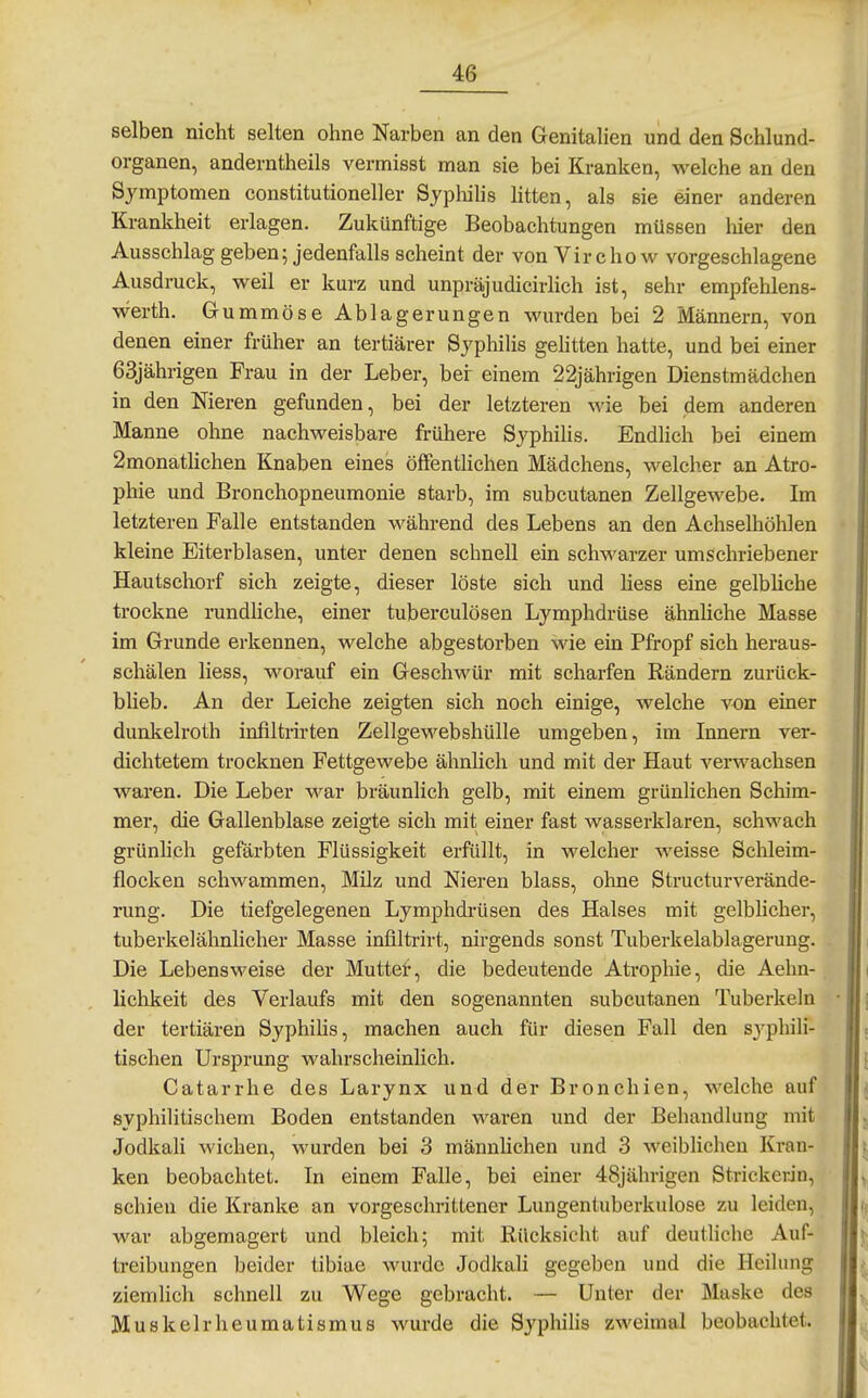 selben nicht selten ohne Narben an den Genitalien und den Schlund- organen, anderntheils vermisst man sie bei Kranken, welche an den Symptomen constitutioneller Syphilis litten, als sie einer anderen Krankheit erlagen. Zukünftige Beobachtungen müssen Mer den Ausschlag geben; jedenfalls scheint der von Vir cho w vorgeschlagene Ausdruck, weil er kurz und unpräjudicirhch ist, sehr empfehlens- werth. Gummöse Ablagerungen wurden bei 2 Männern, von denen einer früher an tertiärer SyphiHs geHtten hatte, und bei einer 63jährigen Frau in der Leber, bei- einem 22jährigen Dienstmädchen in den Nieren gefunden, bei der letzteren wie bei dem anderen Manne ohne nachweisbare frühere Syphilis. Endlich bei einem 2monatlichen Knaben eines öffentUchen Mädchens, welcher an Atro- phie und Bronchopneumonie starb, im subcutanen Zellgewebe. Im letzteren Falle entstanden während des Lebens an den Achselhöhlen kleine Eiterblasen, unter denen schnell ein schwarzer umschriebener Hautschorf sich zeigte, dieser löste sich und Hess eine gelbliche trockne rundHche, einer tuberculösen Lymphdrüse ähnliche Masse im Grunde erkennen, welche abgestorben wie ein Pfropf sich heraus- schälen liess, worauf ein Geschwür mit scharfen Rändern zurück- blieb. An der Leiche zeigten sich noch einige, welche von einer dunkelroth infiltrirten Zellgewebshülle umgeben, im Innern ver- dichtetem trocknen Fettgewebe ähnlich und mit der Haut verwachsen waren. Die Leber war bräunlich gelb, mit einem grünlichen Scliim- mer, die Gallenblase zeigte sich mit einer fast wasserklaren, schwach grünlich gefärbten Flüssigkeit erfüllt, in welcher weisse Schleim- flocken schwammen, Müz und Nieren blass, ohne Structurverände- rung. Die tiefgelegenen Lymphdrüsen des Halses mit gelblicher, tuberkelähnlicher Masse infiltrirt, nirgends sonst Tuberkelablagerung. Die Lebensweise der Muttef, die bedeutende Atrophie, die Aehn- lichkeit des Verlaufs mit den sogenannten subcutanen Tuberkeln der tertiären Syphilis, machen auch für diesen Fall den syphili- tischen Ursprung wahrscheinlich. Catarrhe des Larynx und der Bronchien, welche auf syphilitischem Boden entstanden waren und der Behandlung mit Jodkah wichen, wurden bei 3 männlichen und 3 weiblichen Kran- ken beobachtet. In einem Falle, bei einer 48jährigen Strickerin, schien die Kranke an vorgeschrittener Lungentuberkulose zu leiden, war abgemagert und bleich; mit Rücksicht auf deutliche Auf- treibungen beider tibiae wurde Jodkali gegeben und die Heilung ziemlich schnell zu Wege gebracht. — Unter der Maske des Muskelrheumatismus wurde die Syphilis zweimal beobachtet.