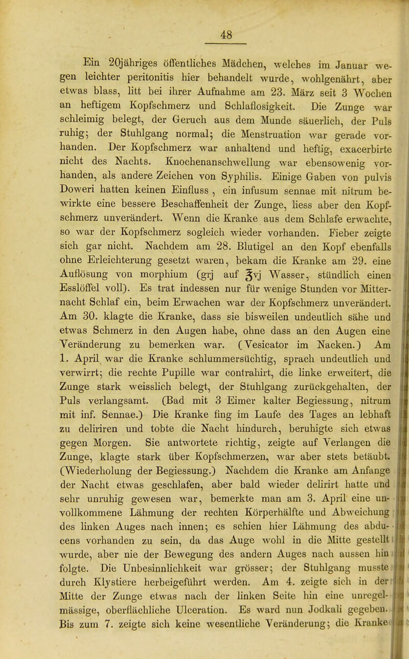Ein 20jähriges öffentliches Mädchen, welches im Januar we- gen leichter Peritonitis liier behandelt wurde, wohlgenährt, aber etwas blass, litt bei ihrer Aufnahme am 23. März seit 3 Wochen an heftigem Kopfschmerz und Schlaflosigkeit. Die Zunge w^ar schleimig belegt, der Geruch aus dem Munde säuerhch, der Puls ruhige der Stuhlgang normal; die Menstruation war gerade vor- handen. Der Kopfschmerz war anhaltend und heftig, exacerbirte nicht des Nachts. Knochenanschwellung war ebensowenig vor- handen, als andere Zeichen von Syphihs. Einige Gaben von pulvis Doweri hatten keinen Einfluss , ein infusum sennae mit nitrum be- wirkte eine bessere Beschaffenheit der Zunge, liess aber den Kopf- schmerz unverändert. Wenn die Kranke aus dem Schlafe erwachte, so war der Kopfschmerz sogleich wieder vorhanden. Fieber zeigte sich gar nicht. Nachdem am 28. Blutigel an den Kopf ebenfalls ohne Erleichterung gesetzt waren, bekam die Kranke am 29. eine Auflösung von morphium (grj auf gvj Wasser, stündüch emen Esslöffel voll). Es trat indessen nur für wenige Stunden vor Mitter- nacht Schlaf ein, beim Erwachen war der Kopfschmerz imverändert. Am 30. klagte die Kranke, dass sie bisweilen undeuthch sähe und etwas Schmerz in den Augen habe, ohne dass an den Augen eine Veränderung zu bemerken war. (Vesicator im Nacken.) Am 1. April war die Kranke schlummersüchtig, sprach undeuthch und verwirrt; die rechte Pupille war contrahirt, die linke erweitert, die Zunge stark weisshch belegt, der Stuhlgang zurückgehalten, der Puls verlangsamt. (TBad mit 3 Eimer kalter Begiessung, nitrum mit inf. Sennae.) Die Kranke fing im Laufe des Tages an lebhaft zu deliriren und tobte die Nacht hindurch, beruhigte sich etwas gegen Morgen. Sie antwortete richtig, zeigte auf Verlangen die Zunge, klagte stark über Kopfschmerzen, war aber stets betäubt. (Wiederholung der Begiessung.) Nachdem die Itranke am Anfange der Nacht etwas geschlafen, aber bald wieder deUrirt hatte und . sehr unruhig gewesen war, bemerkte man am 3. April eine un- • vollkommene Lähmung der rechten Körperhälfte und Abweichung : des linken Auges nach innen; es schien hier Lähmung des abdu-• cens vorhanden zu sein, da das Auge wohl in die Mitte gestellt i wurde, aber nie der Bewegung des andern Auges nach aussen hini folgte. Die Unbesinnlichkeit war grösser; der Stuhlgang musste? durch Klystiere herbeigeführt werden. Am 4. zeigte sich in der* Mitte der Zunge etwas nach der linken Seite hin eine unregel- mässige, oberflächliche Ulceration. Es ward nun Jodkali gegeben. Bis zum 7. zeigte sich keine wesentliche Veränderung; die Kranke^