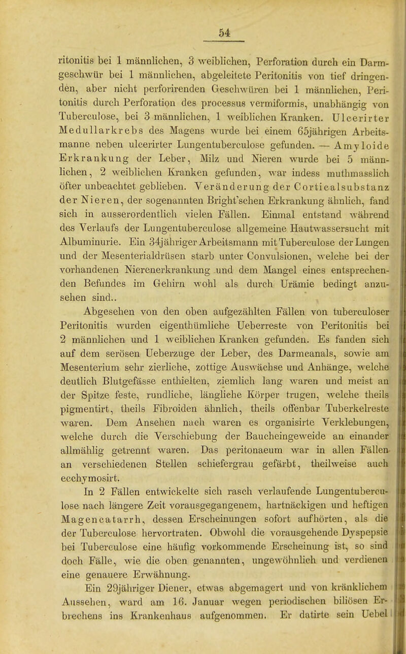 ritonitis bei 1 männlichen, 3 weiblichen, Perforation durch ein Darm- geschwür bei 1 männlichen, abgeleitete Peritonitis von tief dringen- den, aber nicht perforirenden Geschwüren bei 1 männlichen, Peri- tonitis durch Perforation des processus vermiformis, unabhängig von Tuberculose, bei 3 männlichen, 1 weiblichen Kranken. Ulcerirter Medullarkrebs des Magens wurde bei einem 65jährigen Arbeits- manne neben ulcerirter Lungentuberculose gefunden. — Amyloide Erkrankung der Leber, Milz und Nieren wurde bei 5 männ- lichen, 2 weiblichen Kranken gefunden, war indess muthmasslich öfter unbeachtet geblieben. Veränderung der Corticalsubstanz der Nieren, der sogenannten Bright'schen Erkrankung ähnhch, fand sich in ausserordentlich vielen Fällen. Einmal entstand während des Verlaufs der Lungentuberculose allgemeine Hautwassersucht mit Albuminurie. Ein 34j ähriger Arbeitsmann mit Tuberculose der Lungen und der Mesenterialdrüsen starb unter Convulsionen, welche bei der vorhandenen Nierenerkrankung und dem Mangel eines entsprechen- den Befundes im Gehirn wohl als durch Urämie bedingt anzu- sehen sind.. Abgesehen von den oben aufgezählten Fällen von tuberculoser Peritonitis wurden eigenthümliche Ueberreste von Peritonitis bei 2 männhchen und 1 weiblichen Kranken gefunden. Es fanden sich auf dem serösen Ueberzuge der Leber, des Darmcanals, sowie am Mesenterium sehr zierliche, zottige Auswächse und Anhänge, welche deutlich Blutgefässe enthielten, ziemlich lang waren und meist an der Spitze feste, rundliche, längliche Körper trugen, welche theils pigmentirt, theils Fibroiden ähnhch, theils offenbar Tuberkelreste waren. Dem Ansehen nach waren es organisirte Verklebungen, welche durch die Verschiebung der Baucheingeweide an einander allmählig getrennt waren. Das peritonaeum war in allen Fällen- an verschiedenen Stellen schiefergrau gefärbt, theilweise auch ecchymosirt. In 2 Fällen entwickelte sich rasch verlaufende Lungentubercu- lose nach längere Zeit vorausgegangenem, hartnäckigen und heftigen Magencatarrh, dessen Erscheinungen sofort aufhörten, als die der Tuberculose hervortraten. Obwohl die vorausgehende D.yspepsie bei Tuberculose eine häufig vorkommende Erscheinung ist, so sind doch Fälle, wie die oben genannten, ungewöhnUch und verdienen eine genauere Erwähnung. Ein 29jähriger Diener, etwas abgemagert und von kränklichem i Aussehen, ward am 16. Januar wegen periodischen bihösen Er- brechens ins Krankenhaus aufgenommen. Er datirte sein Uebell