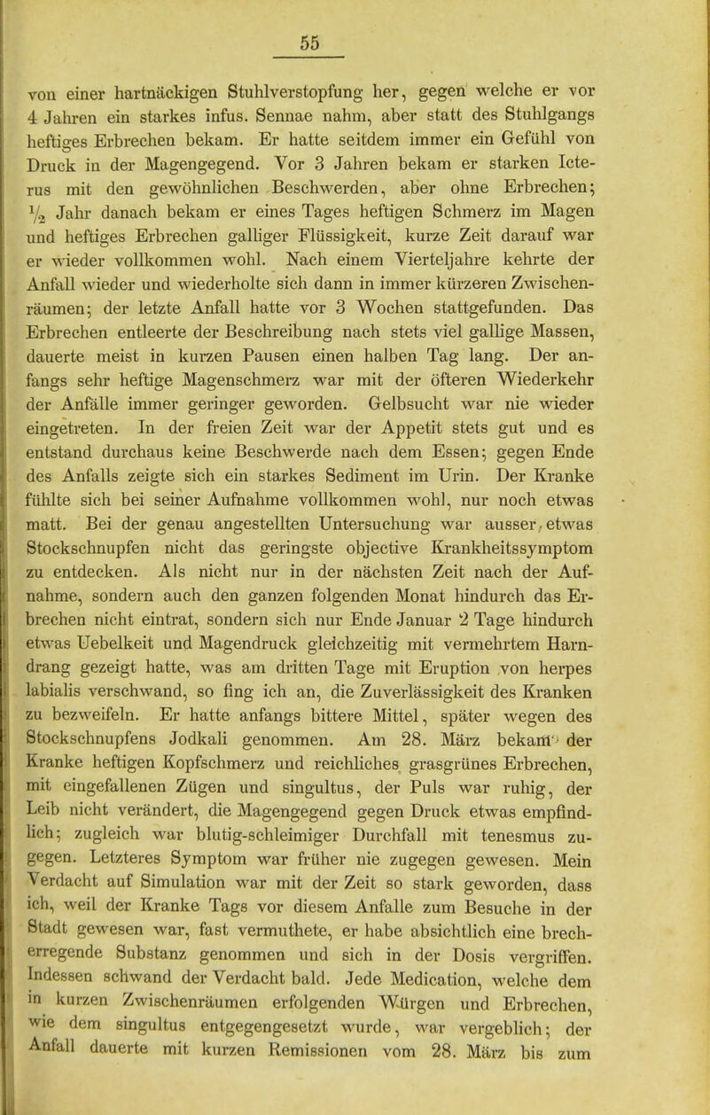 von einer hartnäckigen Stuhlverstopfung her, gegen welche er -vor 4 Jaliren ein starkes infus. Sennae nahm, aber statt des Stuhlgangs heftiges Erbrechen bekam. Er hatte seitdem immer ein Gefühl von Druck in der Magengegend. Vor 3 Jahren bekam er starken Icte- rus mit den gewöhnlichen Beschwerden, aber ohne Erbrechen; V2 Jahr danach bekam er eines Tages heftigen Schmerz im Magen und heftiges Erbrechen galhger Flüssigkeit, kurze Zeit darauf war er wieder vollkommen wohl. Nach einem Vierteljahre kehrte der Anfall wieder und wiederholte sich dann in immer kürzeren Zwischen- räumen; der letzte Anfall hatte vor 3 Wochen stattgefunden. Das Erbrechen entleerte der Beschreibung nach stets viel gallige Massen, dauerte meist in kurzen Pausen einen halben Tag lang. Der an- fangs sehr heftige Magenschmerz war mit der öfteren Wiederkehr der Anfälle immer geringer geworden. Gelbsucht war nie wieder eingetreten. In der freien Zeit war der Appetit stets gut und es entstand durchaus keine Beschwerde nach dem Essen; gegen Ende des Anfalls zeigte sich ein starkes Sediment im Urin. Der Kranke fühlte sich bei seiner Aufnahme vollkommen M^ohl, nur noch etwas matt. Bei der genau angestellten Untersuchung war ausser • etM'-as Stockschnupfen nicht das geringste objective Krankheitssymptom zu entdecken. Als nicht nur in der nächsten Zeit nach der Auf- nahme, sondern auch den ganzen folgenden Monat hindurch das Er- brechen nicht eintrat, sondern sich nur Ende Januar 2 Tage hindurch etwas Uebelkeit und Magendruck gleichzeitig mit vermehrtem Harn- drang gezeigt hatte, was am dritten Tage mit Eruption von herpes labialis verschwand, so fing ich an, die Zuverlässigkeit des Kranken zu bezweifeln. Er hatte anfangs bittere Mittel, später wegen des Stockschnupfens Jodkali genommen. Am 28. März bekam' der Kranke heftigen Kopfschmerz und reichliches grasgrünes Erbrechen, mit eingefallenen Zügen und singultus, der Puls war ruhig, der Leib nicht verändert, die Magengegend gegen Druck etwas empfind- Hch; zugleich war blutig-schleimiger Durchfall mit tenesmus zu- gegen. Letzteres Symptom war früher nie zugegen gewesen. Mein Verdacht auf Simulation war mit der Zeit so stark geworden, dass ich, weil der Kranke Tags vor diesem Anfalle zum Besuche in der Stadt gewesen war, fast vermuthete, er habe absichtlich eine brech- erregende Substanz genommen und sich in der Dosis vergriffen. Indessen schwand der Verdacht bald. Jede Medication, welche dem in kurzen Zwischenräumen erfolgenden Würgen und Erbrechen, wie dem singultus entgegengesetzt wurde, war vergeblich; der Anfall dauerte mit kurzen Remissionen vom 28. März bis zum