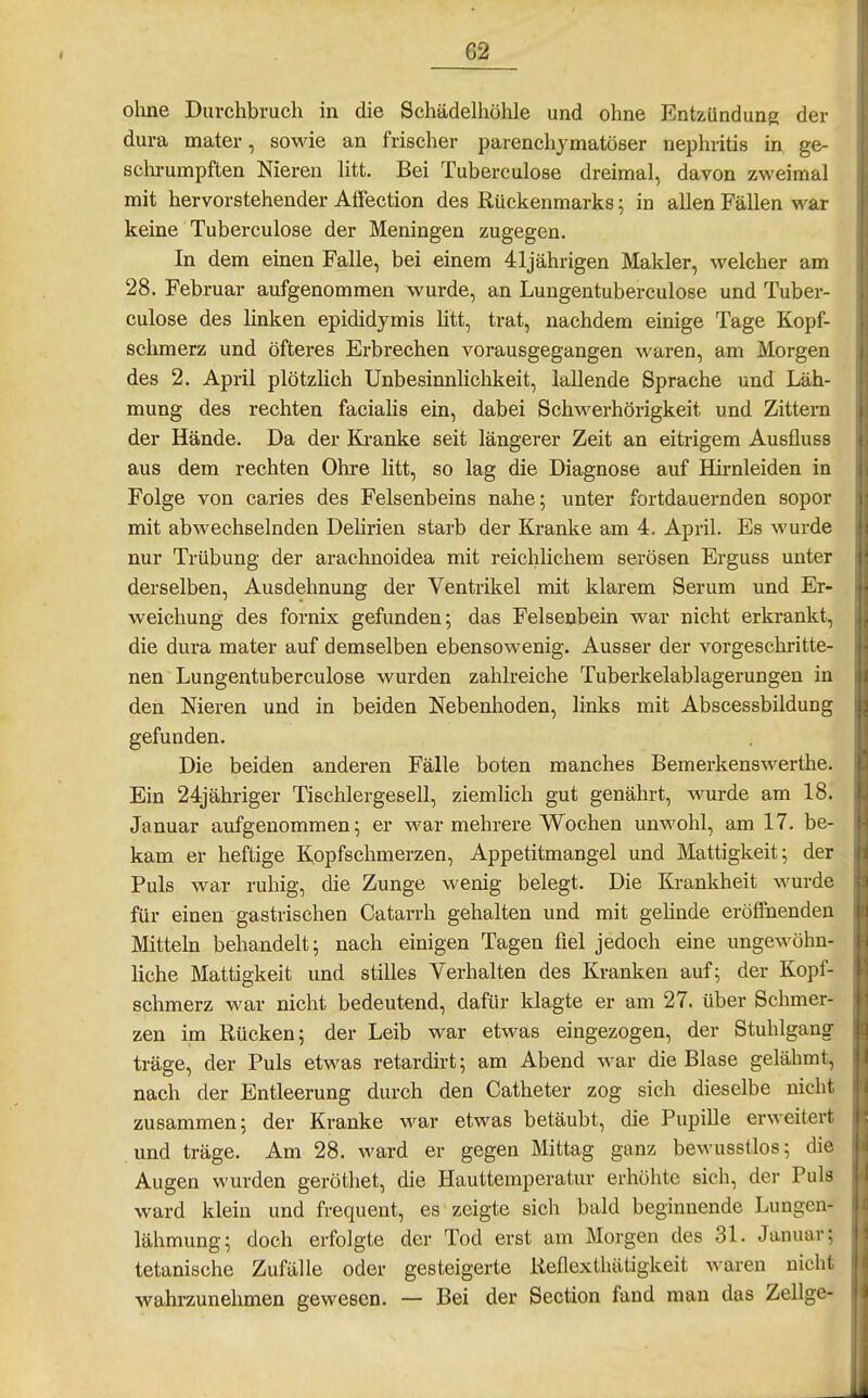 ohne Darchbruch in die Schädelhöhle und ohne Entzündung der dura mater, sowie an frischer parenchymatöser nephritis in ge- schi-umpften Nieren litt. Bei Tuberculose dreimal, davon zweimal mit hervorstehender Affection des Rückenmarks \ in allen Fällen war keine Tuberculose der Meningen zugegen. In dem einen Falle, bei einem 41jährigen Makler, welcher am 28. Februar aufgenommen wurde, an Lungentuberculose und Tuber- culose des linken epididymis litt, trat, nachdem einige Tage Kopf- schmerz und öfteres Erbrechen vorausgegangen waren, am Morgen des 2. April plötzlich Unbesinnlichkeit, lallende Sprache und Läh- mung des rechten facialis ein, dabei Schwerhörigkeit und Zittern der Hände. Da der Ki'anke seit längerer Zeit an eitrigem Ausfluss aus dem rechten Olire litt, so lag die Diagnose auf Hirnleiden in Folge von caries des Felsenbeins nahe; unter fortdauernden sopor mit abwechselnden Dehrien starb der Kranke am 4. April. Es wurde nur Trübung der arachnoidea mit reichlichem serösen Erguss unter derselben, Ausdehnung der Ventrikel mit klarem Serum und Er- weichung des fornix gefunden; das Felsenbein war nicht erkrankt, die dura mater auf demselben ebensowenig. Ausser der vorgeschritte- nen Lungentuberculose wurden zahlreiche Tuberkelablagerungen in den Nieren und in beiden Nebenhoden, links mit Abscessbildung gefunden. Die beiden anderen Fälle boten manches Bemerkenswertlie. Ein 24jähriger Tischlergesell, ziemlich gut genährt, wurde am 18. Januar aufgenommen; er war mehrere Wochen unwohl, am 17. be- kam er heftige Kopfschmerzen, Appetitmangel und Mattigkeit; der Puls war ruhig, die Zunge wenig belegt. Die Krankheit wurde für einen gastrischen Catarrh gehalten und mit gehnde eröffnenden Mittehi behandelt; nach einigen Tagen fiel jedoch eine ungewöhn- liche Mattigkeit und stilles Verhalten des Kranken auf; der Kopf- schmerz war nicht bedeutend, dafür klagte er am 27. über Schmer- zen im Rücken; der Leib war etwas eingezogen, der Stuhlgang träge, der Puls etwas retardirt; am Abend war die Blase gelähmt, nach der Entleerung durch den Catheter zog sich dieselbe nicht zusammen; der Kranke war etwas betäubt, die Pupille erweitert und träge. Am 28. ward er gegen Mittag ganz bewusstlos; die Augen wurden geröthet, die Hauttemperatur erhöhte sich, der Puls ward klein und frequent, es zeigte sich bald beginnende Lungen- lähmung; doch erfolgte der Tod erst am Morgen des 31. Januar; tetanische Zufälle oder gesteigerte ReflexIhätigkeit waren nicht wahrzunehmen gewesen. — Bei der Section fand man das Zellge-
