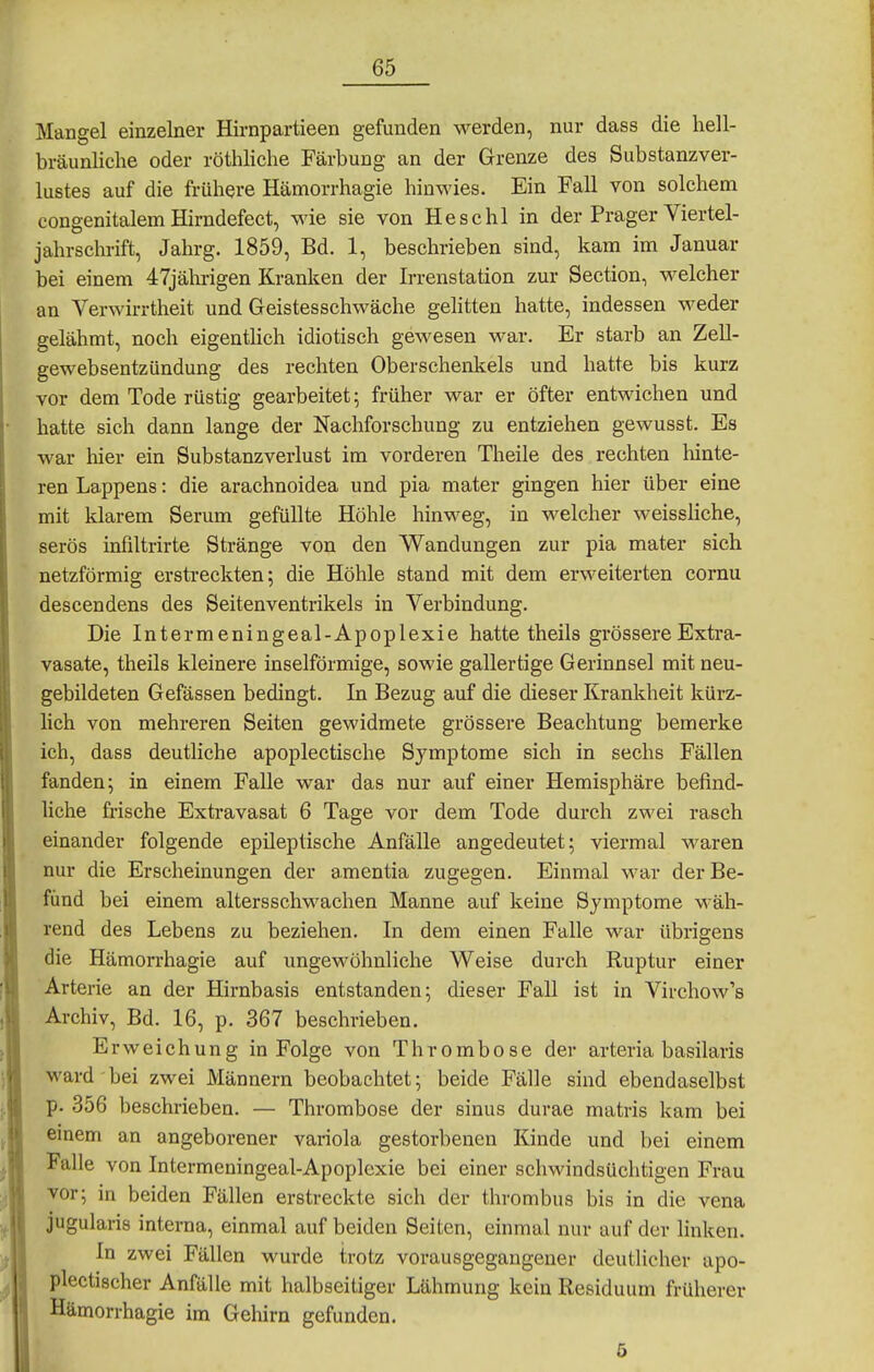 Mangel einzelner Hirnpartieen gefunden werden, nur dass die hell- bräunliche oder röthHche Färbung an der Grenze des Substanzver- lustes auf die frühere Hämorrhagie hinwies. Ein Fall von solchem congenitalem Hirndefect, wie sie von He sc hl in der Prager Viertel- jahrschrift, Jahrg. 1859, Bd. 1, beschrieben sind, kam im Januar bei einem 47jälirigen Kranken der Irrenstation zur Section, welcher an Verwirrtheit und Geistesschwäche gelitten hatte, indessen weder gelähmt, noch eigenthch idiotisch gewesen war. Er starb an Zell- gewebsentzündung des rechten Oberschenkels und hatte bis kurz vor dem Tode rüstig gearbeitet; früher war er öfter entwichen und hatte sich dann lange der Nachforschung zu entziehen gewusst. Es war hier ein Substanzverlust im vorderen Theile des rechten hinte- ren Lappens: die arachnoidea und pia mater gingen hier über eine mit klarem Serum gefüllte Höhle hinweg, in welcher weissliche, serös infiltrirte Stränge von den Wandungen zur pia mater sich netzförmig erstreckten; die Höhle stand mit dem erweiterten cornu descendens des Seitenventrikels in Verbindung. Die Intermeningeal-Apoplexie hatte theils grössere Extra- vasate, theils kleinere inselförmige, sowie gallertige Gerinnsel mit neu- gebildeten Gefässen bedingt. In Bezug auf die dieser Krankheit kürz- lich von mehreren Seiten gewidmete grössere Beachtung bemerke ich, dass deutliche apoplectische Symptome sich in sechs Fällen fanden; in einem Falle war das nur auf einer Hemisphäre befind- liche frische Extravasat 6 Tage vor dem Tode durch zwei rasch einander folgende epileptische Anfälle angedeutet; viermal waren nur die Erscheinungen der amentia zugegen. Einmal war der Be- fund bei einem altersschwachen Manne auf keine Symptome Mäh- rend des Lebens zu beziehen. In dem einen Falle war übrigens die Hämon-hagie auf ungewöhnliche Weise durch Ruptur einer Arterie an der Hirnbasis entstanden; dieser Fall ist in Virchow's Archiv, Bd. 16, p. 367 beschrieben. Erweichung in Folge von Thrombose der arteria basilaris ward bei zwei Männern beobachtet; beide Fälle sind ebendaselbst p. 356 beschrieben. — Thrombose der sinus durae matris kam bei emem an angeborener Variola gestorbenen Kinde und bei einem Falle von Intermeningeal-Apoplexie bei einer schwindsüchtigen Frau vor; in beiden Fällen erstreckte sich der thrombus bis in die vena jugularis interna, einmal auf beiden Seiten, einmal nur auf der linken. In zwei Fällen wurde trotz vorausgegangener deutlicher apo- plectischer Anfälle mit halbseitiger Lähmung kein Residuum früherer Hämorrhagie im Gehirn gefunden. 5