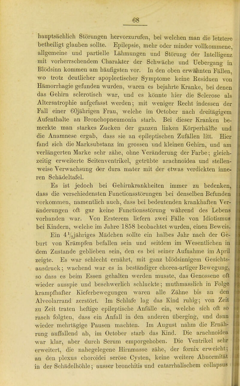 hauptsächlich Störungen hervorzurufen, bei welchen man die letztere betheiligt glauben sollte. Epilepsie, mehr oder minder vollkommene, allgemeine und partielle Lähmungen und Störung der Intelligenz mit vorherrschendem Charakter der Schwäche und Uebergang in Blödsinn kommen am häufigsten vor. In den oben erwähnten Fällen, wo trotz deutlicher apoplectischer Symptome keine Residuen von Hämorrhagie gefunden wurden, Ovaren es bejahrte Kranke, bei denen das Gehirn sclerotisch war, und es könnte hier die Sclerose als Altersatrophie aufgefasst werden; mit weniger Recht indessen der Fall einer 60jährigen Frau, welche im October nach dreitägigem Aufenthalte an Bronchopneumonia starb. Bei dieser Ki-anken be- merkte man starkes Zucken der ganzen linken KöiiJerhälfte und die Anamnese ergab, dass sie an epileptischen Zufällen litt. Hier fand sich die Marksubstanz im grossen und kleinen Gehirn, und am verlängerten Marke sehr zähe, ohne Veränderung der Farbe; gleich- zeitig erweiterte Seitenventrikel, getrübte arachnoidea und stellen- weise Verwachsung der dura mater mit der etwas verdickten inne- ren Schädeltafel. Es ist jedoch bei Gehirnkrankheiten immer zu bedenken, dass die verschiedensten Functionsstörungen bei denselben Befunden vorkommen, namentlich auch, dass bei bedeutenden krankhaften Ver- änderungen oft gar keine Functionsstörung während des Lebens vorhanden war. Von Ersterem liefern zwei Fälle von Idiotismus bei Kindern, welche im Jahre 1858 beobachtet wurden, einen Beweis. Ein 4V2jähriges Mädchen sollte ein halbes Jahr nach der Ge- burt von Krämpfen befallen sein und seitdem im Wesentlichen in dem Zustande geblieben sein, den es bei seiner Aufnahme im April zeigte. Es war schlecht ernährt, mit ganz blödsinnigem Gesichts- ausdruck \ wachend war es in beständiger chorea-artiger Bewegung, so dass es beim Essen gehalten werden musste, das Genossene oft wieder ausspie und beschwerlich schluckte; muthmasslich in Folge krampfhafter Kieferbe\'\'egungen waren alle Zähne bis an den Alveolarrand zerstört. Im Schlafe lag das Kind ruhig; von Zeit zu Zeit traten heftige epileptische Anfälle ein, welche sich oft so rasch folgten, dass ein Anfall in den anderen überging, und dann wieder mehrtägige Pausen machten. Im August nahm die Ernäh- rung auffallend ab, im October starb das Kind. Die arachnoidea war klar, aber durch Serum emporgehoben. Die Ventrikel sehr • erweitert, die nahegelegene Hirnmasse zähe, der fornix erweicht; an den plexus choroidei seröse Cysten, keine weitere Abnormilät in der Schädelhöhle; ausser bronchitis und catarrhalischem coUapsus i
