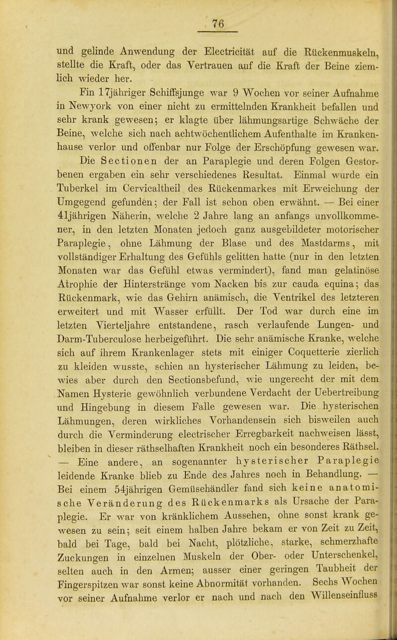 und gelinde Anwendung der Electricität auf die Rückenmuskeln, stellte die Kraft, oder das Vertrauen auf die Kraft der Beine ziem- lich wieder her. Fin 17jähriger Schiffsjunge war 9 Wochen vor seiner Aufnahme in Newyoi-k von einer nicht zu ermittelnden Krankheit befallen und sehr krank gewesen; er klagte über lähmungsartige Schwäche der Beine, welche sich nach achtwöchentlichem Aufenthalte im Kranken- hause verlor und offenbar nur Folge der Erschöpfung gewesen war. Die Sectionen der an Paraplegie und deren Folgen Gestor- benen ergaben ein sehr verschiedenes Resultat, Einmal wurde ein Tuberkel im Cervicaltheil des Rückenmarkes mit Erweichung der Umgegend gefunden; der Fall ist schon oben erwähnt. — Bei einer 41jährigen Näherin, welche 2 Jahre lang an anfangs unvollkomme- ner, in den letzten Monaten jedoch ganz ausgebildeter motorischer Paraplegie, ohne Lähmung der Blase und des Mastdarms, mit vollständiger Erhaltung des Gefühls gelitten hatte (nur in den letzten Monaten war das Gefühl etwas vermindert), fand man gelatinöse Atrophie der Hinterstränge vom Nacken bis zur cauda equina; das Rückenmark, wie das Gehirn anämisch, die Ventrikel des letzteren erweitert und mit Wasser erfüllt. Der Tod war durch eine im letzten Vierteljahre entstandene, rasch verlaufende Lungen- und Darm-Tuberculose herbeigeführt. Die sehr anämische Kranke, welche sich auf ihrem Krankenlager stets mit einiger Coquetterie zierlich zu kleiden wusste, schien an hysterischer Lähmung zu leiden, be- wies aber durch den Sectionsbefund, wie ungerecht der mit dem Namen Hysterie gewöhnlich verbundene Verdacht der Uebertreibung und Hingebung in diesem Falle gewesen war. Die hysterischen Lähmungen, deren wirkliches Vorhandensein sich bisweilen auch durch die Verminderung electrischer Erregbarkeit nachweisen lässt, bleiben in dieser räthselhaften Krankheit noch ein besonderes Räthsel. — Eine andere, an sogenannter hysterischer Paraplegie leidende Kranke bheb zu Ende des Jahres noch in Behandlung. — Bei einem 54jährigen Gemüsehändler fand sich keine anatomi- sche Veränderung des Rückenmarks als Ursache der Para- plegie. Er war von kränkhchem Aussehen, ohne sonst krank ge- wesen zu sein; seit einem halben Jahre bekam er von Zeit zu Zeit, bald bei Tage, bald bei Nacht, plötzliche, starke, schmerzhafte Zuckungen in einzelnen Muskeln der Ober- oder Unterschenkel, selten auch in den Armen; ausser einer geringen Taubheit der Fingerspitzen war sonst keine Abnormität vorhanden. Sechs Wochen vor seiner Aufnahme verlor er nach und nach den Willenseinfluss