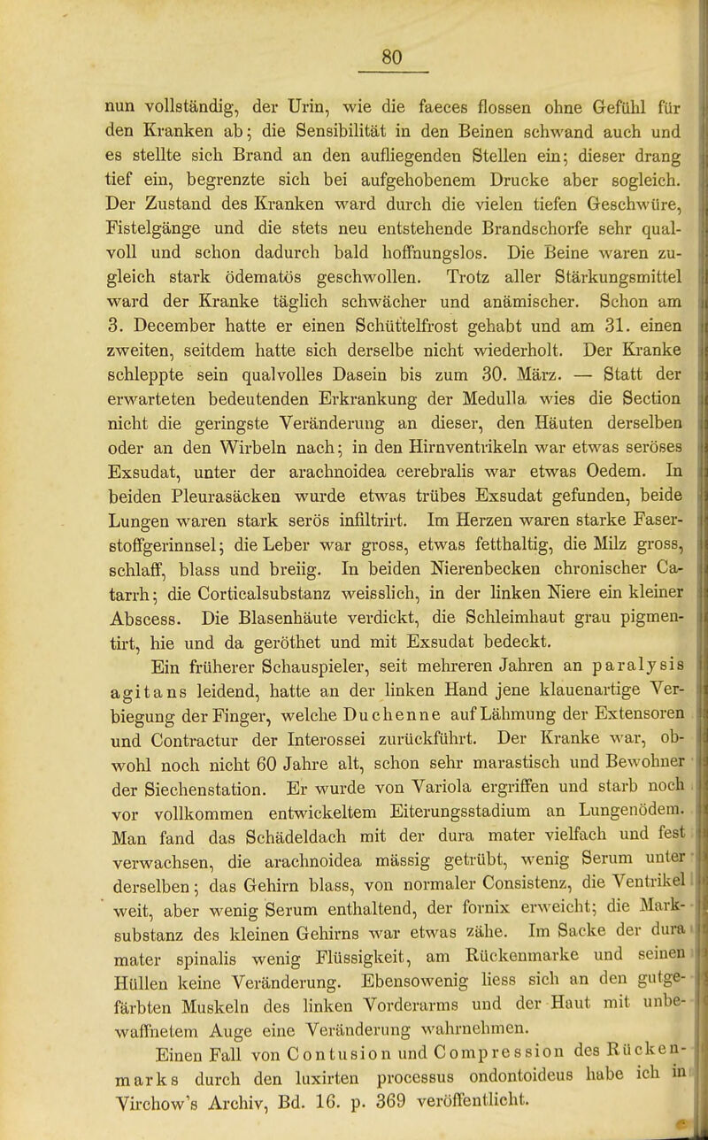 nun vollständig, der Urin, wie die faeces flössen ohne Gefühl für den Kranken ab; die Sensibilität in den Beinen sehwand auch und es stellte sich Brand an den aufliegenden Stellen ein; dieser drang tief ein, begrenzte sich bei aufgehobenem Drucke aber sogleich. Der Zustand des Kranken ward durch die vielen tiefen Geschwüre, Fistelgänge und die stets neu entstehende Brandschorfe sehr qual- voll und schon dadurch bald hoffnungslos. Die Beine waren zu- gleich stark ödematös geschwollen. Trotz aller Stärkungsmittel ward der Kranke täglich schwächer und anämischer. Schon am 3. December hatte er einen Schüttelfrost gehabt und am 31. einen zweiten, seitdem hatte sich derselbe nicht wiederholt. Der Kranke schleppte sein qualvolles Dasein bis zum 30. März. — Statt der erwarteten bedeutenden Erkrankung der Medulla wies die Section nicht die geringste Veränderung an dieser, den Häuten derselben oder an den Wirbeln nach; in den Hirnventrikeln war etwas seröse^ Exsudat, unter der arachnoidea cerebralis war etwas Oedem. In beiden Pleurasäcken wurde etwas trübes Exsudat gefunden, beide Lungen waren stark serös infiltrirt. Im Herzen waren starke Faser- stoffgerinnsel; die Leber war gross, etwas fetthaltig, die Milz gross, schlaff, blass und breiig. In beiden Nierenbecken chronischer Ca- tarrh; die Corticalsubstanz weisslich, in der linken Niere em kleiner Abscess. Die Blasenhäute verdickt, die Schleimhaut grau pigmen- tirt, hie und da geröthet und mit Exsudat bedeckt. Ein früherer Schauspieler, seit mehreren Jahren an paralysis agitans leidend, hatte an der linken Hand jene klauenartige Ver- biegung der Finger, welche Duchenne auf Lähmung der Extensoren und Contractur der Interossei zurückführt. Der Kranke war, ob- wohl noch nicht 60 Jahre alt, schon sehr marastisch und Bewohner der Siechenstation. Er wurde von Variola ergriffen und starb noch vor vollkommen entwickeltem Eiterungsstadium an Lungenödem. Man fand das Schädeldach mit der dura mater vielfach und fest verwachsen, die arachnoidea mässig getrübt, wenig Serum unter derselben; das Gehirn blass, von normaler Consistenz, die Ventrikel weit, aber wenig Serum enthaltend, der fornix erweicht; die Mark- substanz des kleinen Gehirns war etwas zähe. Im Sacke der dura mater spinalis wenig Flüssigkeit, am Rückenmarke und seinen Hüllen keine Veränderung. Ebensowenig hess sich an den gutge- färbten Muskeln des linken Vorderarms und der Haut mit unbc- wafFnetem Auge eine Veränderung wahrnehmen. Einen Fall von Contusion und Compression des Rücken- marks durch den liixirten processus ondontoideus habe ich in Virchow's Archiv, Bd. 16. p. 369 veröffentlicht.