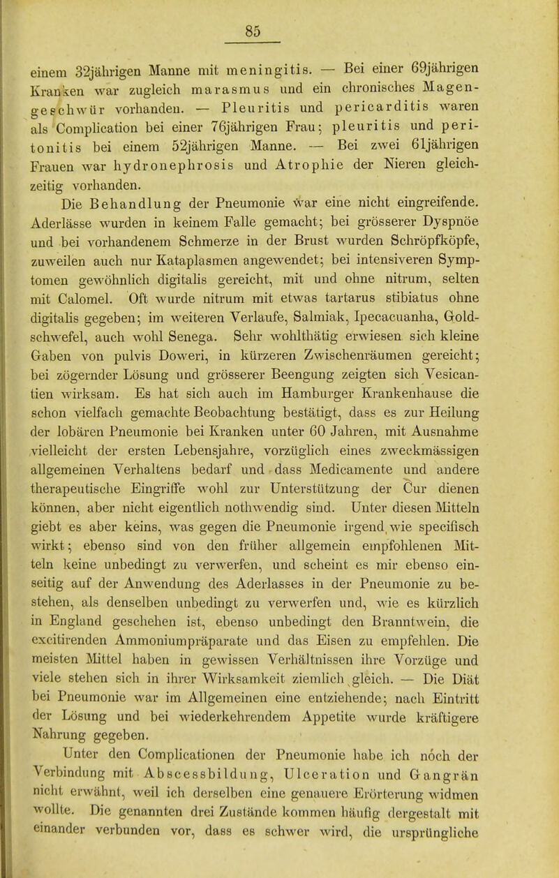 einem 32jälmgen Manne mit meningitis. — Bei einer 69jährigen Kranken war zugleich marasmus und ein chronisches Magen- geschwür vorhanden. — Pleuritis und pericarditis waren als Complication bei einer 76jährigen Frau; pleuritis und Peri- tonitis bei einem 52jährigen Manne. — Bei zwei 61jährigen Frauen war hydronephrosis und Atrophie der Nieren gleich- zeitig vorhanden. Die Behandlung der Pneumonie -vi^ar eine nicht eingreifende. Aderlässe wurden in keinem Falle gemacht; bei grösserer Dyspnoe und bei vorhandenem Schmerze in der Brust wurden Schröpfköpfe, zuweilen auch nur Kataplasmen angewendet; bei intensiveren Symp- tomen gewöhnhch digitahs gereicht, mit und ohne nitrum, selten mit Calomel. Oft wurde nitrum mit etwas tartarus stibiatus ohne digitahs gegeben; im weiteren Verlaufe, Salmiak, Ipecacuanha, Gold- schwefel, auch wohl Senega. Sehr wohlthätig erwiesen sich kleine Gaben von pulvis Doweri, in kürzeren Zwischenräumen gereicht; bei zögernder Lösung und grösserer Beengung zeigten sich Vesican- tien wirksam. Es hat sich auch im Hambui-ger Krankenhause die schon vielfach gemachte Beobachtung bestätigt, dass es zur Heilung der lobären Pneumonie bei Kranken unter 60 Jahren, mit Ausnahme vielleicht der ersten Lebensjahre, vorzüglich eines zweckmässigen allgemeinen Verhaltens bedarf und dass Medicamente und andere therapeutische Eingriffe wohl zur Unterstützung der Cur dienen können, aber nicht eigentlich nothwendig sind. Unter diesen Mitteln giebt es aber keins, was gegen die Pneumonie irgend, wie specifisch wirkt; ebenso sind von den früher allgemein empfohlenen Mit- teln keine unbedingt zu verwerfen, und scheint es mir ebenso ein- seitig auf der Anwendung des Aderlasses in der Pneumonie zu be- stehen, als denselben unbedingt zu verwerfen und, wie es kürzlich in England geschehen ist, ebenso unbedingt den Branntwein, die excitirenden Ammoniumpräparate und das Eisen zu empfehlen. Die meisten Mittel haben in gewissen Verhältnissen ihre Vorzüge und viele stehen sich in ihrer Wirksamkeit ziemlich gleich. — Die Diät bei Pneumonie war im Allgemeinen eine entziehende; nach Eintritt der Lösung und bei wiederkehrendem Appetite wurde kräftigere Nahrung gegeben. Unter den Complicationen der Pneumonie habe ich noch der Verbindung mit Abscessbildung, Ulceration und Gangrän nicht erwähnt, weil ich derselben eine genauere Erörterung widmen wollte. Die genannten drei Zustände kommen häufig dergestalt mit einander verbunden vor, dass es schwer wird, die ursprüngliche