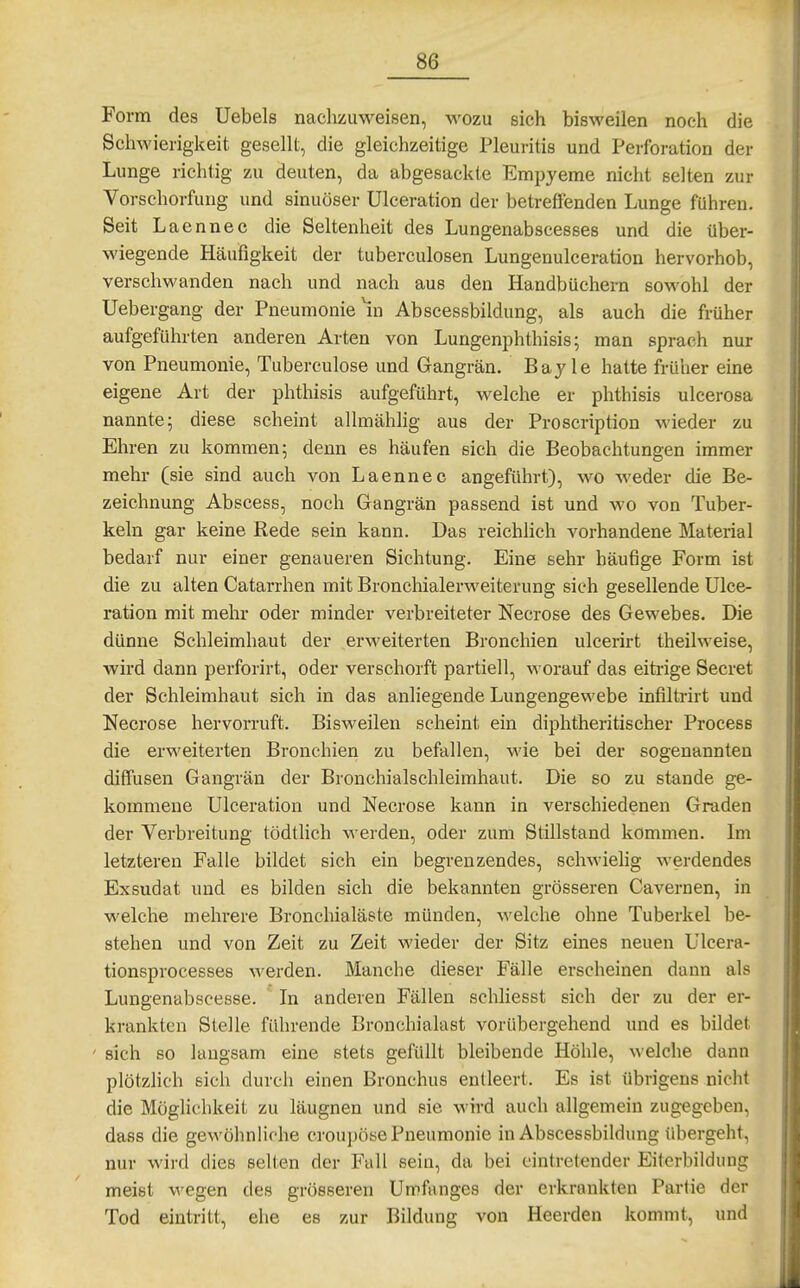 Form des Uebels nachzuweisen, wozu sich bisweilen noch die Schwierigkeit gesellt, die gleichzeitige Pleuritis und Perforation der Lunge richtig zu deuten, da abgesackte Empyeme nicht selten zur Vorschorfung und sinuöser Ulceration der betreffenden Lunge führen. Seit Laennec die Seltenheit des Lungenabscesses und die über- M'iegende Häufigkeit der tuberculosen Lungenulceration hervorhob, verschwanden nach und nach aus den Handbüchern so>vohl der üebergang der Pneumonie ^n Abscessbildung, als auch die früher aufgeführten anderen Arten von Lungenphthisis; man sprach nur von Pneumonie, Tuberculose und Gangrän. Bay le hatte früher eine eigene Art der phthisis aufgeführt, welche er phthisis ulcerosa nannte; diese scheint allmählig aus der Proscription Avieder zu Ehren zu kommen; denn es häufen sich die Beobachtungen immer mehr (sie sind auch von Laennec angeführt), wo weder die Be- zeichnung Abscess, noch Gangrän passend ist und wo von Tuber- keln gar keine Rede sein kann. Das reichlich vorhandene Material bedarf nur einer genaueren Sichtung. Eine sehr häufige Form ist die zu alten Catarrhen mit Bronchialerweiterung sich gesellende Ulce- ration mit mehr oder minder verbreiteter Necrose des Gewebes. Die dünne Schleimhaut der erweiterten Bronchien ulcerirt theilweise, wird dann perforirt, oder verschorft partiell, worauf das eitrige Secret der Schleimhaut sich in das anliegende Lungengewebe infiltrirt und Necrose hervorruft. Bisweilen scheint ein diphtheritischer Process die erweiterten Bronchien zu befallen, wie bei der sogenannten diffusen Gangrän der Bronchialschleimhaut. Die so zu stände ge- kommene Ulceration und Necrose kann in verschiedenen Graden der Verbreitung tödtlich werden, oder zum Stillstand kommen. Im letzteren Falle bildet sich ein begrenzendes, schwielig werdendes Exsudat und es bilden sich die bekannten grösseren Cavernen, in welche mehrere Bronchialäste münden, welche ohne Tuberkel be- stehen und von Zeit zu Zeit wieder der Sitz eines neuen Ulcera- tionsprocesses werden. Manche dieser Fälle erscheinen dann als Lungenabscesse. In anderen Fällen schliesst sich der zu der er- krankten Stelle fuhrende Bronchialast vorübergehend und es bildet ' sich so laugsam eine stets gefüllt bleibende Höhle, welche dann plötzlich sicii durch einen Bronchus entleert. Es ist übrigens nicht die Möglichkeit zu läugnen und sie wird auch allgemein zugegeben, dass die gewöhnliche croupöse Pneumonie in Abscessbildung übergeht, nur wird dies seilen der Fall sein, da bei eintretender Eiterbildung meist wegen des grösseren Umfanges der erkrankten Partie der Tod eintritt, ehe es zur Bildung von Heerden kommt, und