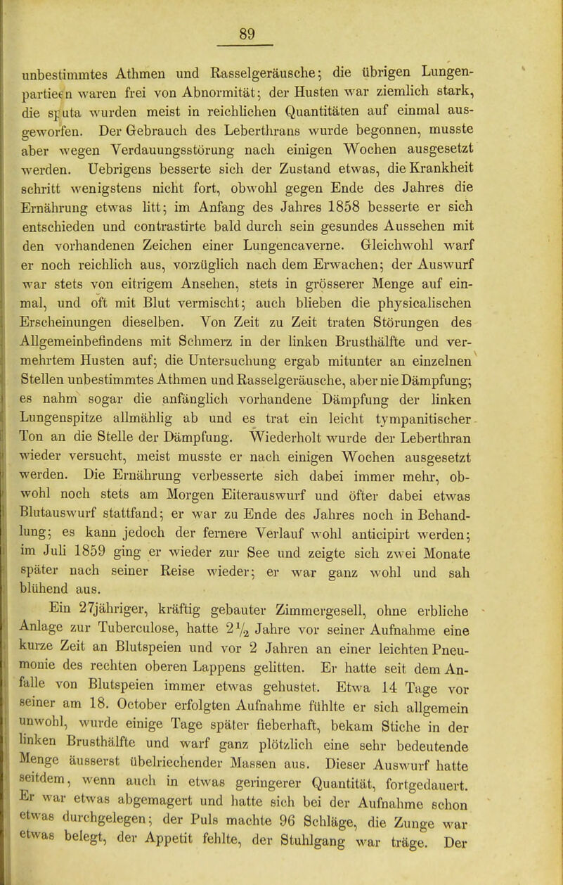 unbestimmtes Athmen und Rasselgeräusche; die übrigen Lungen- partieen waren frei von Abnormität; der Husten war ziemlich stark, die sfuta wurden meist in reichlichen Quantitäten auf einmal aus- geworfen. Der Gebrauch des Leberthrans wurde begonnen, musste aber wegen Verdauungsstörung nach einigen Wochen ausgesetzt werden, Uebrigens besserte sich der Zustand etwas, die Krankheit schritt wenigstens nicht fort, obwohl gegen Ende des Jahres die Ernährung etwas htt; im Anfang des Jahres 1858 besserte er sich entschieden und contrastirte bald durch sein gesundes Aussehen mit den vorhandenen Zeichen einer Lungencaverne. Gleichwohl warf er noch reichlich aus, vorzüglich nach dem Erwachen; der Auswurf war stets von eitrigem Ansehen, stets in grösserer Menge auf ein- mal, und oft mit Blut vermischt; auch blieben die physicalischen Erscheinungen dieselben. Von Zeit zu Zeit traten Störungen des Allgemeinbefindens mit Schmerz in der linken Brusthälfte und ver- mehrtem Husten auf; die Untersuchung ergab mitunter an einzelnen Stellen unbestimmtes Athmen und Rasselgeräusche, aber nie Dämpfung; es nahm sogar die anfänglich vorhandene Dämpfung der linken Lungenspitze allmähhg ab und es trat ein leicht tympanitischer- Ton an die Stelle der Dämpfung. Wiederholt wurde der Leberthran wieder versucht, meist musste er nach einigen Wochen ausgesetzt werden. Die Ernährung verbesserte sich dabei immer mehr, ob- wohl noch stets am Morgen Eiterauswurf und öfter dabei etwas Blutauswurf stattfand; er war zu Ende des Jahres noch in Behand- lung; es kann jedoch der fernere Verlauf wohl anticipirt werden; im Juh 1859 ging er wieder zur See und zeigte sich zwei Monate später nach seiner Reise wieder; er war ganz wohl und sah blühend aus. Ein 27jähriger, kräftig gebauter Zimmergesell, ohne erbliche Anlage zur Tuberculose, hatte Jahre vor seiner Aufnahme eine kurze Zeit an Blutspeien und vor 2 Jahren an einer leichten Pneu- monie des rechten oberen Lappens gehtten. Er hatte seit dem An- falle von Blutspeien immer etwas gehustet. Etwa 14 Tage vor seiner am 18. October erfolgten Aufnahme fühlte er sich allgemein unwohl, wurde einige Tage später fieberhaft, bekam Stiche in der Imken Brusthälfte und warf ganz plötzlich eine sehr bedeutende Menge äusserst übelriechender Massen aus. Dieser AusM'urf hatte seitdem, wenn auch in etwas geringerer Quantität, fortgedauert. Er war etwas abgemagert und hatte sich bei der Aufnahme schon etwas durchgelegen; der Puls machte 96 Schläge, die Zunge war etwas belegt, der Appetit fehlte, der Stuhlgang war träge. Der