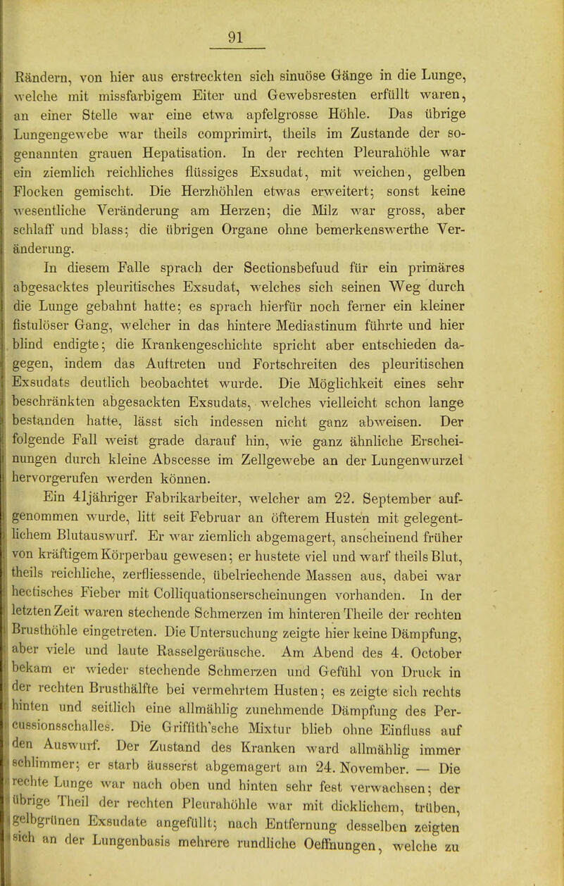 Rändern, von hier aus erstreckten sich sinuöse Gänge in die Lunge, welche mit missfarbigem Eiter und Gewebsresten erfüllt waren, an einer Stelle war eine etwa apfelgrosse Höhle. Das übrige Lungengewebe war theils comprimirt, theils im Zustande der so- genannten grauen Hepatisation. In der rechten Pleurahöhle war ein ziemlich reichliches flüssiges Exsudat, mit weichen, gelben Flocken gemischt. Die Herzhöhlen etwas erweitert; sonst keine wesentliche Veränderung am Herzen; die Milz war gross, aber schlaff und blass; die übrigen Organe ohne bemerkenswerthe Ver- änderung. In diesem Falle sprach der Sectionsbefuud für ein primäres abgesacktes pleuritisches Exsudat, welches sich seinen Weg durch die Lunge gebahnt hatte; es sprach hierfür noch ferner ein kleiner fistulöser Gang, welcher in das hintere Mediastinum führte und hier . blind endigte; die Krankengeschichte spricht aber entschieden da- gegen, indem das Auttreten und Fortschreiten des pleuritischen Exsudats deutlich beobachtet wurde. Die Möghchkeit eines sehr beschränkten abgesackten Exsudats, welches vielleicht schon lange bestanden hatte, lässt sich indessen nicht ganz abweisen. Der Iwlgende Fall weist grade darauf hin, M'ie ganz ähnhche Erschei- nungen durch kleine Abscesse im Zellgewebe an der Lungenwurzel hervorgerufen werden können. Ein 41jähriger Fabrikarbeiter, M'elcher am 22. September auf- genommen wurde, litt seit Februar an öfterem Husten mit gelegent- lichem Blutauswurf. Er war ziemHch abgemagert, anscheinend früher von kräftigem Körperbau gewesen; er hustete viel und warf theils Blut, theils reichliche, zerfliessende, übelriechende Massen aus, dabei war hectisches Fieber mit Colliquationserscheinungen vorhanden. In der letzten Zeit waren stechende Schmerzen im hinteren Theile der rechten Brusthöhle eingetreten. Die Untersuchung zeigte hier keine Dämpfung, über viele und laute Rasselgeräusche. Am Abend des 4. October bekam er wieder stechende Schmerzen und Gefühl von Druck in der rechten Brusthälfte bei vermehrtem Husten; es zeigte sich rechts hinten und seitlich eine allmählig zunehmende Dämpfung des Per- cussionsschtilles. Die Griffith'sche Mixtur blieb ohne Einfluss auf den Auswurf. Der Zustand des Kranken ward allmählig immer schlimmer; er starb äusserst abgemagert am 24. November. — Die 1 echte Lunge war nach oben und hinten sehr fest verwachsen; der ! übrige Theil der rechten Pleurahöhle war mit dicklichem, trüben, ^gelbgrünen Exsudate angefüllt; nach Entfernung desselben zeigten *mh an der Lungenbasis mehrere rundHche Oeffnungen, welche zu