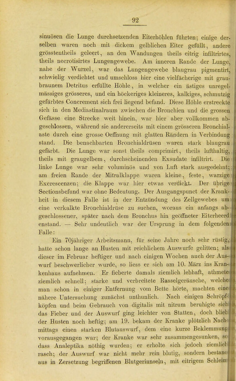 sinuüsen die Lunge durchsetzenden Eiterhöhlen führten; einige der- selben waren noch mit dickem gelblichen Eiter gefüllt, andere grösstentheils geleert, an den Wandungen theils eitrig infiltrirtes, theils necrotisirtes Lungengewebe. Am inneren Rande der Lunge, nahe der Wurzel, war das Lungengewebe blaugrau pigmentirt, schwielig verdichtet und umschloss hier eine vielfächerige mit grau- braunem Detritus erfüllte Höhle, in welcher ein ästiges unregel- mässiges grösseres, und ein höckeriges kleineres, kalkiges, schmutzig gefärbtes Concrement sich frei liegend befand. Diese Höhle erstreckte sich in den Mediastinalraum zwischen die Bronchien und die grossen Gefässe eine Strecke weit liinein, war hier aber vollkommen ab- geschlossen, während sie andererseits mit einem gi-össeren Bronchial- aste durch eine grosse Oeffnung mit glatten Rändern in Verbindung stand. Die benachbarten Bronchialdrüsen waren stark blaugrau gefärbt. Die Lunge war sonst theils comprimirt, theils lufthaltig, theils mit graugelbem, durchscheinenden Exsudate infiltrirt. Die linke Lunge war sehr voluminös und von Luft stark ausgedehnt;: am freien Rande der Mitralklappe waren kleine, feste, warzige; Excrescenzen; die Klappe war hier etwas verdickt. Der übrige? Sectionsbefund war ohne Bedeutung. Der Ausgangspunct der Krank- - heit in diesem Falle ist in der Entzündung des Zellgewebes um eine verkalkte Broncliialdrüse zu suchen, woraus ein anfangs ab- geschlossener, später nach dem Bronchus liin geöffneter Eiterheerd. enstand. — Sehl' undeutlich war der Ursprung in dem folgenden Falle: Ein TOjähriger Arbeitsmann, für seine Jahre noch sehr rüstig,; hatte schon lange an Husten mit reichlichem Auswurfe gehtten; als dieser im Februar heftiger und nach einigen Wochen auch der Aus- wurf beschwerlicher wurde, so liess er sich am 10. März ins Kran kenhaus aufnehmen. Er fieberte damals ziemlich lebhaft, atlime ziemlich schnell; starke und verbreitete Rasselgeräusche, welch man schon in einiger Entfernung vom Bette hörte, machten ein nähere Untersuchung zunächst unthunlich. Nach einigen Schröpft köpfen und beim Gebrauch von digitalis mit nitrum beruhigte sieb das Fieber und der Auswurf ging leichter von Statten, doch blie der Husten noch heftig; am 19. bekam der Kranke plötzlich Nach mittags einen starken Blutauswurf, dem eine kurze Beklemmun vorausgegangen war; der Kranke war sehr zusammengesunken, so dass Analeptika nöthig wurden; er erholte sich jedoch ziemlich rasch; der Auswurf war nicht mehr rein blutig, sondern bestano aus in Zersetzung begriffenen Blutgerinnseln, mit eitrigem Sehl '