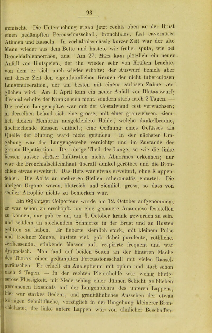 ucmischt. Die Untersuchung ergab jetzt rechts oben an der Brust einen gedämpften Percussionsschall, bronchiales, fast cavernöses Athmen und Rasseln. In verhältnissmässig kurzer Zeit war der alte Mann wieder aus dem Bette und hustete wie fi-üher sputa, wie bei Bronchialblennorrhöe, aus. Am 27. März kam plötzhch ein neuer Anfall von Blutspeien, der ihn wieder sehr von Kräften brachte, von dem er sich auch wieder erholte; der Auswurf behielt aber seit dieser Zeit den eigenthümlichen Geruch der nicht tuberculosen Lungenulceration, der am besten mit einem cariösen Zahne ver- glichen wird. Am 1. April kam ein neuer Anfall von Blutauswurf; diesmal erholte der Kranke sich nicht, sondern starb nach 2 Tagen. — Die rechte Lungenspitze war mit der Costalwand fest verwachsen; in derselben befand sich eine grosse, mit einer grauweissen, ziem- lich dicken Membran ausgekleidete Höhle, welche dunkelbraune, übelriechende Massen enthielt; eine OefFnung eines Gefässes als Quelle der Blutung ward nicht gefunden. In der nächsten Um- gebung war das Lungengewebe verdichtet und im Zustande der grauen Hepatisation. Der übrige Theil der Lunge, so wie die linke Hessen ausser seröser Infiltration nichts Abnormes erkennen; nur war die Bronchialschleimhaut überall dunkel geröthet und die Bron- chien etwas erweitert. Das Herz war etwas erweitert, ohne Klappen- fehler. Die Aorta an mehreren Stellen atheromatös entartet. Die übrigen Organe waren, blutreich und ziemlich gross, so dass von seniler Atrophie nichts zu bemerken war. Ein 66jähriger Colporteur wurde am 12. October aufgenommen; er war schon zu erschöpft, um eine genauere Anamnese feststellen zu können, nur gab er an, am 3. October krank geworden zu sein, und seitdem an stechendem Schmerze in der Brust und an Husten gehtten zu haben. Er fieberte ziemlich stark, mit kleinem Pulse und trockner Zunge, hustete viel, gab dabei purulente, röthhche, zerfliessende, stinkende Massen auf, respirirte frequent und war dyspnöisch. Man fand auf beiden Seiten an der hinteren Fläche des Thorax einen gedämpften Percussionsschall mit vielen Rassel- geräuschen. Er erhielt ein Analepticum mit opium und starb schon nach 2 Tagen. — In der rechten Pleurahöhle war wenig blutig- seröse Flüssigkeit, mit Niederschlag einer dünnen Schicht gelblichen geronnenen Exsudats auf der Lungenpleura des unteren Lappens, hier war starkes Oedcm, und granitähnliches Aussehen der etwas körnigen Schnittfläche, vorzüglich in der Umgebung kleinerer Bron- chialäste; der linke untere Lappen war-von ähnlicher Bcschalfen-