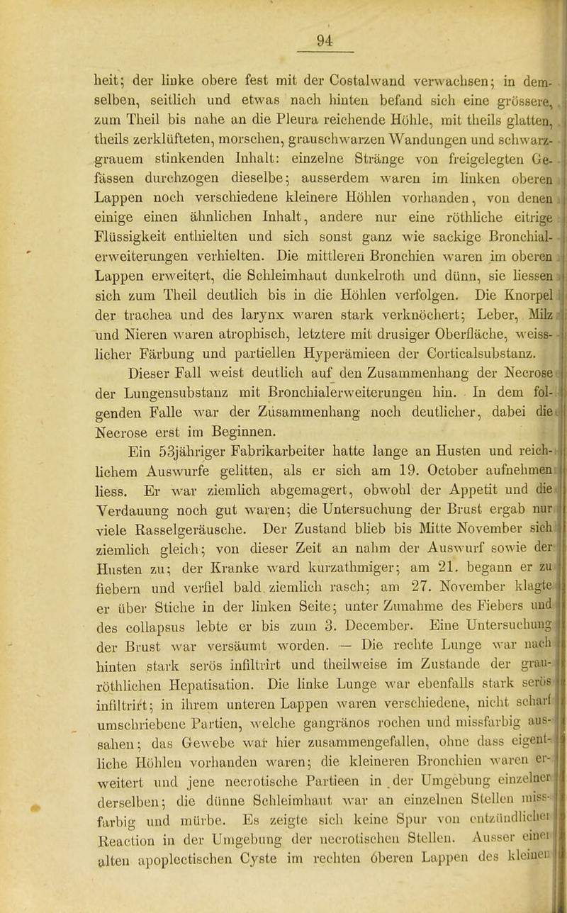 heit; der liuke obere fest mit der Costalwand verwachsen; in dem- selben, seitlich und etwas nach hinten befand sich eine grössere, zum Theil bis nahe an die Pleura reichende Höhle, mit theils glatten, theils zerklüfteten, morschen, grauschwarzen Wandungen und schwara- grauem stinkenden Inhalt: einzelne Stränge von freigelegten Ge- fässen durchzogen dieselbe; ausserdem waren im linken oberen Lappen noch verschiedene kleinere Höhlen vorhanden, von denen einige einen ähnlichen Inhalt, andere nur eine röthliche eitrige Flüssigkeit enthielten und sich sonst ganz wie sackige Bronchial- erweiterungen verhielten. Die mittleren Bronchien waren im oberen Lappen erweitert, die Schleimhaut dunkelroth und dünn, sie hessen sich zum Theil deuthch bis in die Höhlen verfolgen. Die Knorpel der trachea und des larynx waren stark verknöchert; Leber, Milz und Nieren waren atrophisch, letztere mit drusiger Oberfläche, \veiss- licher Färbung und partiellen Hyperämieen der Gorticalsubstanz. Dieser Fall weist deuthch auf den Zusammenhang der Necrose der Lungensubstanz mit Bi'onchialerweiterungeu hin. In dem fol- genden Falle war der Züsammenhang noch deutlicher, dabei die. Necrose erst im Beginnen. Ein 53jähriger Fabrikarbeiter hatte lange an Husten und reich-h liebem Auswurfe gelitten, als er sich am 19. October aufnehmen:; liess. Er war ziemlich abgemagert, obwohl der Appetit und diet Verdauung noch gut waren; die Untersuchung der Brust ergab nur,i viele Rasselgeräusche. Der Zustand blieb bis Mitte November sichj ziemlich gleich; von dieser Zeit an nahm der Auswurf sowie der' Husten zu; der Kranke ward kurzathmiger; am 21. begann er zuJ fiebern und verfiel bald, ziemlich rasch; am 27. November klagte.j er über Stiche in der linken Seite; unter Zunahme des Fiebers undj des collapsus lebte er bis zum 3. December. Eine Untersuchung der Brust war versäumt worden. — Die rechte Lunge war nach- hinten stark serös infiltrirt und theilM'eise im Zustande der grau- röthUchen Hepatisation. Die linke Lunge war ebenfalls stark seröS' infiltrirt; in ihrem unteren Lappen waren verschiedene, nicht scharf- umschriebene Partien, welche gangränös rochen und missfarbig aus-; sahen; das Gewebe war hier zusammengefallen, ohne dass eigent-i liehe Höhleu vorhanden waren; die kleineren Bronchien waren er- weitert und jene necrotische Partieen in.der Umgebung einzelner^ derselben; die dünne Schleimhaut war an einzelnen Stellen miss- farbig und mürbe. Es zeigte sich keine Spur von entziindlicliei Reaction in der Urrigebung der necrotischen Stellen. Ausser einei alten apoplectischen Cyste im rechten öberen Lappen des klemen