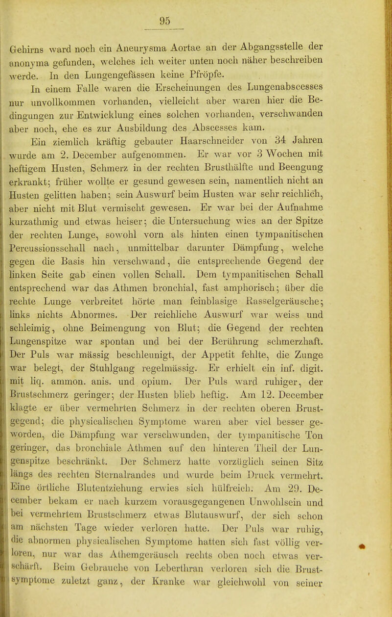 Gehirns ward noch ein Aneurysma Aortae an der Abgangsstelle der anonyma gefunden, welches ich weiter unten noch näher beschreiben werde. In den Lungengefässen keine Pfropfe. In einem Falle waren die Erscheinungen des Lungenabscesses nur unvollkommen vorhanden, vielleicht aber waren hier die Be- dingungen zur Entwicklung eines solchen vorhanden, verschwanden aber noch, ehe es zur Ausbildung des Abscesses kam. Ein ziemhch kräftig gebauter Haarschneider von 34 Jahren wurde am 2. December aufgenommen. Er war vor 3 Wochen mit heftigem Husten, Schmerz in der rechten Brusthälfte und Beengung erkrankt; fi'üher wollte er gesund gewesen sein, namentlich nicht an Husten gelitten haben; sein Auswurf beim Husten war sehr reichlich, aber nicht mit Blut vermischt gewesen. Er war bei der Aufnahme kurzathmig und etwas heiser; die Untersuchung wies an der Spitze der rechten Lunge, sowohl vorn als hinten einen tympanitischen Percussionssehall nach, unmittelbar darunter Dämpfung, welche gegen die Basis hin verschwand, die entsprechende Gegend der linken Seite gab einen vollen Schall. Dem tympanitischen Schall entsprechend war das Athmen bronchial, fast amphorisch; über die rechte Lunge verbreitet hörte man feinblasige Rasselgeräusche; links nichts Abnormes. Der reichliche Auswurf war weiss und schleimig, ohne Beimengung von Blut; die Gegend der rechten Lungenspitze war spontan und bei der Berührung schmerzhaft. Der Puls war massig beschleunigt, der Appetit fehlte, die Zunge war belegt, der Stuhlgang regelmässig. Er erhielt ein inf. digit. mit Hq. ammon. anis. und opium. Der Puls ward ruhiger, der Brustschmerz geringer; der Husten blieb heftig. Am 12. December klagte er über vermehrten Schmerz in der rechten oberen Brust- gegend; die physicalischeu Symptome waren aber viel besser ge- worden, die Dämpfung war verschwunden, der tympanitische Ton geringer, das bronchiale Atlunen auf den hinteren Theil der Lun- 'icnspitze beschränkt. Der Schmerz hatte vorziigUcli seinen Sitz ings des rechten Sternalrandes und wurde beim Druck vermehrt, l'^ine örtliche Blutentziehung erwies sich hülfreicli. Am 29. De- cember bekam er nach kurzem vorausgegangenen Unwohlsein und bei vermehrtem Brustschmerz etwas Blutauswurf, der sich schon um nächsten Tage wieder verloren hatte. Der Puls war ruhig, die abnormen physicalischeu Symptome hatten sicli fast völlig ver- loren, nur war das Alhemgcräusch rechts oben noch etwas ver- schärft. Beim Gel)rauchc von Lcberthran verloren sich die Brust- «ymptomc zuletzt ganz, der Kranke war gleichwohl von seiner